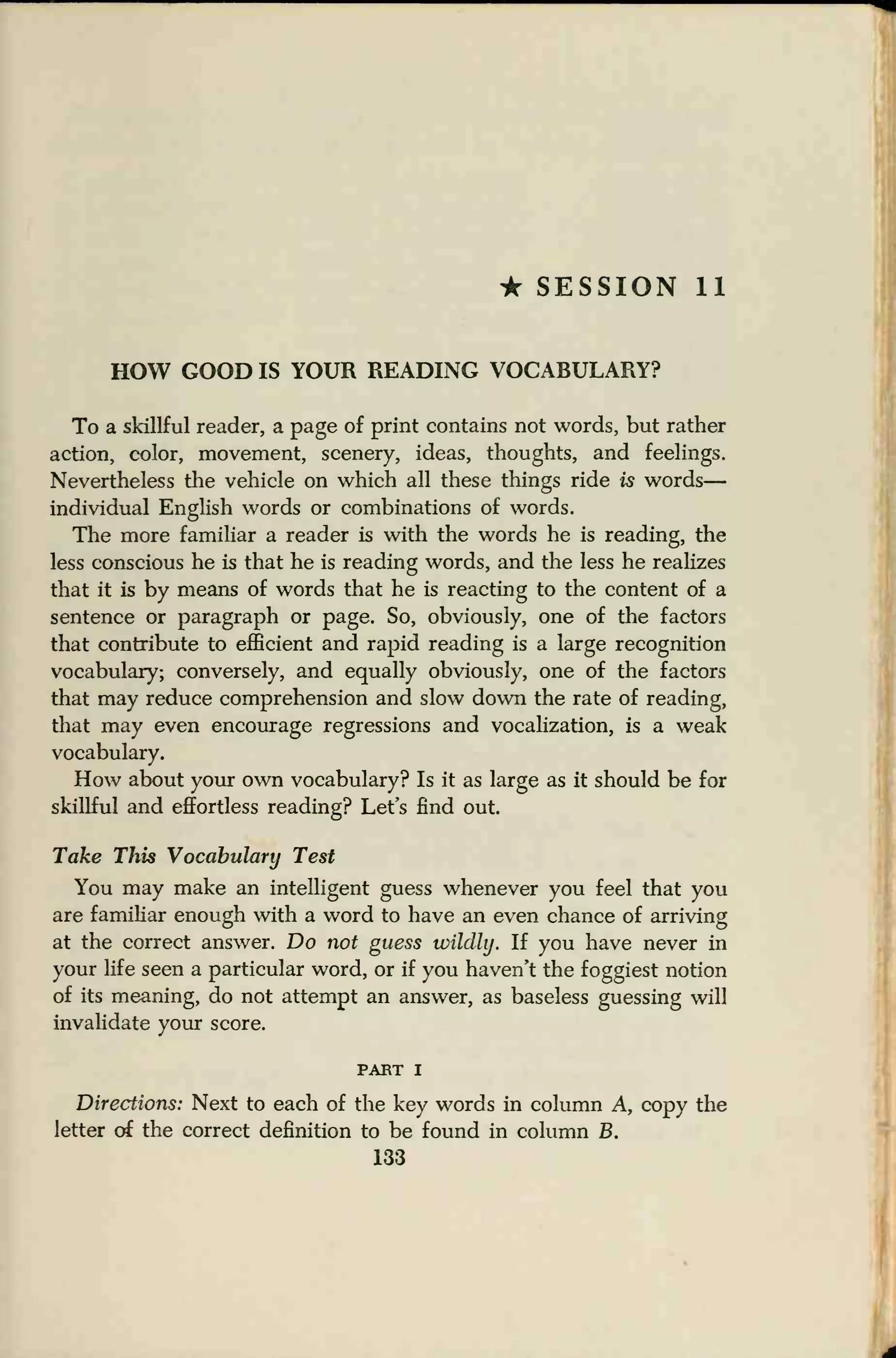 * SESSION 11
HOW GOOD IS YOUR READING VOCABULARY?
To a skillful reader, a page of print contains not words, but rather
action, color, movement, scenery, ideas, thoughts, and feelings.
Nevertheless the vehicle on which all these things ride is words
—
individual English words or combinations of words.
The more familiar a reader is with the words he is reading, the
less conscious he is that he is reading words, and the less he realizes
that it is by means of words that he is reacting to the content of a
sentence or paragraph or page. So, obviously, one of the factors
that contribute to efficient and rapid reading is a large recognition
vocabulary; conversely, and equally obviously, one of the factors
that may reduce comprehension and slow down the rate of reading,
that may even encourage regressions and vocalization, is a weak
vocabulary.
How about your own vocabulary? Is it as large as it should be for
skillful and effortless reading? Let's find out.
Take This Vocabulary Test
You may make an intelligent guess whenever you feel that you
are familiar enough with a word to have an even chance of arriving
at the correct answer. Do not guess wildly. If you have never in
your life seen a particular word, or if you haven't the foggiest notion
of its meaning, do not attempt an answer, as baseless guessing will
invalidate your score.
PART I
Directions: Next to each of the key words in column A, copy the
letter of the correct definition to be found in column B.
133
 