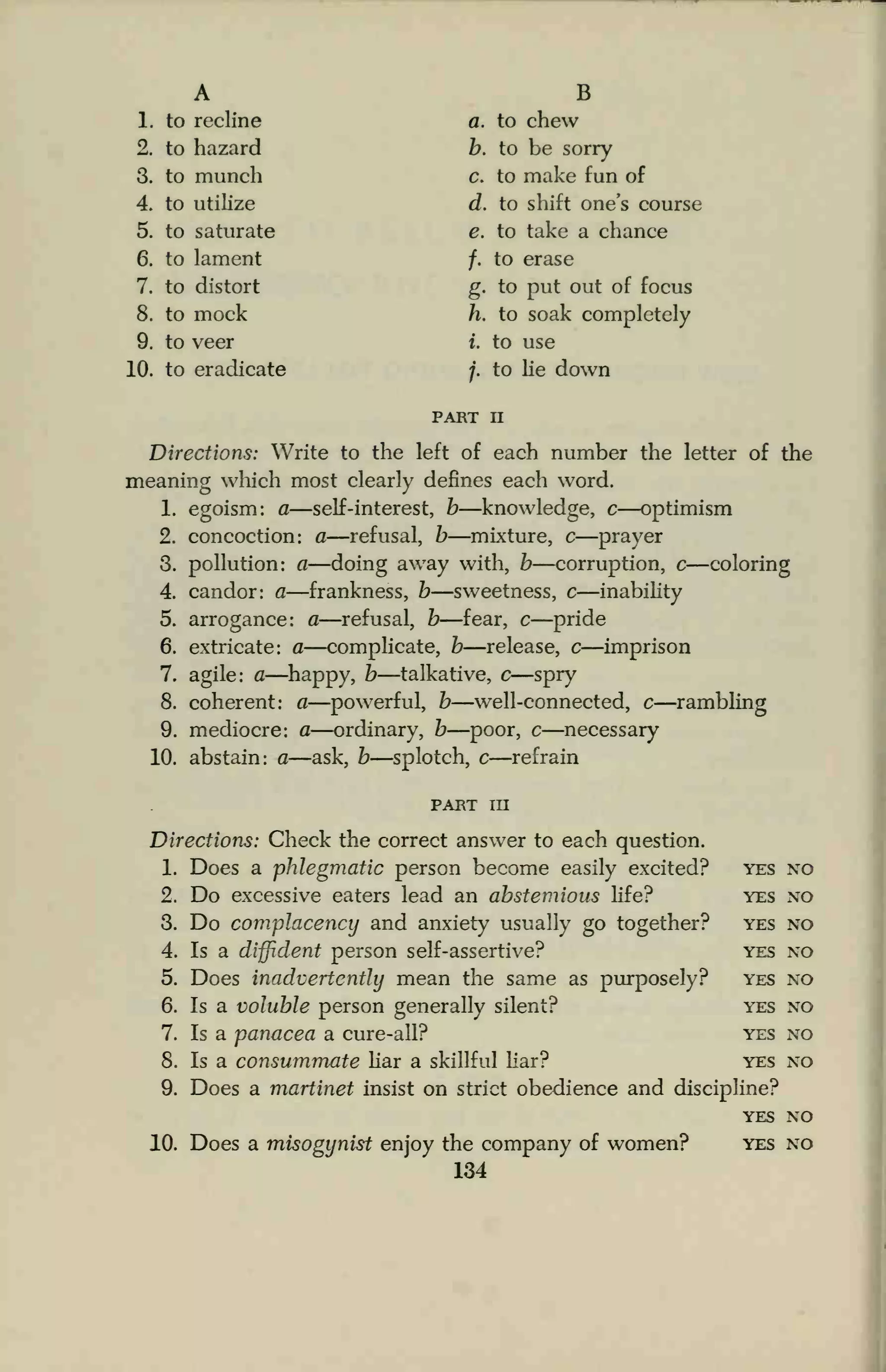 A B
1. to recline a. to chew
2. to hazard b. to be sorry
3. to munch c. to make fun of
4. to utilize d. to shift one's course
5. to saturate e. to take a chance
6. to lament /. to erase
7. to distort g. to put out of focus
8. to mock h. to soak completely
9. to veer i. to use
10. to eradicate j. to lie down
part n
Directions: Write to the left of each number the letter of the
meaning which most clearly defines each word.
1. egoism: a—self-interest, b—knowledge, c—optimism
2. concoction: a—refusal, b—mixture, c—prayer
3. pollution: a—doing away with, b—corruption, c—coloring
4. candor: a—frankness, b—sweetness, c—inability
5. arrogance: a—refusal, b—fear, c—pride
6. extricate: a—complicate, b—release, c—imprison
7. agile: a—happy, b—talkative, c—spry
8. coherent: a—powerful, b—well-connected, c—rambling
9. mediocre: a—ordinary, b—poor, c—necessary
10. abstain: a—ask, b—splotch, c—refrain
part in
Directions: Check the correct answer to each question.
1. Does a phlegmatic person become easily excited? yes no
2. Do excessive eaters lead an abstemious life? yes no
3. Do complacency and anxiety usually go together? yes no
4. Is a diffident person self-assertive? yes no
5. Does inadvertently mean the same as purposely? yes no
6. Is a voluble person generally silent? yes no
7. Is a panacea a cure-all? yes no
8. Is a consummate liar a skillful liar? yes no
9. Does a martinet insist on strict obedience and discipline?
yes no
10. Does a misogynist enjoy the company of women? yes no
134
 