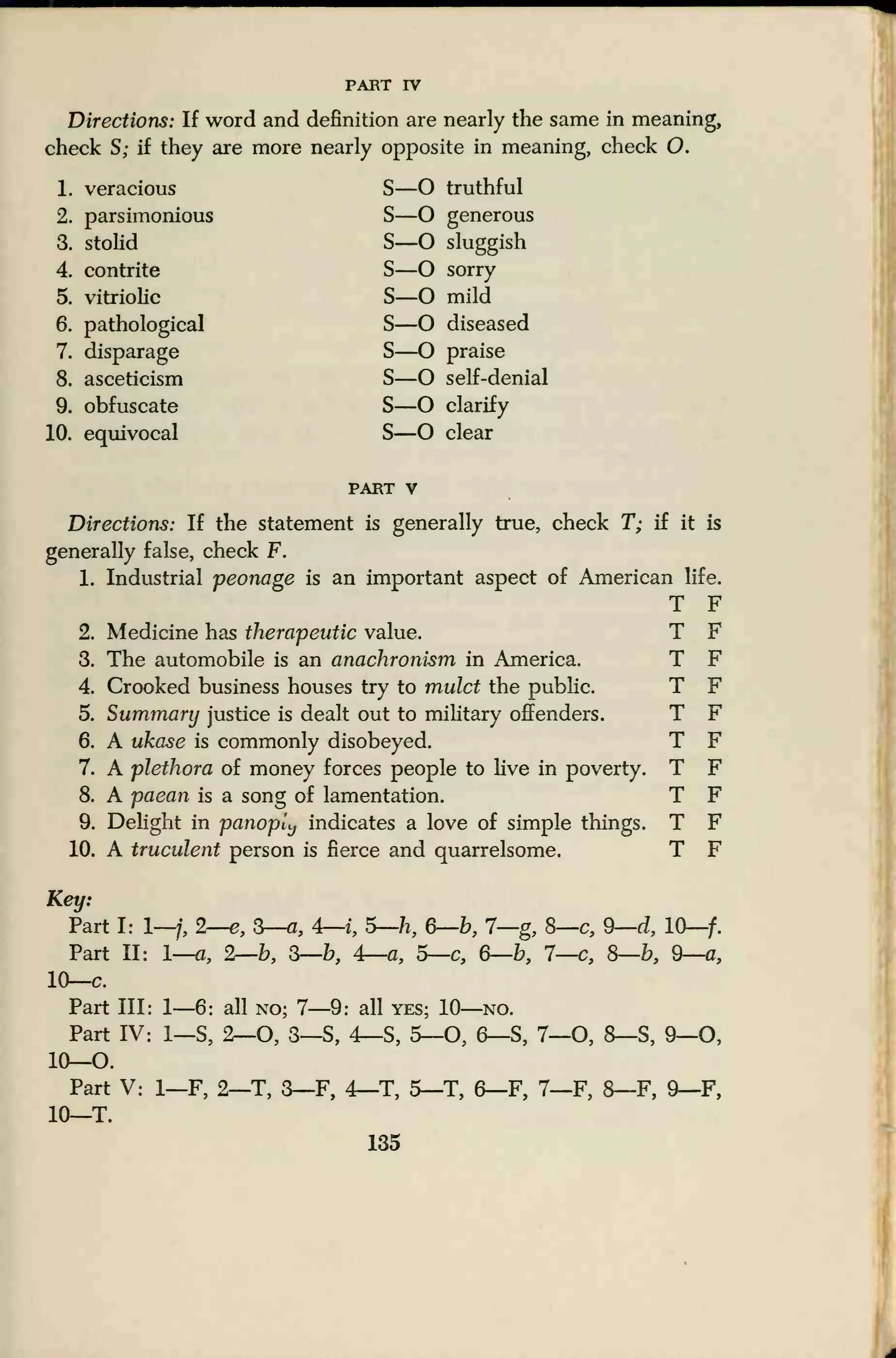 PART rv
Directions: If word and definition are nearly the same in meaning,
check S; if they are more nearly opposite in meaning, check O.
1. veracious S—O truthful
2. parsimonious S—O generous
3. stolid S—O sluggish
4. contrite S—O sorry
5. vitriolic S—O mild
6. pathological S—O diseased
7. disparage S—O praise
8. asceticism S—O self-denial
9. obfuscate S—O clarify
10. equivocal S—O clear
part v
Directions: If the statement is generally true, check T; if it is
generally false, check F.
1. Industrial peonage is an important aspect of American life.
T F
2. Medicine has therapeutic value. T F
3. The automobile is an anachronism in America. T F
4. Crooked business houses try to mulct the public. T F
5. Summary justice is dealt out to military offenders. T F
6. A ukase is commonly disobeyed. T F
7. A plethora of money forces people to live in poverty. T F
8. A paean is a song of lamentation. T F
9. Delight in panoply indicates a love of simple things. T F
10. A truculent person is fierce and quarrelsome. T F
Key:
Part I: 1—/, 2—e, 3—a, 4—i, 5—h, 6—b, 7—g, 8—c, 9—d, 10—f.
Part II: 1—a, %—b, 3—b, 4—a, 5—c, 6—b, 1—c, 8—b, 9—a,
10—c.
Part III: 1—6: all no; 7—9: all yes; 10—no.
Part IV: 1—S, 2—O, 3—S, 4—S, 5—O, 6—S, 7—O, 8—S, 9—0,
10—O.
Part V: 1—F, 2—T, 3—F, 4—T, 5—T, 6—F, 7—F, 8—F, 9—F,
10—T.
135
 