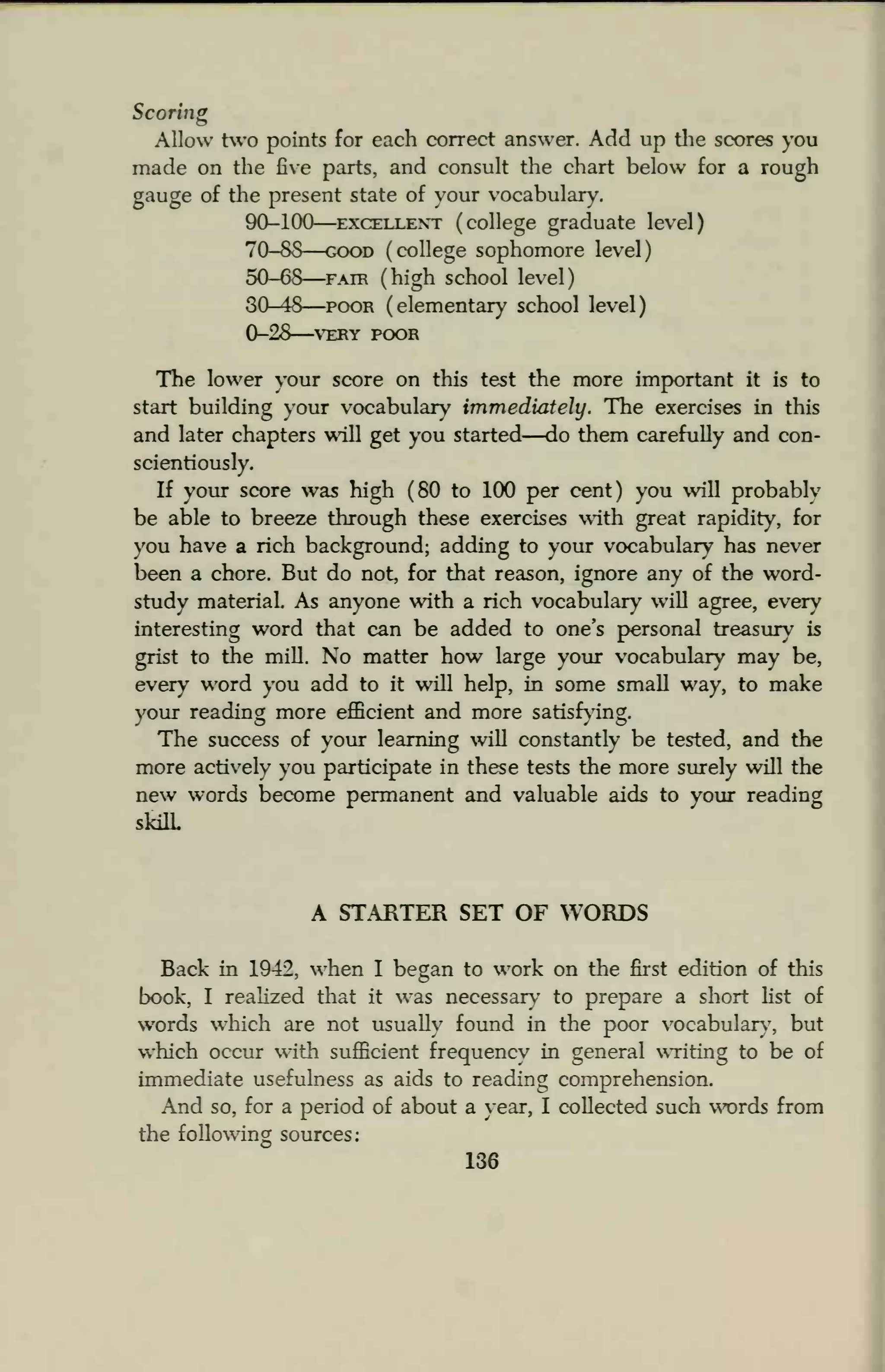 Scoring
Allow two points for each correct answer. Add up the scores you
made on the five parts, and consult the chart below for a rough
gauge of the present state of your vocabulary.
90-100 excellent ( college graduate level)
70-88 good (college sophomore level)
50-68 fair (high school level)
30-48 poor (elementary school level)
0-28—VERY POOR
The lower your score on this test the more important it is to
start building your vocabulary immediately. The exercises in this
and later chapters will get you started—do them carefully and con-
scientiously.
If your score was high (80 to 100 per cent) you will probably
be able to breeze through these exercises with great rapidity, for
vou have a rich background; adding to your vocabulary has never
been a chore. But do not, for that reason, ignore any of the word-
study material. As anyone with a rich vocabulary will agree, every
interesting word that can be added to one's personal treasury is
grist to the mill. No matter how large your vocabulary may be,
every word you add to it will help, in some small way, to make
your reading more efficient and more satisfying.
The success of your learning will constantly be tested, and the
more actively you participate in these tests the more surely will the
new words become permanent and valuable aids to your reading
skilL
A STARTER SET OF WORDS
Back in 1942, when I besjan to work on the first edition of this
book, I realized that it was necessary to prepare a short list of
words which are not usually found in the poor vocabulary, but
which occur with sufficient frequency in general writing to be of
immediate usefulness as aids to reading comprehension.
And so, for a period of about a year, I collected such words from
the following sources:
136
 