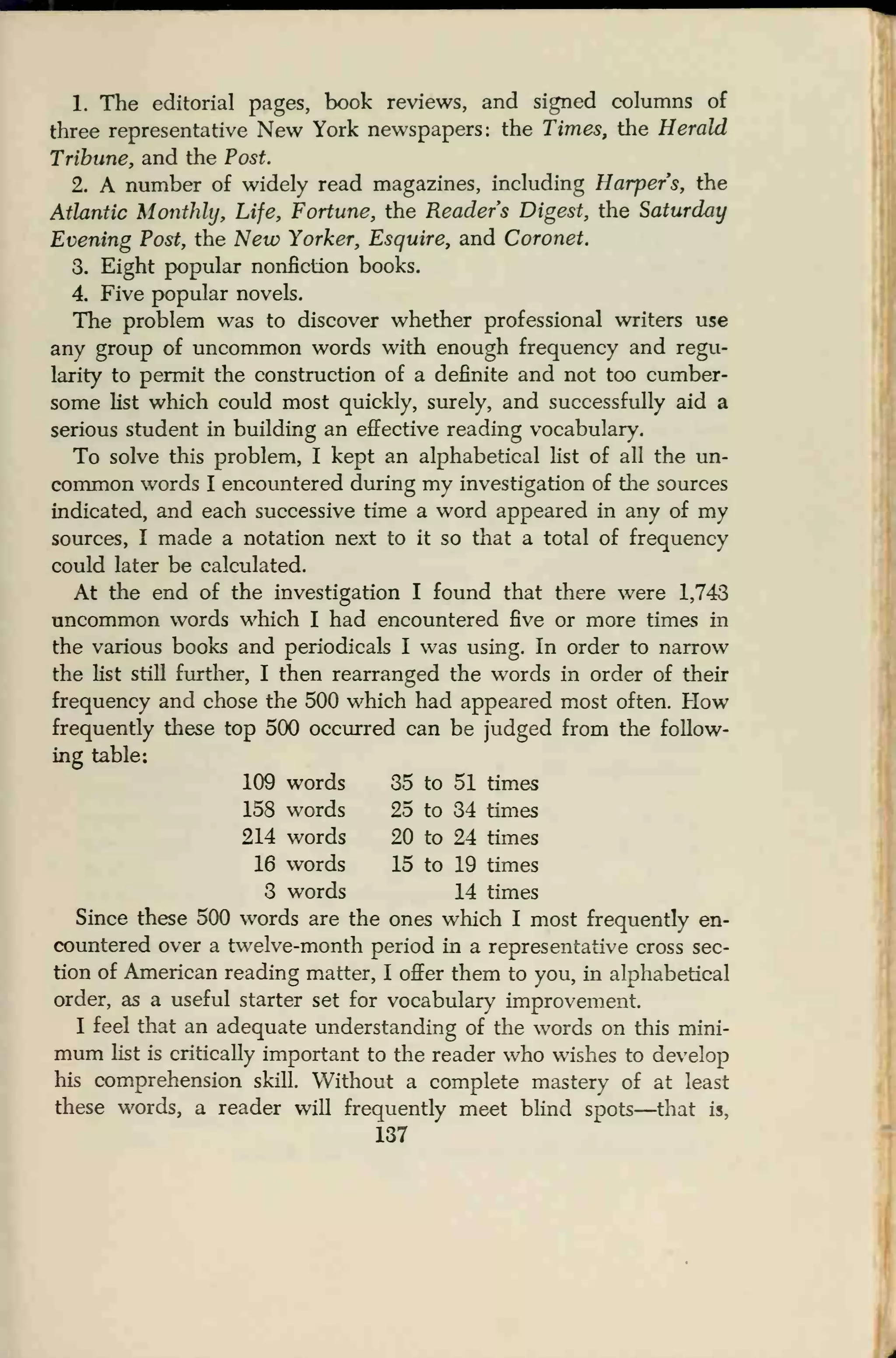 1. The editorial pages, book reviews, and signed columns of
three representative New York newspapers: the Times, the Herald
Tribune, and the Post.
2. A number of widely read magazines, including Harpers, the
Atlantic Monthly, Life, Fortune, the Readers Digest, the Saturday
Evening Post, the New Yorker, Esquire, and Coronet.
3. Eight popular nonfiction books.
4. Five popular novels.
The problem was to discover whether professional writers use
any group of uncommon words with enough frequency and regu-
larity to permit the construction of a definite and not too cumber-
some list which could most quickly, surely, and successfully aid a
serious student in building an effective reading vocabulary.
To solve this problem, I kept an alphabetical list of all the un-
common words I encountered during my investigation of the sources
indicated, and each successive time a word appeared in any of my
sources, I made a notation next to it so that a total of frequency
could later be calculated.
At the end of the investigation I found that there were 1,743
uncommon words which I had encountered five or more times in
the various books and periodicals I was using. In order to narrow
the fist still further, I then rearranged the words in order of their
frequency and chose the 500 which had appeared most often. How
frequently these top 500 occurred can be judged from the follow-
ing table:
109 words 35 to 51 times
158 words 25 to 34 times
214 words 20 to 24 times
16 words 15 to 19 times
3 words 14 times
Since these 500 words are the ones which I most frequently en-
countered over a twelve-month period in a representative cross sec-
tion of American reading matter, I offer them to you, in alphabetical
order, as a useful starter set for vocabulary improvement.
I feel that an adequate understanding of the words on this mini-
mum list is critically important to the reader who wishes to develop
his comprehension skill. Without a complete mastery of at least
these words, a reader will frequently meet blind spots—that is,
137
 