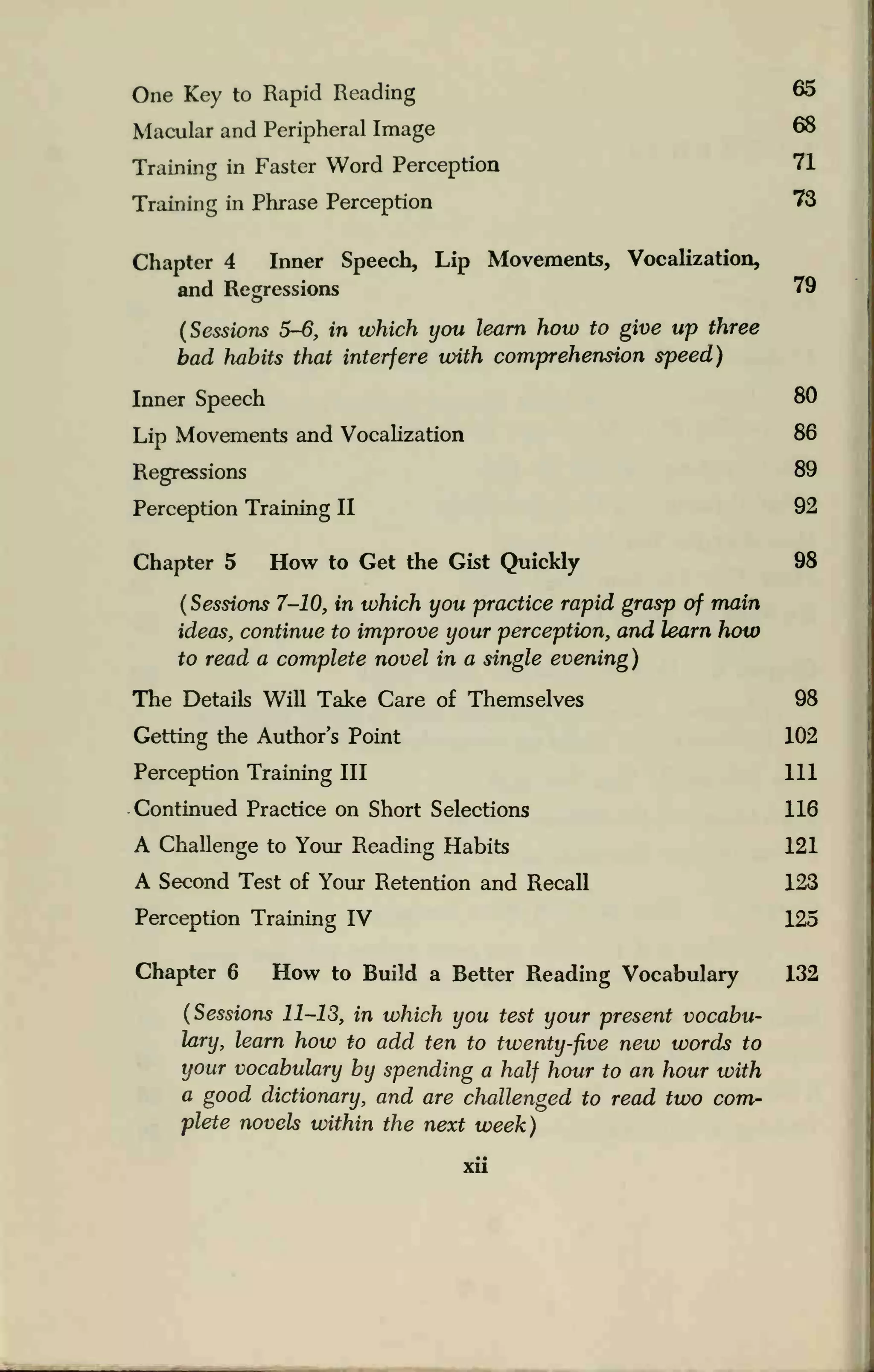 One Key to Rapid Reading
Macular and Peripheral Image
Training in Faster Word Perception
Training in Phrase Perception
Chapter 4 Inner Speech, Lip Movements, Vocalization,
and Regressions
(Sessions 5-6, in which you learn how to give up three
bad habits that interfere with comprehension speed)
Inner Speech
Lip Movements and Vocalization
Regressions
Perception Training II
Chapter 5 How to Get the Gist Quickly
(
Sessions 7-10, in which you practice rapid grasp of main
ideas, continue to improve your perception, and learn how
to read a complete novel in a single evening)
The Details Will Take Care of Themselves
Getting the Author's Point
Perception Training III
Continued Practice on Short Selections
A Challenge to Your Reading Habits
A Second Test of Your Retention and Recall
Perception Training IV
Chapter 6 How to Build a Better Reading Vocabulary
(Sessions 11-13, in which you test your present vocabu-
lary, learn how to add ten to twenty-five new words to
your vocabulary by spending a half hour to an hour with
a good dictionary, and are challenged to read two com-
plete novels within the next week)
65
68
71
73
79
80
86
89
92
98
98
102
111
116
121
123
125
132
Xll
 