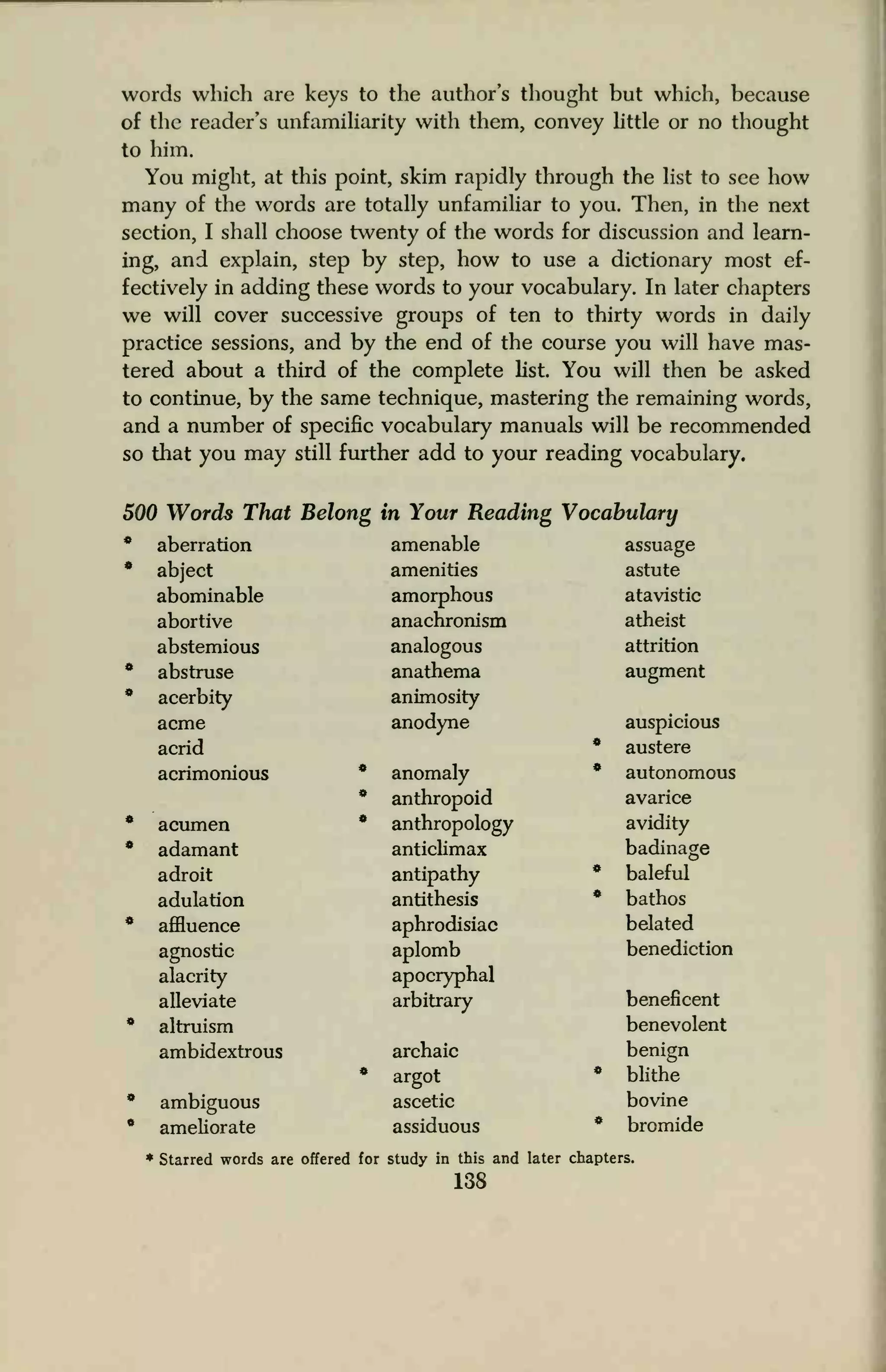 words which are keys to the author's thought but which, because
of the reader's unfamiliarity with them, convey little or no thought
to him.
You might, at this point, skim rapidly through the list to see how
many of the words are totally unfamiliar to you. Then, in the next
section, I shall choose twenty of the words for discussion and learn-
ing, and explain, step by step, how to use a dictionary most ef-
fectively in adding these words to your vocabulary. In later chapters
we will cover successive groups of ten to thirty words in daily
practice sessions, and by the end of the course you will have mas-
tered about a third of the complete list. You will then be asked
to continue, by the same technique, mastering the remaining words,
and a number of specific vocabulary manuals will be recommended
so that you may still further add to your reading vocabulary.
500 Words That Belong in Your Reading Vocabulary
* aberration amenable assuage
* abject amenities astute
abominable amorphous atavistic
abortive anachronism atheist
abstemious analogous attrition
* abstruse anathema augment
* acerbity animosity
acme anodyne auspicious
acrid * austere
acrimonious * anomaly * autonomous
* anthropoid avarice
* acumen * anthropology avidity
* adamant anticlimax badinage
adroit antipathy * baleful
adulation antithesis * bathos
* affluence aphrodisiac belated
agnostic aplomb benediction
alacrity apocryphal
alleviate arbitrary beneficent
* altruism benevolent
ambidextrous archaic benign
* argot * blithe
* ambiguous ascetic bovine
* ameliorate assiduous * bromide
* Starred words are offered for study in this and later chapters.
138
 