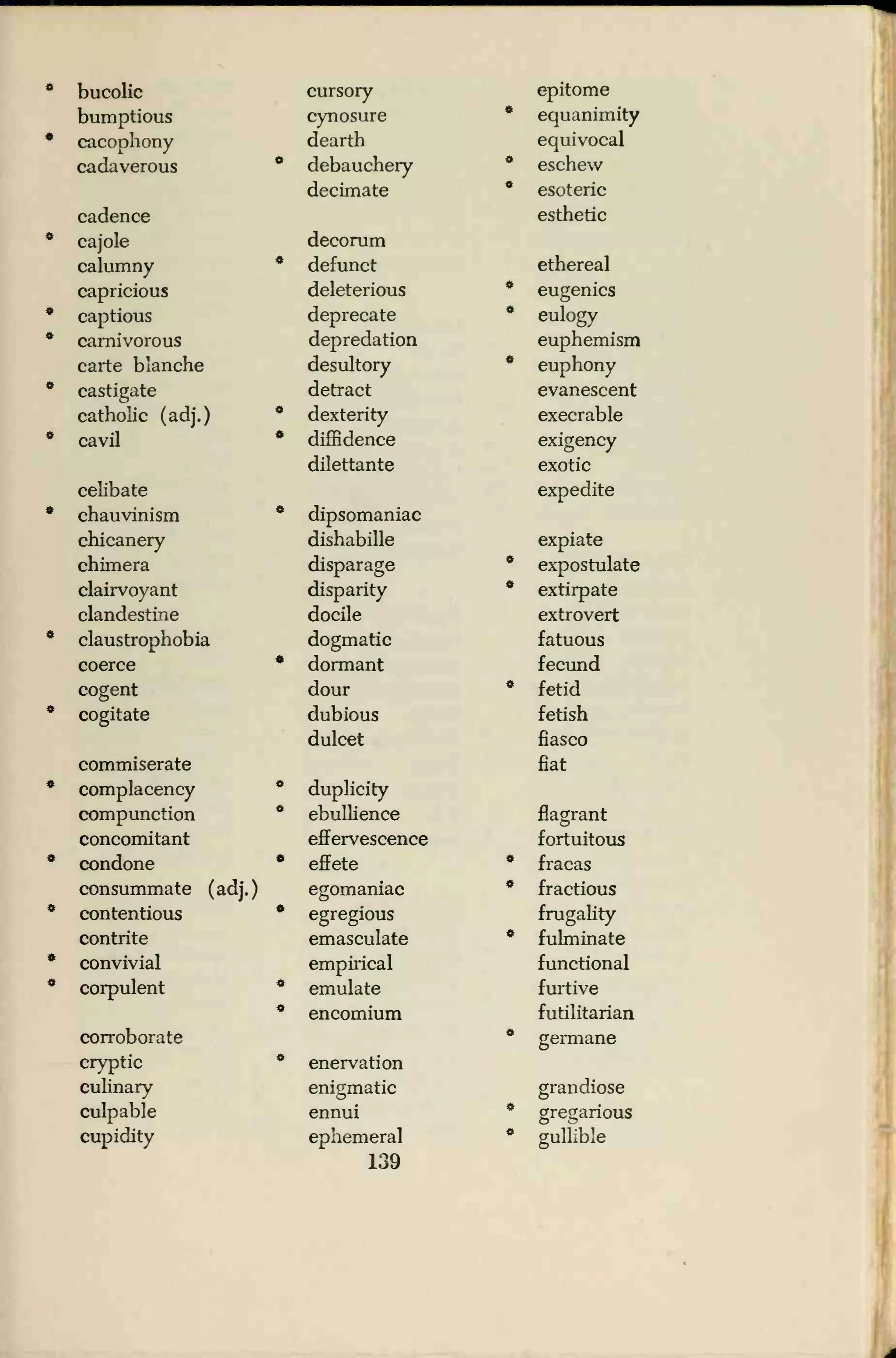bucolic cursory epitome
bumptious cynosure * equanimity
cacophony dearth equivocal
cadaverous • debauchery * eschew
decimate * esoteric
cadence esthetic
cajole decorum
calumny * defunct ethereal
capricious deleterious * eugenics
captious deprecate * eulogy
carnivorous depredation euphemism
carte blanche desultory * euphony
castigate detract evanescent
catholic (adj.) • dexterity execrable
cavil * diffidence exigency
dilettante exotic
celibate expedite
chauvinism * dipsomaniac
chicanery dishabille expiate
chimera disparage * expostulate
clairvoyant disparity * extirpate
clandestine docile extrovert
claustrophobia dogmatic fatuous
coerce * dormant fecund
cogent dour * fetid
cogitate dubious fetish
dulcet fiasco
commiserate fiat
complacency * duplicity
compunction * ebullience flagrant
concomitant effervescence fortuitous
condone • effete * fracas
consummate ( adj.
)
egomaniac * fractious
contentious * egregious frugality
contrite emasculate * fulminate
convivial empirical functional
corpulent * emulate furtive
* encomium futilitarian
corroborate * germane
cryptic * enervation
culinary enigmatic grandiose
culpable ennui * gregarious
cupidity ephemeral
139
* gullible
 