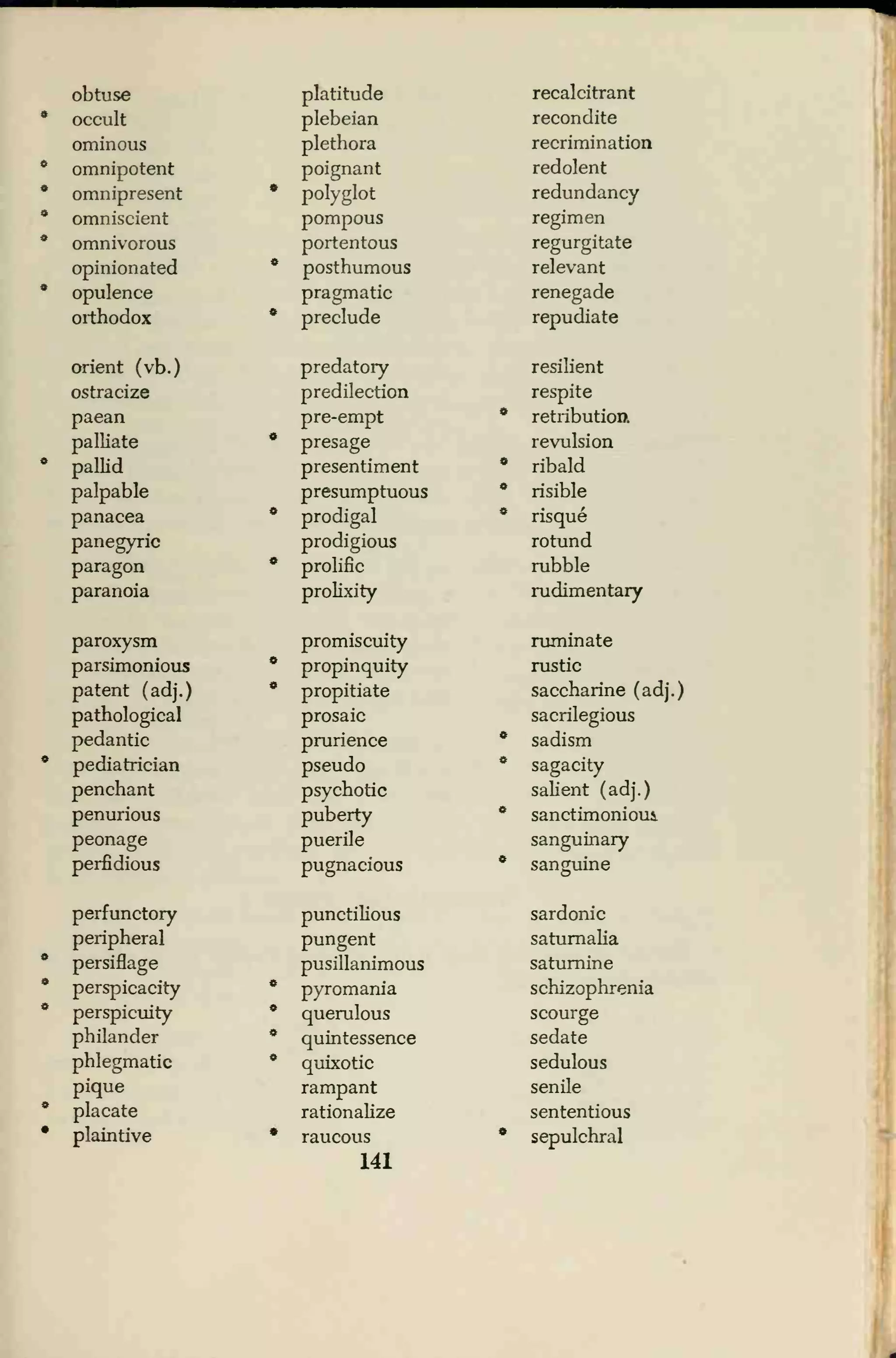 obtuse platitude recalcitrant
occult plebeian recondite
ominous plethora recrimination
omnipotent poignant redolent
omnipresent * polyglot redundancy
omniscient pompous regimen
omnivorous portentous regurgitate
opinionated * posthumous relevant
opulence pragmatic renegade
orthodox * preclude repudiate
orient (vb.) predatory resilient
ostracize predilection respite
paean pre-empt * retribution.
palliate • presage revulsion
pallid presentiment • ribald
palpable presumptuous * risible
panacea * prodigal • risque
panegyric prodigious rotund
paragon * prolific rubble
paranoia prolixity rudimentary
paroxysm promiscuity ruminate
parsimonious * propinquity rustic
patent (adj.) * propitiate saccharine (adj.)
pathological prosaic sacrilegious
pedantic prurience • sadism
pediatrician pseudo * sagacity
penchant psychotic salient (adj.)
penurious puberty sanctimonioui
peonage puerile sanguinary
perfidious pugnacious * sanguine
perfunctory punctilious sardonic
peripheral pungent saturnalia
persiflage pusillanimous saturnine
perspicacity * pyromania schizophrenia
perspicuity * querulous scourge
philander • quintessence sedate
phlegmatic * quixotic sedulous
pique rampant senile
placate rationalize sententious
plaintive * raucous
141
* sepulchral
 