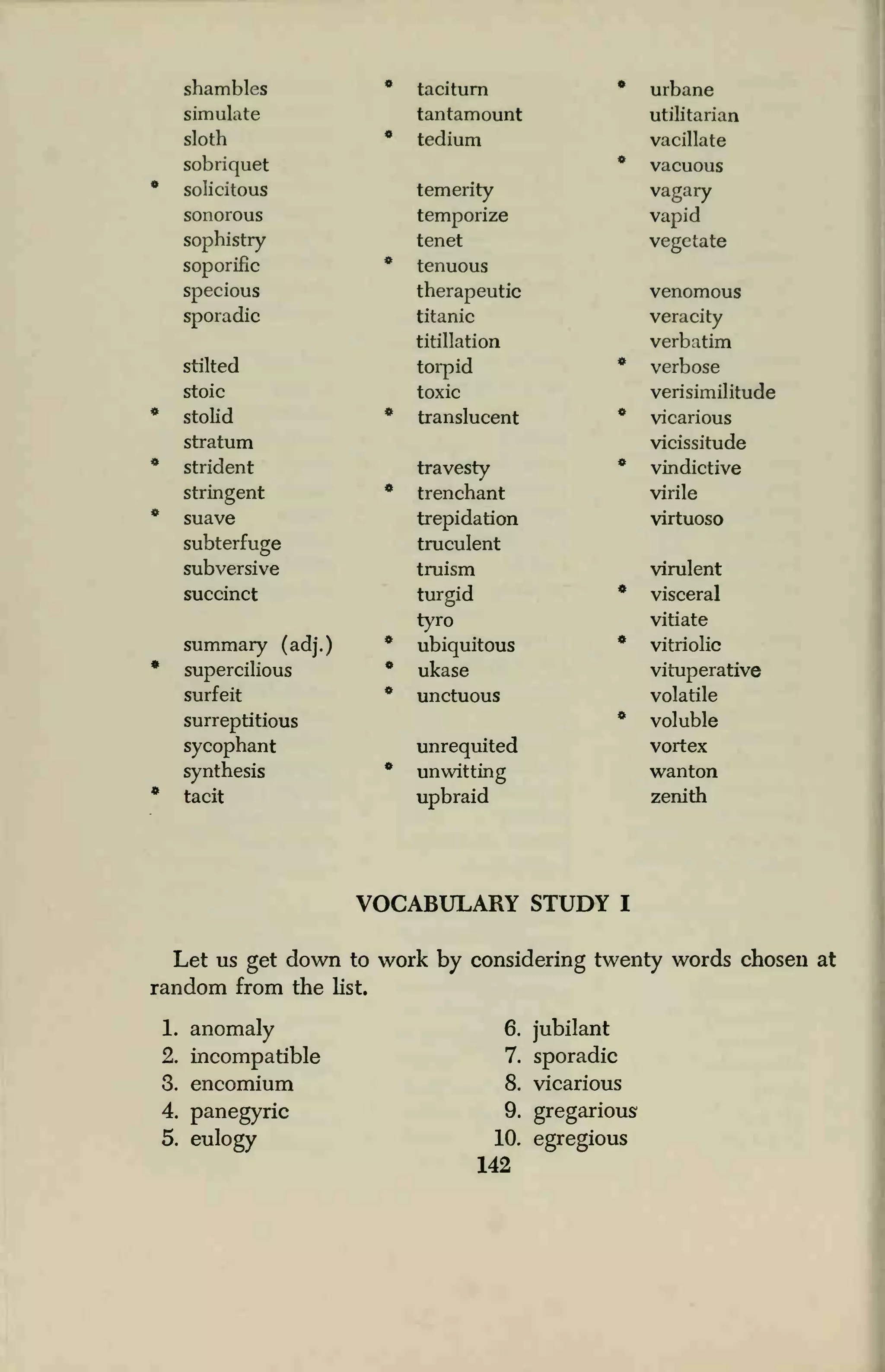 shambles * taciturn * urbane
simulate tantamount utilitarian
sloth * tedium vacillate
sobriquet * vacuous
solicitous temerity vagary
sonorous temporize vapid
sophistry tenet vegetate
soporific * tenuous
specious therapeutic venomous
sporadic titanic veracity
titillation verbatim
stilted torpid * verbose
stoic toxic verisimilitude
stolid * translucent * vicarious
stratum vicissitude
strident travesty * vindictive
stringent * trenchant virile
suave trepidation virtuoso
subterfuge truculent
subversive truism virulent
succinct turgid * visceral
tyro vitiate
summary (adj.) * ubiquitous * vitriolic
supercilious * ukase vituperative
surfeit * unctuous volatile
surreptitious * voluble
sycophant unrequited vortex
synthesis * unwitting wanton
tacit upbraid zenith
VOCABULARY STUDY I
Let us get down to work by considering twenty words chosen at
random from the list.
1. anomaly
2. incompatible
3. encomium
4. panegyric
5. eulogy
6. jubilant
7. sporadic
8. vicarious
9. gregarious
10. egregious
142
 