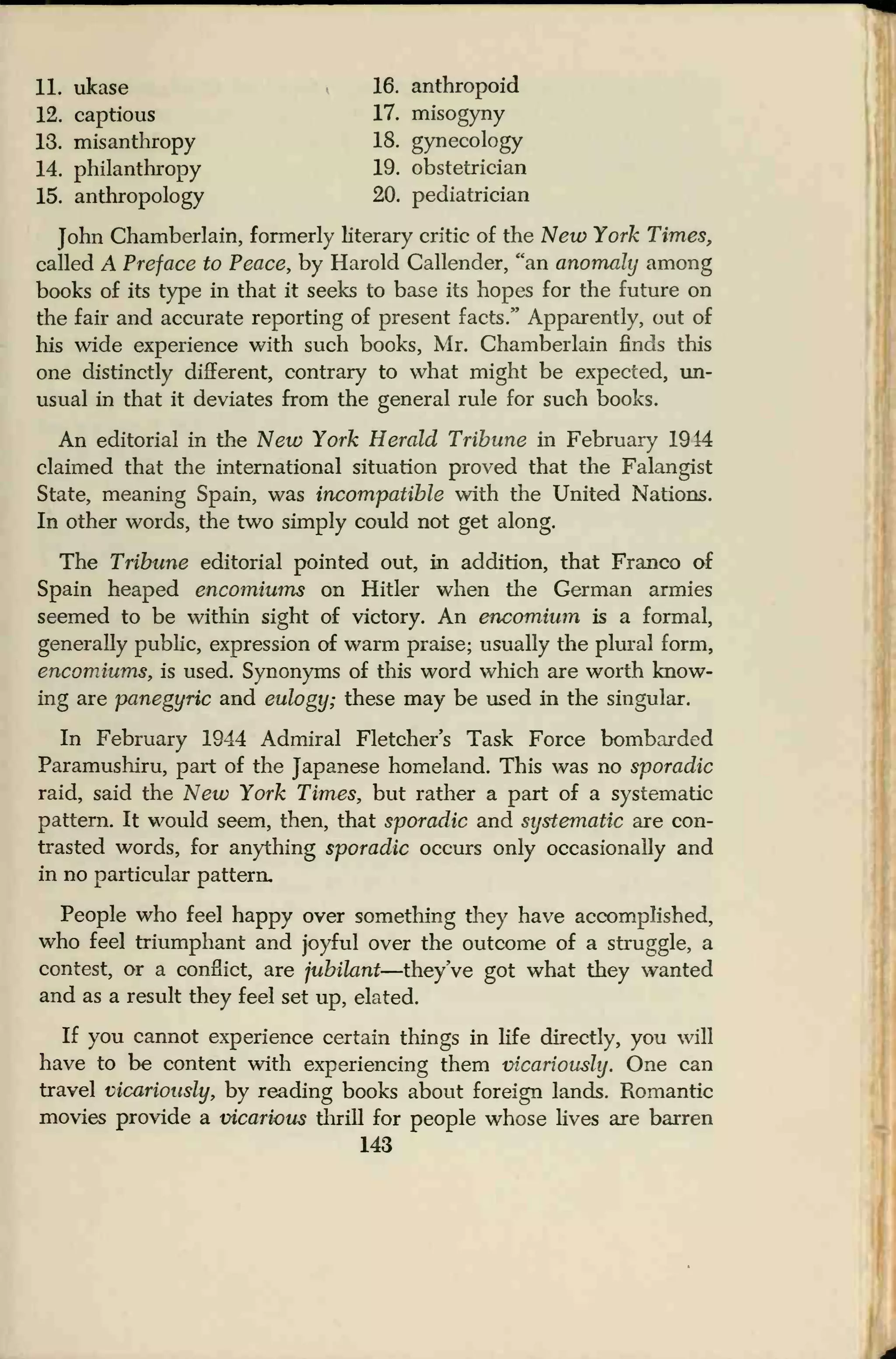 11. ukase 16. anthropoid
12. captious 17. misogyny
13. misanthropy 18. gynecology
14. philanthropy 19. obstetrician
15. anthropology 20. pediatrician
John Chamberlain, formerly literary critic of the New York Times,
called A Preface to Peace, by Harold Callender, "an anomaly among
books of its type in that it seeks to base its hopes for the future on
the fair and accurate reporting of present facts/' Apparently, out of
his wide experience with such books, Mr. Chamberlain finds this
one distinctly different, contrary to what might be expected, un-
usual in that it deviates from the general rule for such books.
An editorial in the New York Herald Tribune in February 1944
claimed that the international situation proved that the Falangist
State, meaning Spain, was incompatible with the United Nations.
In other words, the two simply could not get along.
The Tribune editorial pointed out, in addition, that Franco of
Spain heaped encomiums on Hitler when the German armies
seemed to be within sight of victory. An encomium is a formal,
generally public, expression of warm praise; usually the plural form,
encomiums, is used. Synonyms of this word which are worth know-
ing are panegyric and eulogy; these may be used in the singular.
In February 1944 Admiral Fletcher's Task Force bombarded
Paramushiru, part of the Japanese homeland. This was no sporadic
raid, said the New York Times, but rather a part of a systematic
pattern. It would seem, then, that sporadic and systematic are con-
trasted words, for anything sporadic occurs only occasionally and
in no particular pattern.
People who feel happy over something they have accomplished,
who feel triumphant and joyful over the outcome of a struggle, a
contest, or a conflict, are jubilant—they've got what they wanted
and as a result they feel set up, elated.
If you cannot experience certain things in life directly, you will
have to be content with experiencing them vicariously. One can
travel vicariously, by reading books about foreign lands. Romantic
movies provide a vicarious thrill for people whose lives are barren
143
 