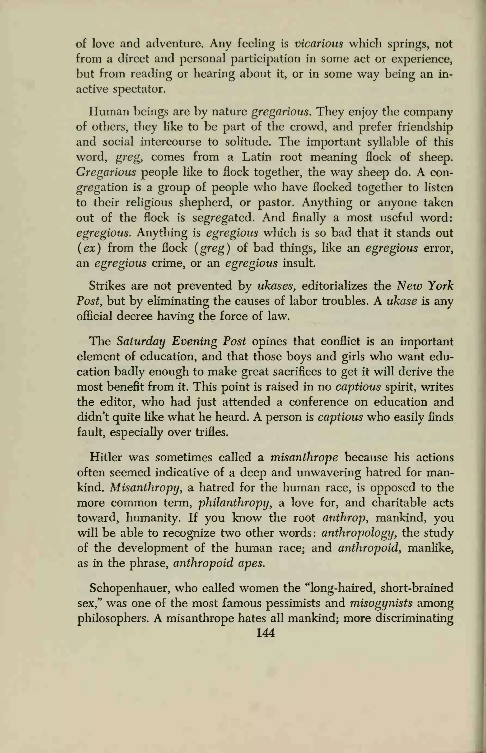 of love and adventure. Any feeling is vicarious which springs, not
from a direct and personal participation in some act or experience,
but from reading or hearing about it, or in some way being an in-
active spectator.
Human beings are by nature gregarious. They enjoy the company
of others, they like to be part of the crowd, and prefer friendship
and social intercourse to solitude. The important syllable of this
word, greg, comes from a Latin root meaning flock of sheep.
Gregarious people like to flock together, the way sheep do. A con-
gregation is a group of people who have flocked together to listen
to their religious shepherd, or pastor. Anything or anyone taken
out of the flock is segregated. And finally a most useful word:
egregious. Anything is egregious which is so bad that it stands out
(ex) from the flock (greg) of bad things, like an egregious error,
an egregious crime, or an egregious insult.
Strikes are not prevented by ukases, editorializes the New York
Post, but by eliminating the causes of labor troubles. A ukase is any
official decree having the force of law.
The Saturday Evening Post opines that conflict is an important
element of education, and that those boys and girls who want edu-
cation badly enough to make great sacrifices to get it will derive the
most benefit from it. This point is raised in no captious spirit, writes
the editor, who had just attended a conference on education and
didn't quite like what he heard. A person is captious who easily finds
fault, especially over trifles.
Hitler was sometimes called a misanthrope because his actions
often seemed indicative of a deep and unwavering hatred for man-
kind. Misanthropy, a hatred for the human race, is opposed to the
more common term, philanthropy, a love for, and charitable acts
toward, humanity. If you know the root anthrop, mankind, you
will be able to recognize two other words : anthropology, the study
of the development of the human race; and anthropoid, manlike,
as in the phrase, anthropoid apes.
Schopenhauer, who called women the "long-haired, short-brained
sex," was one of the most famous pessimists and misogynists among
philosophers. A misanthrope hates all mankind; more discriminating
144
 
