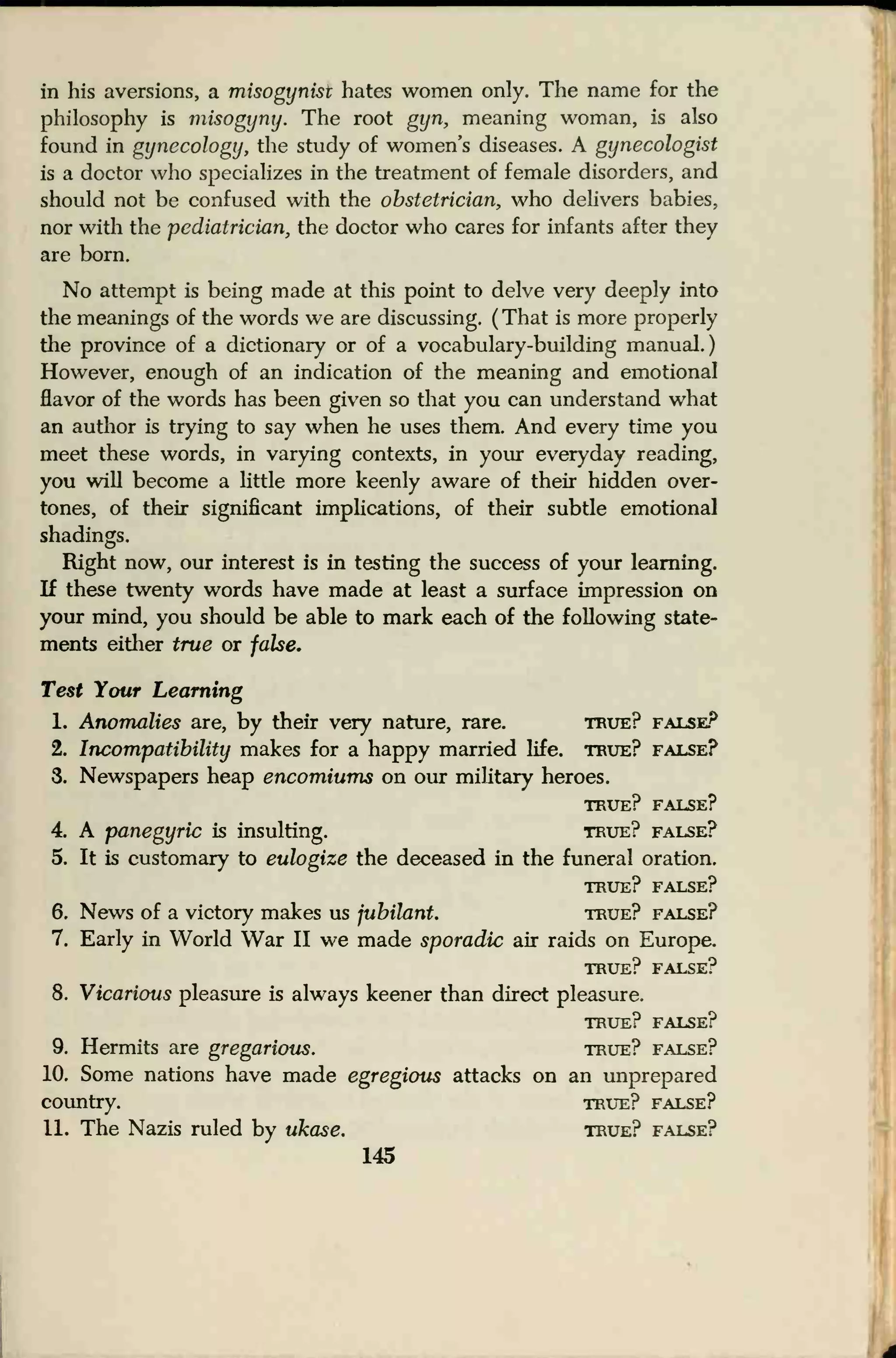 in his aversions, a misogynist hates women only. The name for the
philosophy is misogyny. The root gyn, meaning woman, is also
found in gynecology, the study of women's diseases. A gynecologist
is a doctor who specializes in the treatment of female disorders, and
should not be confused with the obstetrician, who delivers babies,
nor with the pediatrician, the doctor who cares for infants after they
are born.
No attempt is being made at this point to delve very deeply into
the meanings of the words we are discussing. ( That is more properly
the province of a dictionary or of a vocabulary-building manual.)
However, enough of an indication of the meaning and emotional
flavor of the words has been given so that you can understand what
an autiior is trying to say when he uses them. And every time you
meet these words, in varying contexts, in your everyday reading,
you will become a little more keenly aware of their hidden over-
tones, of their significant implications, of their subtle emotional
shadings.
Right now, our interest is in testing the success of your learning.
If these twenty words have made at least a surface impression on
your mind, you should be able to mark each of the following state-
ments either true or false.
Test Your Learning
1. Anomalies are, by their very nature, rare. true? false?
2. Incompatibility makes for a happy married life, true? false?
3. Newspapers heap encomiums on our military heroes.
true? false?
4. A panegyric is insulting. true? false?
5. It is customary to eulogize the deceased in the funeral oration.
TRUE? FALSE?
6. News of a victory makes us jubilant. true? false?
7. Early in World War II we made sporadic air raids on Europe.
true? false?
8. Vicarious pleasure is always keener than direct pleasure.
true? false?
9. Hermits are gregarious. true? false?
10. Some nations have made egregious attacks on an unprepared
country. true? false?
11. The Nazis ruled by ukase. true? false?
145
 