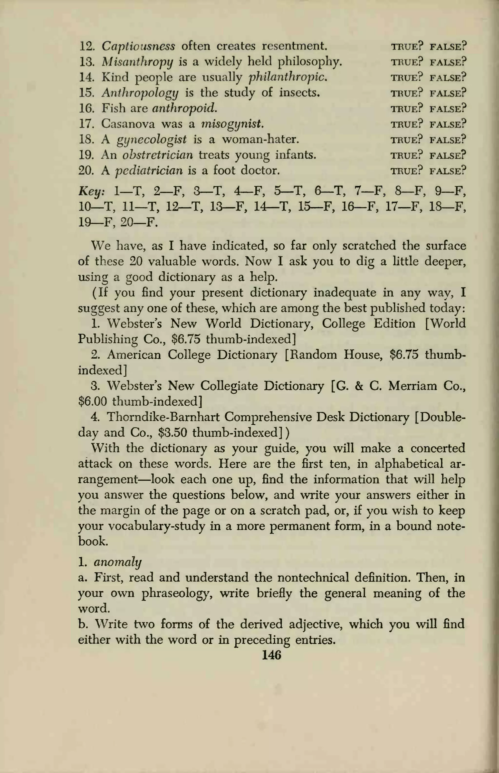 12. Captiousness often creates resentment. true? false?
13. Misanthropy is a widely held philosophy. true? false?
14. Kind people are usually philanthropic. true? false?
15. Anthropology is the study of insects. true? false?
16. Fish are anthropoid. true? false?
17. Casanova was a misogynist. true? false?
18. A gynecologist is a woman-hater. true? false?
19. An obstretrician treats young infants. true? false?
20. A pediatrician is a foot doctor. true? false?
Key: 1—T, 2—F, 3—T, 4—F, 5—T, 6-T, 7—F, 8—F, 9—F,
10_T, 11—T, 12—T, 13—F, 14—T, 15—F, 16—F, 17—F, 18—F,
19—F, 20—F.
We have, as I have indicated, so far only scratched the surface
of these 20 valuable words. Now I ask you to dig a little deeper,
using a good dictionary as a help.
(If you find your present dictionary inadequate in any way, I
suggest any one of these, which are among the best published today:
1. Webster's New World Dictionary, College Edition [World
Publishing Co., $6.75 thumb-indexed]
2. American College Dictionary [Random House, $6.75 thumb-
indexed]
3. Webster's New Collegiate Dictionary [G. & C. Merriam Co.,
$6.00 thumb-indexed]
4. Thorndike-Barnhart Comprehensive Desk Dictionary [Double-
day and Co., $3.50 thumb-indexed]
With the dictionary as your guide, you will make a concerted
attack on these words. Here are the first ten, in alphabetical ar-
rangement—look each one up, find the information that will help
you answer the questions below, and write your answers either in
the margin of the page or on a scratch pad, or, if you wish to keep
your vocabulary-study in a more permanent form, in a bound note-
book.
1. anomaly
a. First, read and understand the nontechnical definition. Then, in
your own phraseology, write briefly the general meaning of the
word.
b. Write two forms of the derived adjective, which you will find
either with the word or in preceding entries.
146
 