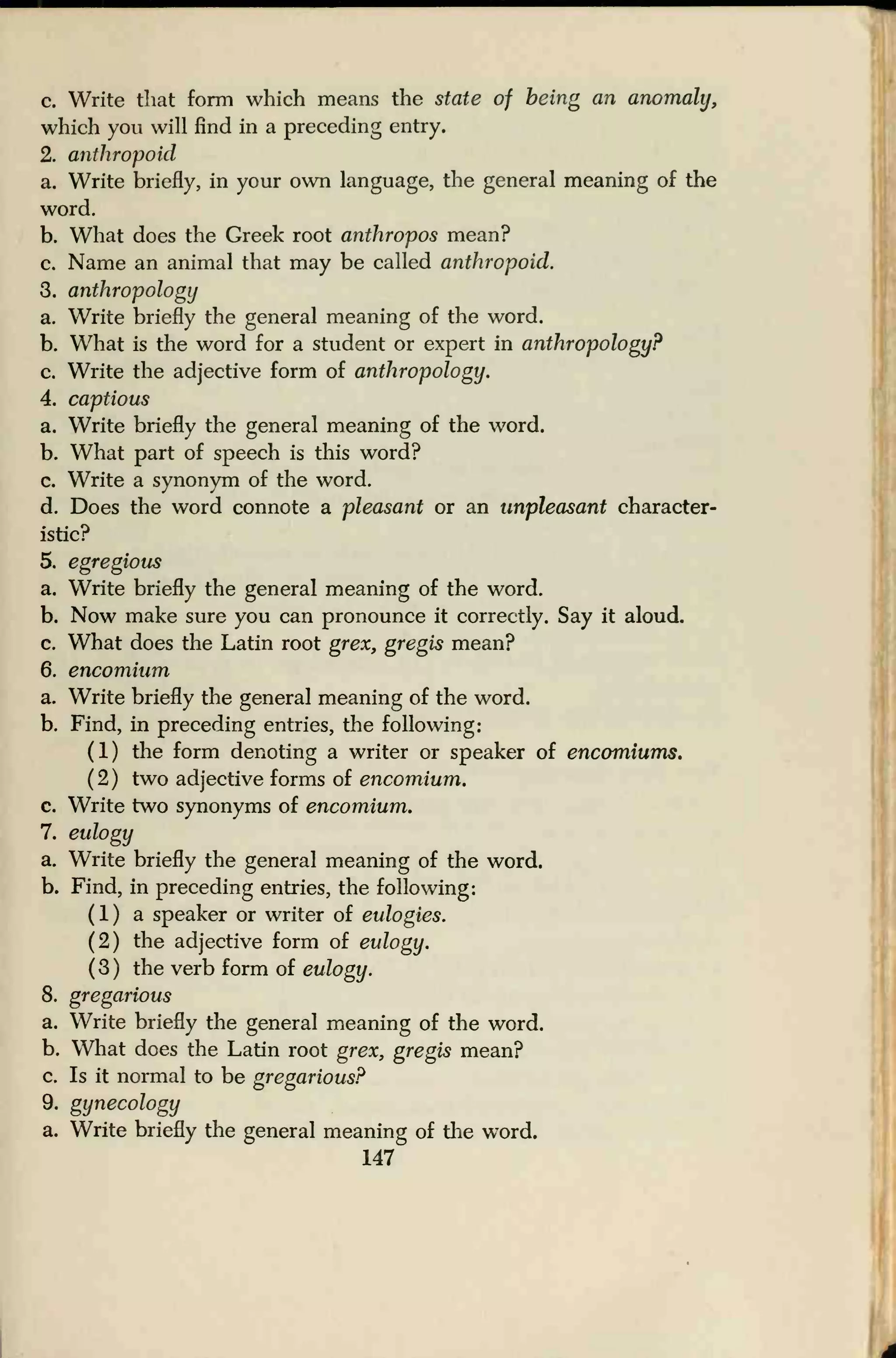 c. Write that form which means the state of being an anomaly,
which you will find in a preceding entry.
2. anthropoid
a. Write briefly, in your own language, the general meaning of the
word.
b. What does the Greek root anthropos mean?
c. Name an animal that may be called anthropoid.
3. anthropology
a. Write briefly the general meaning of the word.
b. What is the word for a student or expert in anthropology?
c. Write the adjective form of anthropology.
4. captious
a. Write briefly the general meaning of the word.
b. What part of speech is this word?
c. Write a synonym of the word.
d. Does the word connote a pleasant or an unpleasant character-
istic?
5. egregious
a. Write briefly the general meaning of the word.
b. Now make sure you can pronounce it correctly. Say it aloud.
c. What does the Latin root grex, gregis mean?
6. encomium
a. Write briefly the general meaning of the word.
b. Find, in preceding entries, the following:
(1) the form denoting a writer or speaker of encomiums.
( 2 ) two adjective forms of encomium.
c. Write two synonyms of encomium.
7. eulogy
a. Write briefly the general meaning of the word.
b. Find, in preceding entries, the following:
(1) a speaker or writer of eulogies.
(2) the adjective form of eulogy.
(3) the verb form of eulogy.
8. gregarious
a. Write briefly the general meaning of the word.
b. What does the Latin root grex, gregis mean?
c. Is it normal to be gregarious?
9. gynecology
a. Write briefly the general meaning of the word.
147
 