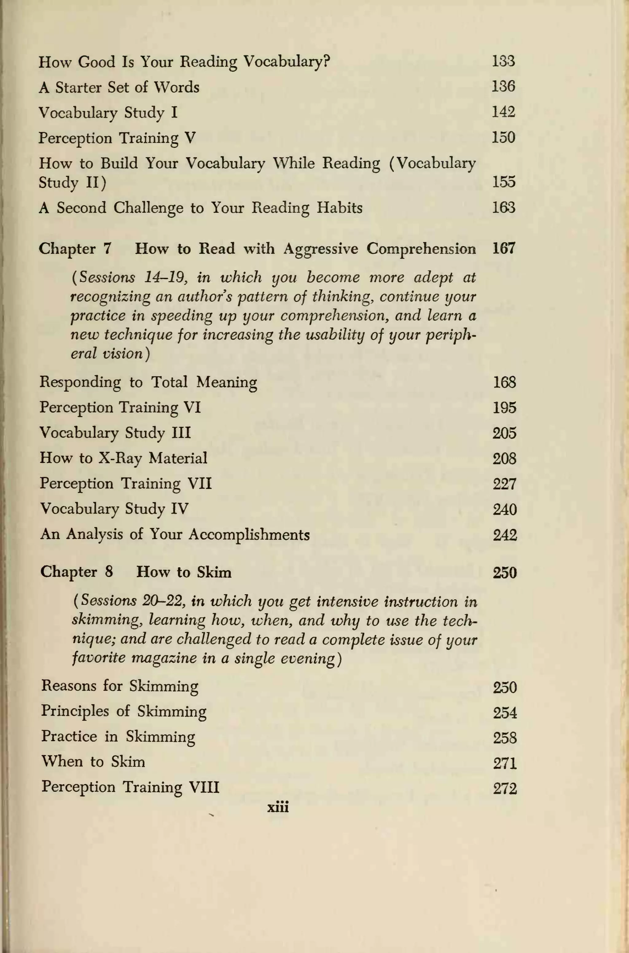 How Good Is Your Reading Vocabulary? 133
A Starter Set of Words 136
Vocabulary Study I 142
Perception Training V 150
How to Build Your Vocabulary While Reading (Vocabulary
Study II) 155
A Second Challenge to Your Reading Habits 163
Chapter 7 How to Read with Aggressive Comprehension 167
(Sessions 14-19, in which you become more adept at
recognizing an authors pattern of thinking, continue your
practice in speeding up your comprehension, and learn a
new technique for increasing the usability of your periph-
eral vision)
Responding to Total Meaning 168
Perception Training VI 195
Vocabulary Study III 205
How to X-Ray Material 208
Perception Training VII 227
Vocabulary Study IV 240
An Analysis of Your Accomplishments 242
Chapter 8 How to Skim 250
(
Sessions 20-22, in which you get intensive instruction in
skimming, learning how, when, and why to use the tech-
nique; and are challenged to read a complete issue of your
favorite magazine in a single evening)
Reasons for Skimming 250
Principles of Skimming 254
Practice in Skimming 258
When to Skim 271
Perception Training VIH 272
xiii
 
