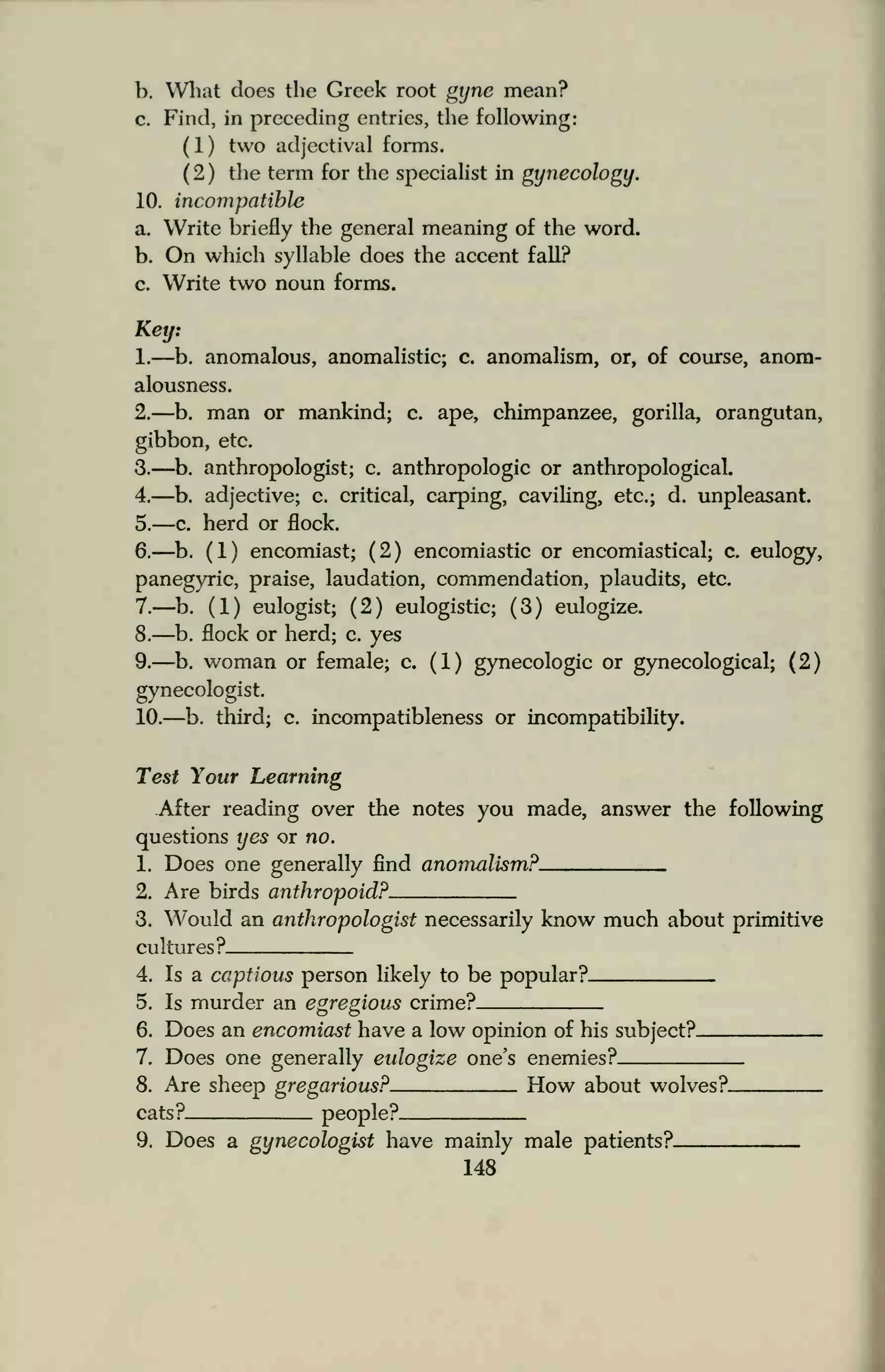 b. What does the Greek root gyne mean?
c. Find, in preceding entries, the following:
(1) two adjectival forms.
( 2 ) the term for the specialist in gynecology.
10. incompatible
a. Write briefly the general meaning of the word.
b. On which syllable does the accent fall?
c. Write two noun forms.
Key:
1.—b. anomalous, anomalistic; c. anomalism, or, of course, anom-
alousness.
2.—b. man or mankind; c. ape, chimpanzee, gorilla, orangutan,
gibbon, etc.
3.—b. anthropologist; c. anthropologic or anthropological.
4.—b. adjective; c. critical, carping, caviling, etc.; d. unpleasant.
5.—c. herd or flock.
6.—b. (1) encomiast; (2) encomiastic or encomiastical; c. eulogy,
panegyric, praise, laudation, commendation, plaudits, etc.
7.—b. (1) eulogist; (2) eulogistic; (3) eulogize.
8.—b. flock or herd; c. yes
9.—b. woman or female; c. (1) gynecologic or gynecological; (2)
gynecologist.
10.—b. third; c. incompatibleness or incompatibility.
Test Your Learning
After reading over the notes you made, answer the following
questions yes or no.
1. Does one generally find anomalism?
2. Are birds anthropoid?
3. Would an anthropologist necessarily know much about primitive
cultures ?
4. Is a captious person likely to be popular?
5. Is murder an egregious crime?.
6. Does an encomiast have a low opinion of his subject?.
7. Does one generally eulogize one's enemies?
8. Are sheep gregarious? How about wolves?_
cats? people?
9. Does a gynecologist have mainly male patients?
148
 