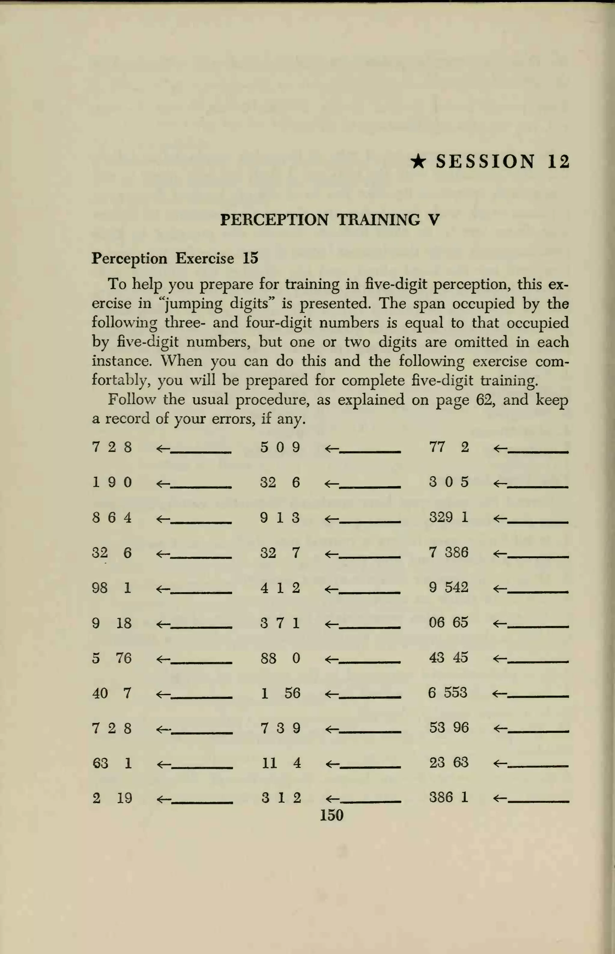 • SESSION 12
PERCEPTION TRAINING V
Perception Exercise 15
To help you prepare for training in five-digit perception, this ex-
ercise in "jumping digits" is presented. The span occupied by the
following three- and four-digit numbers is equal to that occupied
by five-digit numbers, but one or two digits are omitted in each
instance. When you can do this and the following exercise com-
fortably, you will be prepared for complete five-digit training.
Follow the usual procedure, as explained on page 62, and keep
a record of your errors, if any.
7 2 8 4— 5 9 *— 77 2 <-
19 32 6
9 13
<— 3 5 *-
8 6 4 <— 329 1 *-
32 6 4— 32 7 <— 7 386 *-
98 1 *- 4 12 9 542 <—
9 18 *-
<—
3 7 1
88
06 65 <—
5 76 <— 43 45 *—
40 7 1 56 *— 6 553
7 2 8 4~ 7 3 9 4— 53 96 4-
63 1 4— 11 4 4— 23 63 *-
2 19 <=— 3 12 *— 386 1 <*-
150
 