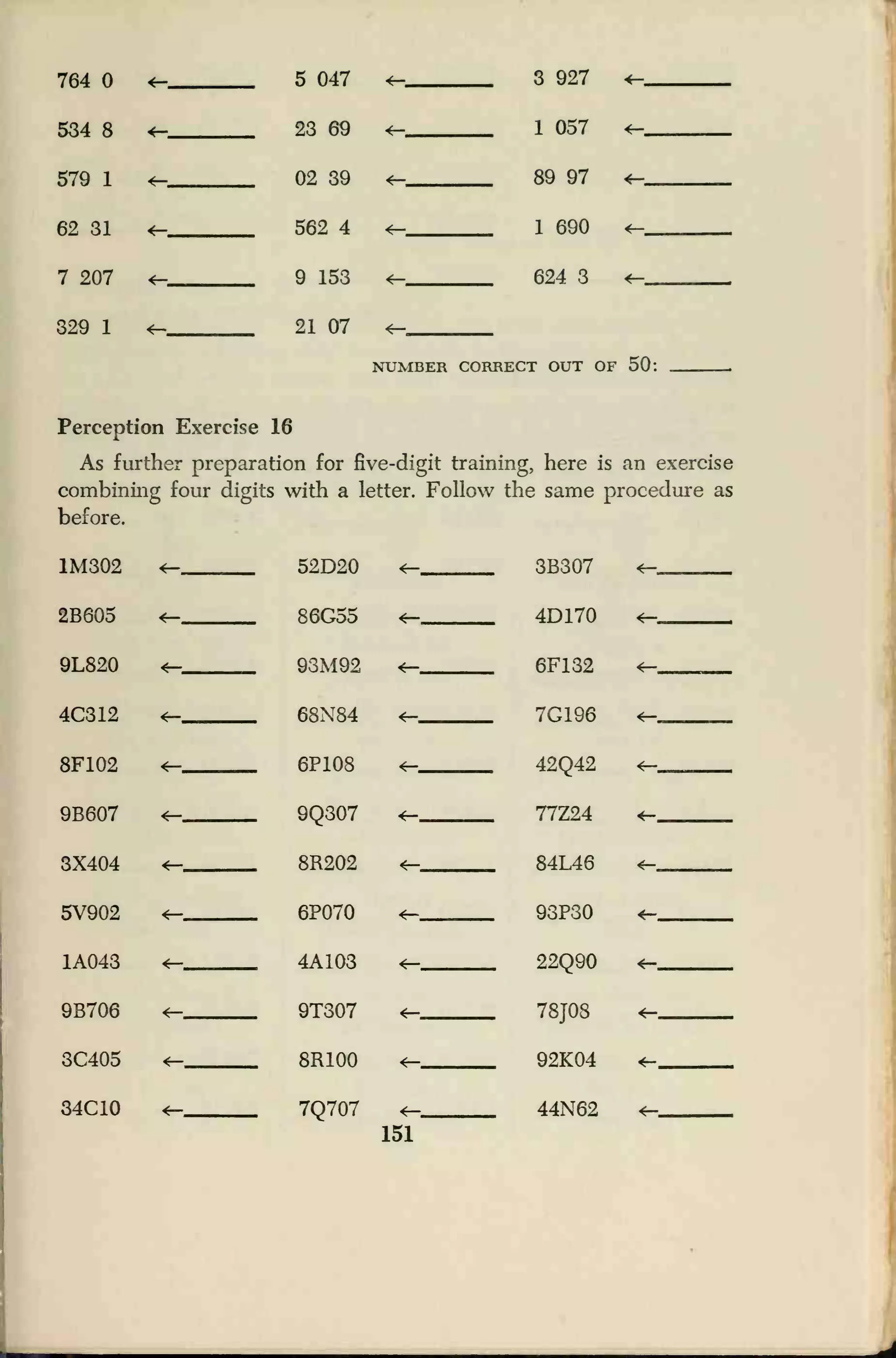 764 4— 5 047 <=— 3 927 <-
534 8 4- 23 69 *- 1 057 *—
579 1 4— 02 39
4—
89 97
1 690
624 3
<—
62 31 4—
4—
562 4
9 153
<—
7 207 <—
329 1 *- 21 07 <—
NUMBER CORRECT OUT OF 50:
Perception Exercise 16
As further preparation for five-digit training, here is an exercise
combining four digits with a letter. Follow the same procedure as
before.
1M302 ^_ 52D20
86G55
93M92
68N84
<— 3B307 <—
2B605 4— *- 4D170 *—
9L820 4— 6F132 4—
4C312 t—
4—
7G196
42Q42
77Z24
4—
8F102 4— 6P108 4—
9B607
4—
9Q307
8R202
*- *-
3X404 4— 84L46 4-
5V902 4— 6P070
4—
93P30
22Q90
4—
1A043 4A103 4—
9B706 9T307 4- .,,
78J08
4—
3C405 <— 8R100 4— 92K04 *-
34C10 <— 7Q707 44N62 *-
151
 