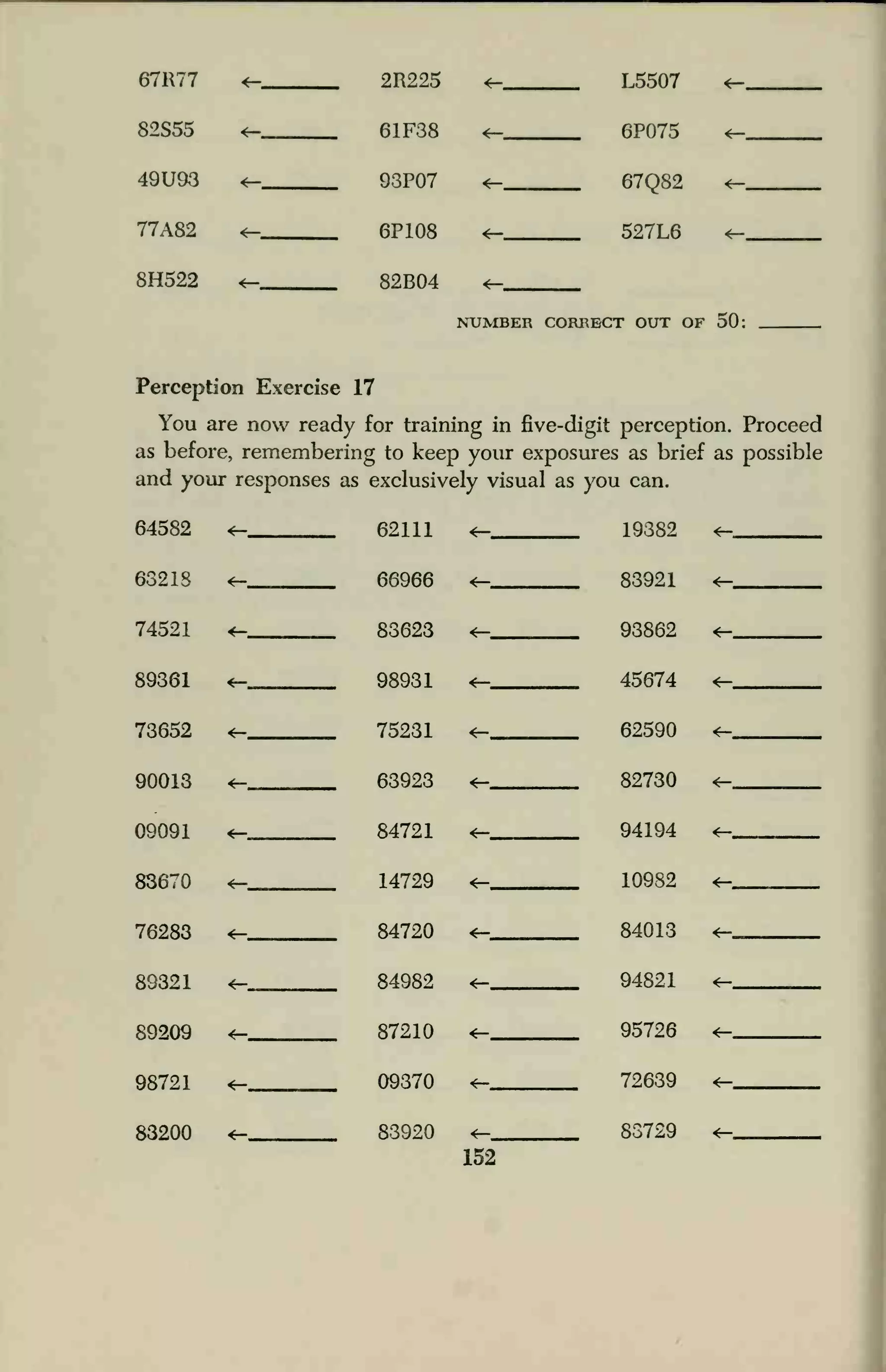 67R77 <r- 2R225 4-
4—
L5507
6P075
4—
82S55 4—
4—
61F38
93P07
4—
49U93 <— 67Q82 4—
77A82 4— 6P108 4— 527L6 4—
8H522 82B04 4—
NUMBER CORRECT OUT OF 50:
Perception Exercise 17
You are now ready for training in five-digit perception. Proceed
as before, remembering to keep your exposures as brief as possible
and your responses as exclusively visual as you can.
64582 4— 62111 4— 19382 4—
63218 4— 66966 4— 83921 4—
74521 <- 83623 4— 93862 4—
89361 4—
4-
98931
75231
63923
4— 45674 4—
73652 4— 62590 4—
90013 4— 82730
09091 4— 84721 4— 94194 4—
83670 4— 14729 4— 10982 4—
76283 4—_ . 84720 4— 84013 4—
89321 <— 84982 4— 94821
89209 4— 87210 4— 95726 4—
98721 4— 09370 4— 72639 4—
83200 4- 83920 4— 83729 4—
152
 