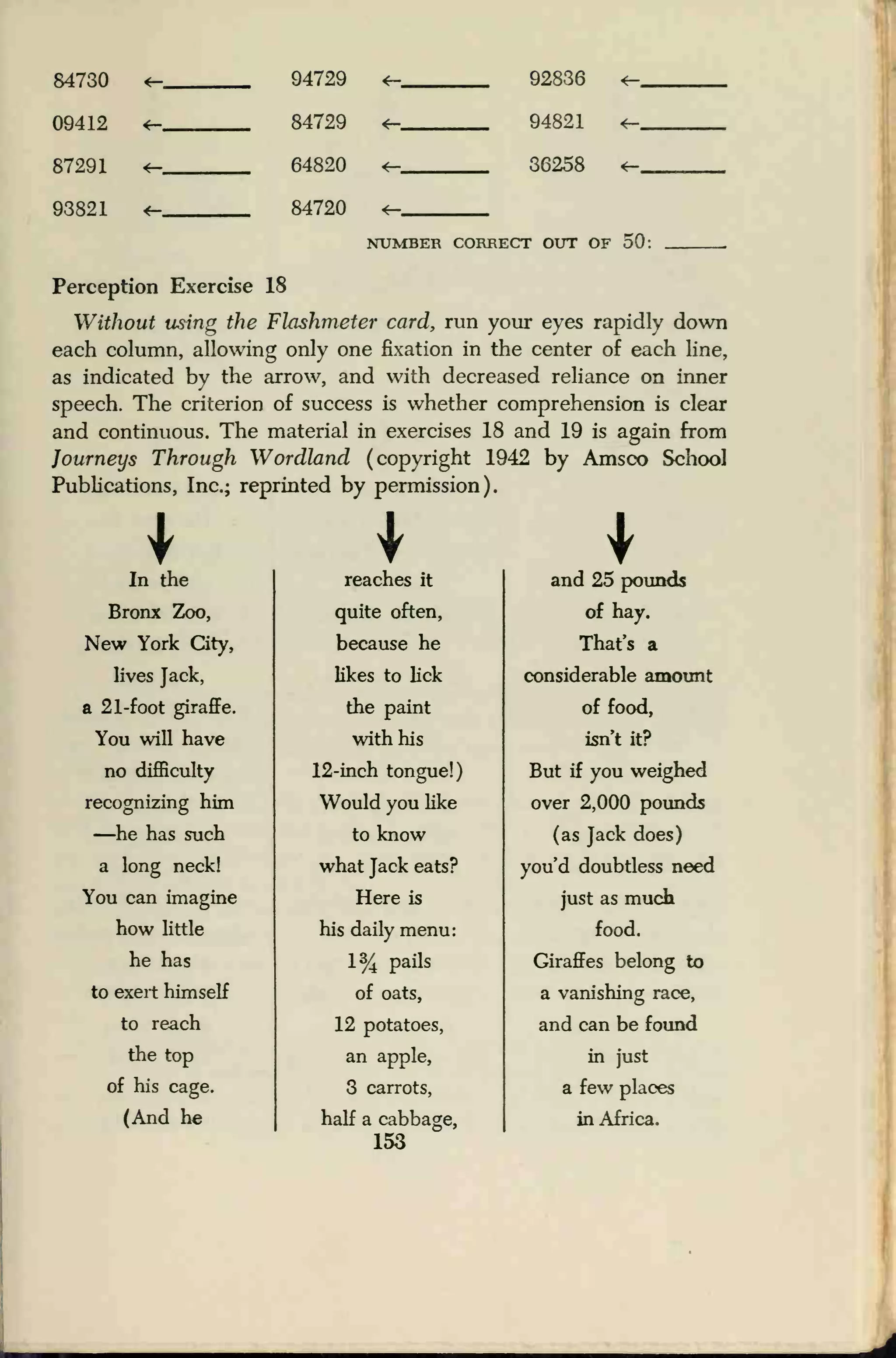 84730 4— 94729 <~ 9283R <-
09412
*—
84729
64820
*- Q4K21 <-
87291 <— 36258 *-
93821 *- 84720 <—
NUMBER CORRECT OTTT OF 50:
Perception Exercise 18
Without using the Flashmeter card, run your eyes rapidly down
each column, allowing only one fixation in the center of each line,
as indicated by the arrow, and with decreased reliance on inner
speech. The criterion of success is whether comprehension is clear
and continuous. The material in exercises 18 and 19 is again from
Journeys Through Wordland (copyright 1942 by Amsco School
Publications, Inc.; reprinted by permission).
In the reaches it and 25 pounds
Bronx Zoo,
New York City,
quite often,
because he
of hay.
That's a
lives Jack, likes to lick considerable amount
a 21-foot giraffe.
You will have
the paint
with his
of food,
isn't it?
no difficulty
recognizing him
—he has such
a long neck!
12-inch tongue!)
Would you like
to know
what Jack eats?
But if you weighed
over 2,000 pounds
(as Jack does)
you'd doubtless need
You can imagine
how little
Here is
his daily menu:
just as much
food.
he has
to exert himself
1% pails
of oats,
Giraffes belong to
a vanishing race,
to reach 12 potatoes, and can be found
the top
of his cage.
(And he
an apple,
3 carrots,
half a cabbage,
153
in just
a few places
in Africa.
 