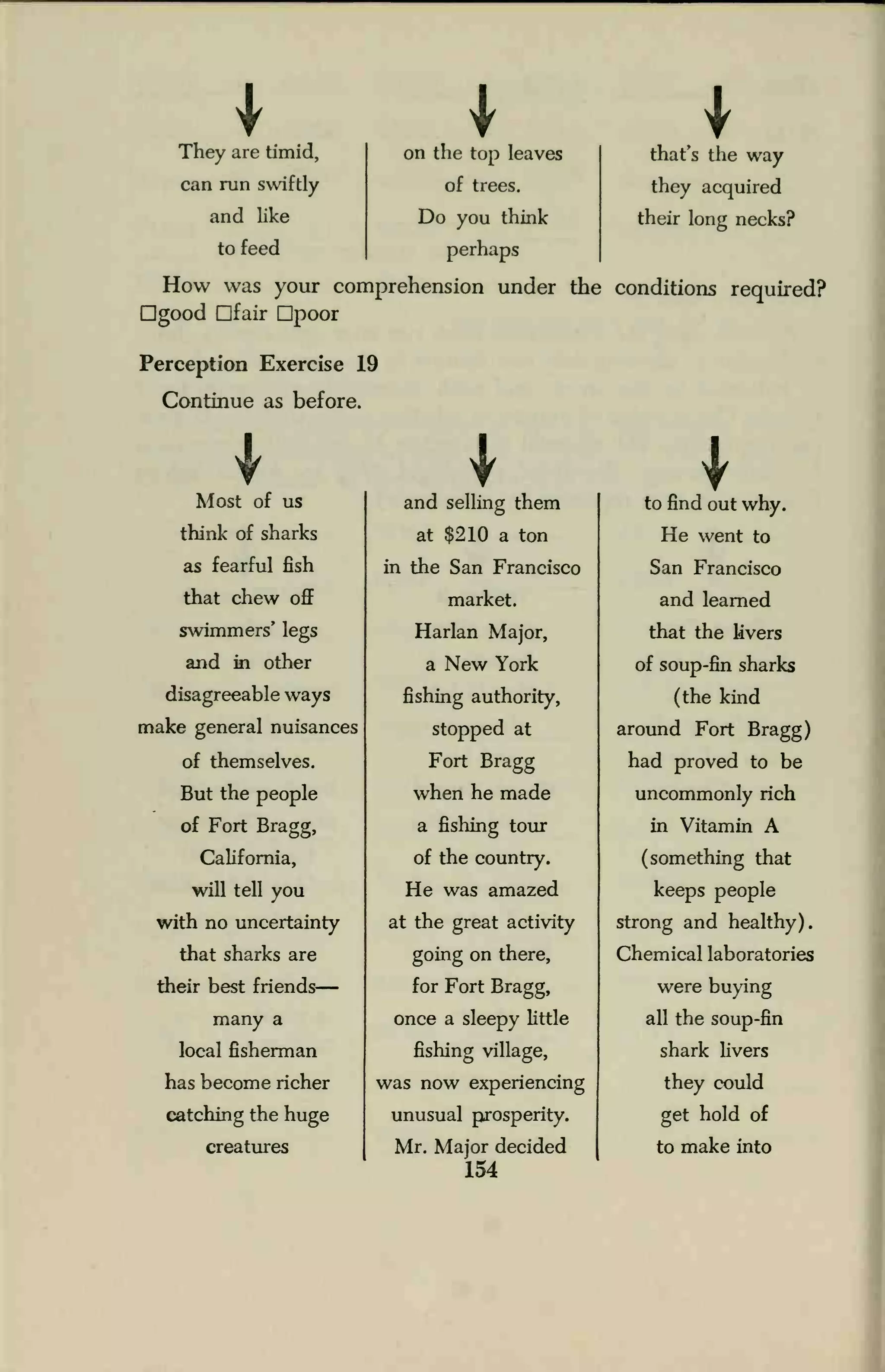 They are timid, on the top leaves
>that s the way
can run swiftly of trees. they acquired
and like Do you think their long necks?
to feed perhaps
How was your comprehension under the conditions required?
good Dfair Dpoor
Perception Exercise 19
Continue as before.
Most of us
think of sharks
as fearful fish
that chew off
swimmers' legs
and in other
disagreeable ways
make general nuisances
of themselves.
But the people
of Fort Bragg,
California,
will tell you
with no uncertainty
that sharks are
their best friends
many a
local fisherman
has become richer
catching the huge
creatures
and selling them
at $210 a ton
in the San Francisco
market.
Harlan Major,
a New York
fishing authority,
stopped at
Fort Bragg
when he made
a fishing tour
of the country.
He was amazed
at the great activity
going on there,
for Fort Bragg,
once a sleepy little
fishing village,
was now experiencing
unusual prosperity.
Mr. Major decided
154
Ito find out why.
He went to
San Francisco
and learned
that the livers
of soup-fin sharks
(the kind
around Fort Bragg)
had proved to be
uncommonly rich
in Vitamin A
(something that
keeps people
strong and healthy).
Chemical laboratories
were buying
all the soup-fin
shark livers
they could
get hold of
to make into
 