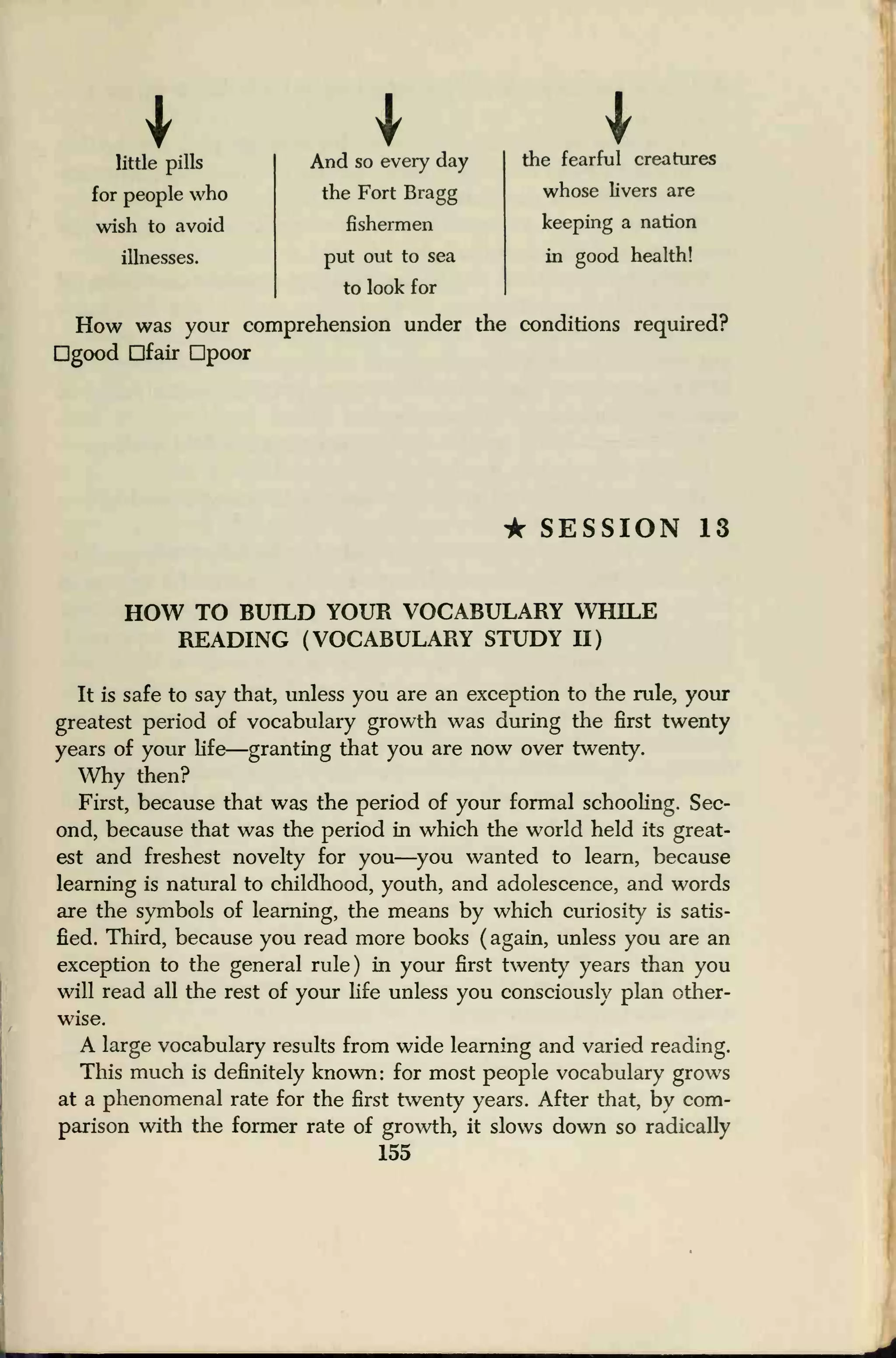 little pills
1And so every day the fearful creatures
for people who the Fort Bragg whose livers are
wish to avoid fishermen keeping a nation
illnesses. put out to sea
to look for
in good health!
How was your comprehension under the conditions required?
good fair poor
* SESSION 13
HOW TO BUILD YOUR VOCABULARY WHILE
READING (VOCABULARY STUDY H)
It is safe to say that, unless you are an exception to the rule, your
greatest period of vocabulary growth was during the first twenty
years of your life
—granting that you are now over twenty.
Why then?
First, because that was the period of your formal schooling. Sec-
ond, because that was the period in which the world held its great-
est and freshest novelty for you—you wanted to learn, because
learning is natural to childhood, youth, and adolescence, and words
are the symbols of learning, the means by which curiosity is satis-
fied. Third, because you read more books ( again, unless you are an
exception to the general rule) in your first twenty years than you
will read all the rest of your life unless you consciously plan other-
wise.
A large vocabulary results from wide learning and varied reading.
This much is definitely known: for most people vocabulary grows
at a phenomenal rate for the first twenty years. After that, by com-
parison with the former rate of growth, it slows down so radically
155
 