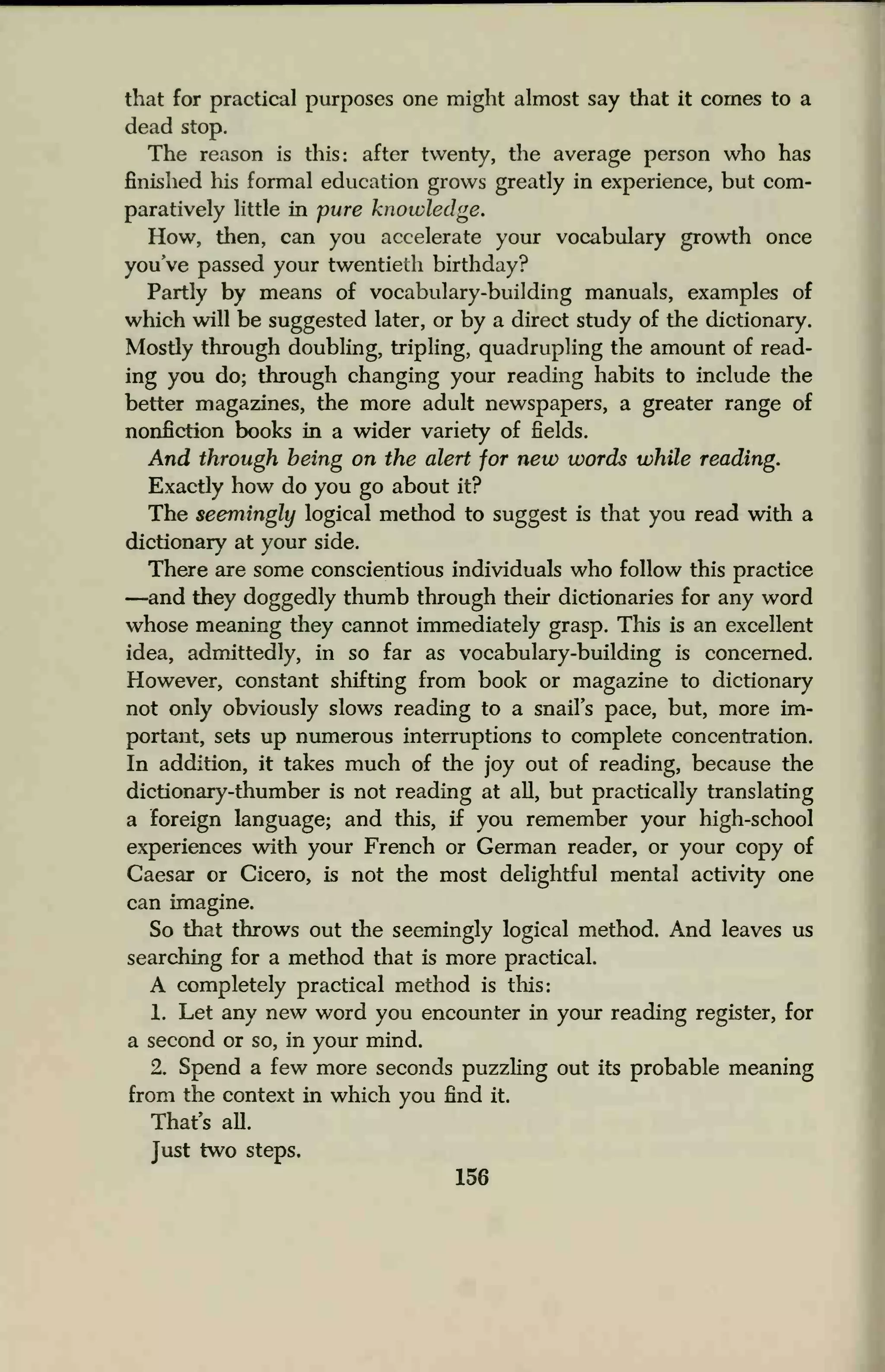 that for practical purposes one might almost say that it comes to a
dead stop.
The reason is this: after twenty, the average person who has
finished his formal education grows greatly in experience, but com-
paratively little in pure knowledge.
How, then, can you accelerate your vocabulary growth once
you've passed your twentieth birthday?
Partly by means of vocabulary-building manuals, examples of
which will be suggested later, or by a direct study of the dictionary.
Mostly through doubling, tripling, quadrupling the amount of read-
ing you do; through changing your reading habits to include the
better magazines, the more adult newspapers, a greater range of
nonfiction books in a wider variety of fields.
And through being on the alert for new words while reading.
Exactly how do you go about it?
The seemingly logical method to suggest is that you read with a
dictionary at your side.
There are some conscientious individuals who follow this practice
—and they doggedly thumb through their dictionaries for any word
whose meaning they cannot immediately grasp. This is an excellent
idea, admittedly, in so far as vocabulary-building is concerned.
However, constant shifting from book or magazine to dictionary
not only obviously slows reading to a snail's pace, but, more im-
portant, sets up numerous interruptions to complete concentration.
In addition, it takes much of the joy out of reading, because the
dictionary-thumber is not reading at all, but practically translating
a foreign language; and this, if you remember your high-school
experiences with your French or German reader, or your copy of
Caesar or Cicero, is not the most delightful mental activity one
can imagine.
So that throws out the seemingly logical method. And leaves us
searching for a method that is more practical.
A completely practical method is this:
1. Let any new word you encounter in your reading register, for
a second or so, in your mind.
2. Spend a few more seconds puzzling out its probable meaning
from the context in which you find it.
That's all.
Just two steps.
156
 