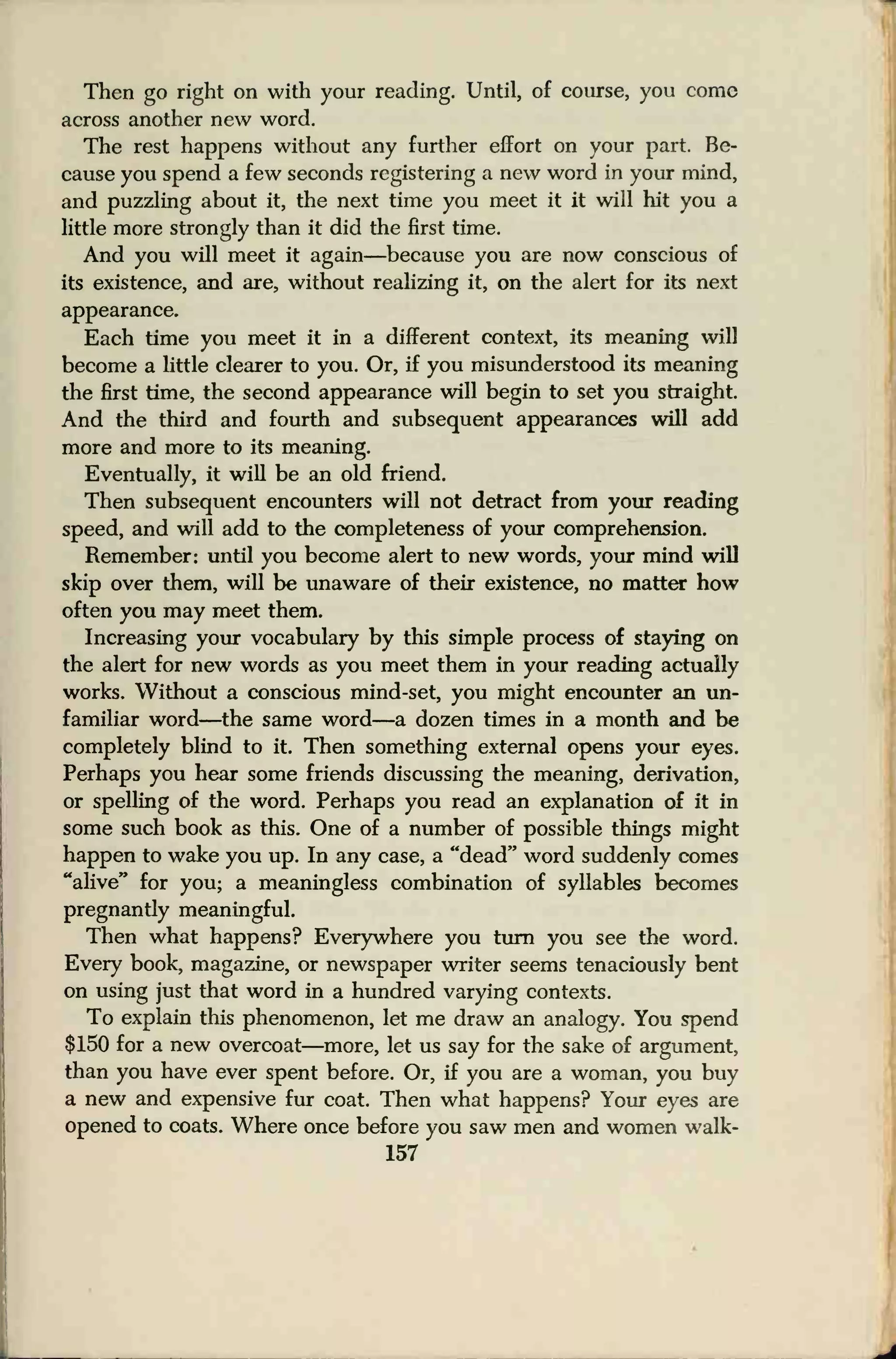Then go right on with your reading. Until, of course, you come
across another new word.
The rest happens without any further effort on your part. Be-
cause you spend a few seconds registering a new word in your mind,
and puzzling about it, the next time you meet it it will hit you a
little more strongly than it did the first time.
And you will meet it again—because you are now conscious of
its existence, and are, without realizing it, on the alert for its next
appearance.
Each time you meet it in a different context, its meaning will
become a little clearer to you. Or, if you misunderstood its meaning
the first time, the second appearance will begin to set you straight.
And the third and fourth and subsequent appearances will add
more and more to its meaning.
Eventually, it will be an old friend.
Then subsequent encounters will not detract from your reading
speed, and will add to the completeness of your comprehension.
Remember: until you become alert to new words, your mind will
skip over them, will be unaware of their existence, no matter how
often you may meet them.
Increasing your vocabulary by this simple process of staying on
the alert for new words as you meet them in your reading actually
works. Without a conscious mind-set, you might encounter an un-
familiar word—the same word
—
a dozen times in a month and be
completely blind to it. Then something external opens your eyes.
Perhaps you hear some friends discussing the meaning, derivation,
or spelling of the word. Perhaps you read an explanation of it in
some such book as this. One of a number of possible things might
happen to wake you up. In any case, a "dead" word suddenly comes
"alive" for you; a meaningless combination of syllables becomes
pregnantiy meaningful.
Then what happens? Everywhere you turn you see the word.
Every book, magazine, or newspaper writer seems tenaciously bent
on using just that word in a hundred varying contexts.
To explain this phenomenon, let me draw an analogy. You spend
$150 for a new overcoat—more, let us say for the sake of argument,
than you have ever spent before. Or, if you are a woman, you buy
a new and expensive fur coat. Then what happens? Your eyes are
opened to coats. Where once before you saw men and women walk-
157
 
