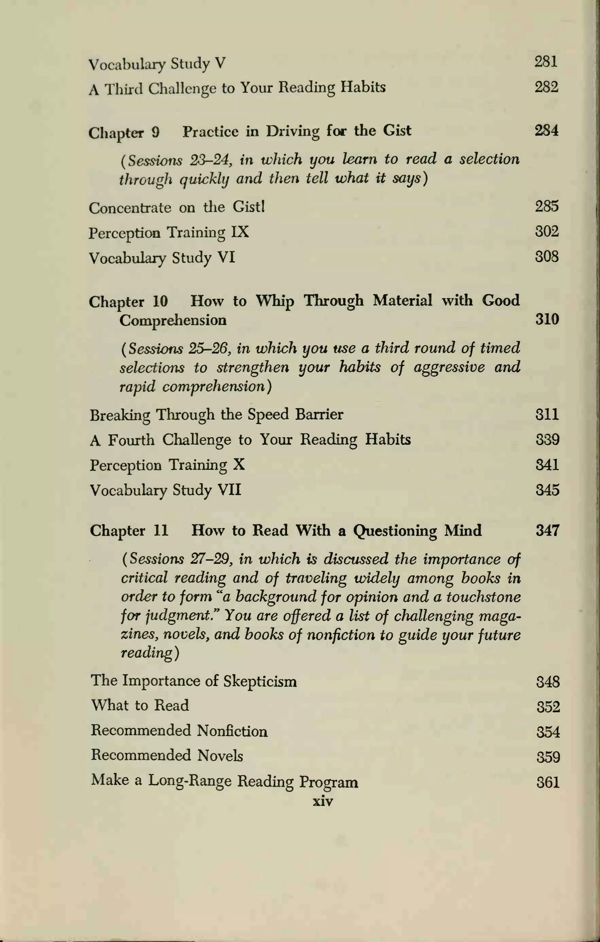 Vocabulary Study V 281
A Third Challenge to Your Reading Habits 282
Chapter 9 Practice in Driving for the Gist 284
(Sessions 23-24, in which you learn to read a selection
through quickly and then tell what it says)
Concentrate on the Gist! 285
Perception Training IX 302
Vocabulary Study VI 308
Chapter 10 How to Whip Through Material with Good
Comprehension 310
(
Sessions 25-26, in which you use a third round of timed
selections to strengthen your habits of aggressive and
rapid comprehension)
Breaking Through the Speed Barrier 311
A Fourth Challenge to Your Reading Habits 339
Perception Training X 341
Vocabulary Study VII 345
Chapter 11 How to Read With a Questioning Mind 347
(Sessions 27-29, in which is discussed the importance of
critical reading and of traveling widely among books in
order to form "a background for opinion and a touchstone
for judgment." You are offered a list of challenging maga-
zines, novels, and books of nonfiction to guide your future
reading)
The Importance of Skepticism 348
What to Read 352
Recommended Nonfiction 354
Recommended Novels 359
Make a Long-Range Reading Program 361
xiv
 
