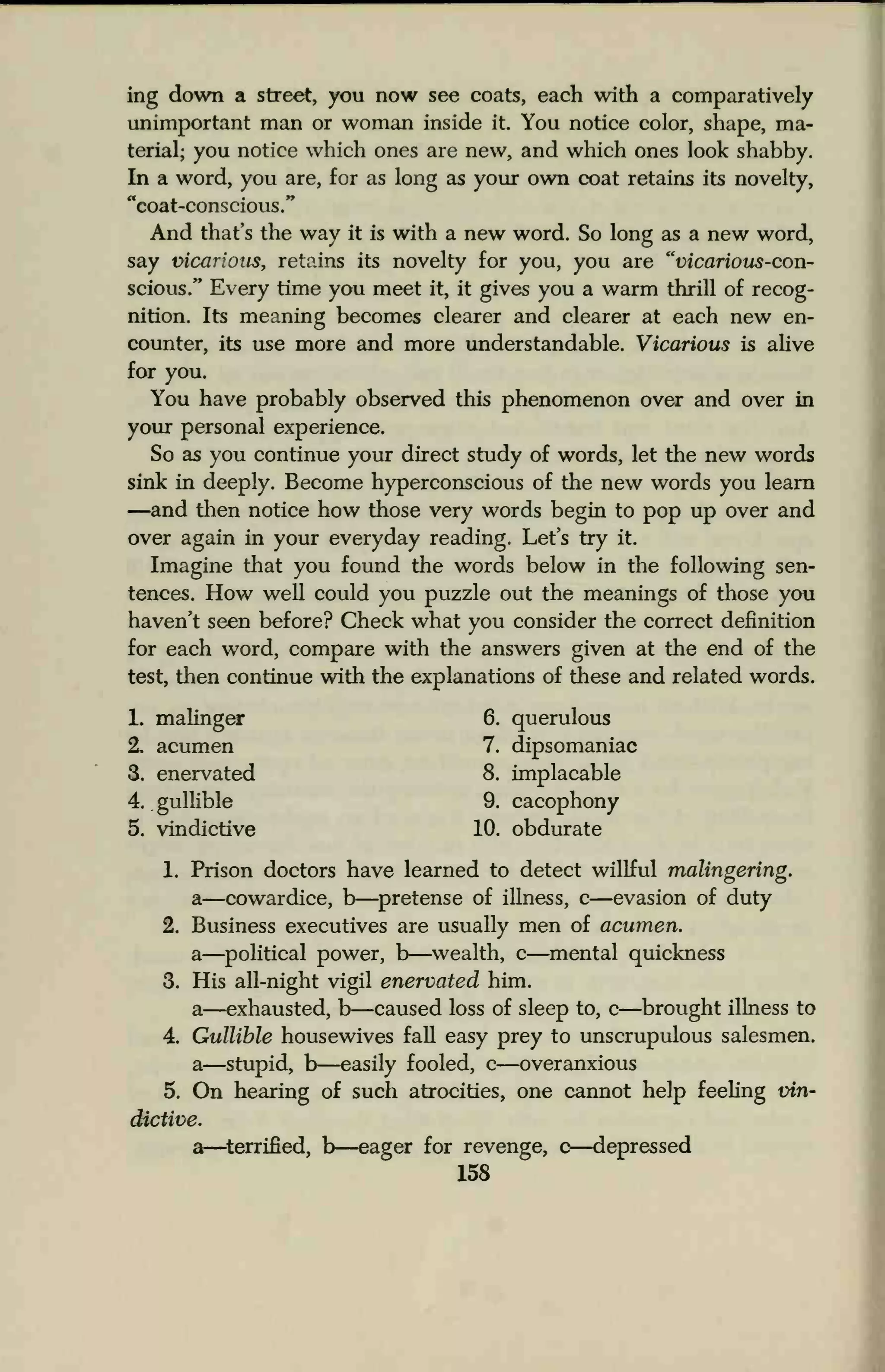 ing down a street, you now see coats, each with a comparatively
unimportant man or woman inside it. You notice color, shape, ma-
terial; you notice which ones are new, and which ones look shabby.
In a word, you are, for as long as your own coat retains its novelty,
"coat-conscious."
And that's the way it is with a new word. So long as a new word,
say vicarious, retains its novelty for you, you are "vicarious-con-
scious.*' Every time you meet it, it gives you a warm thrill of recog-
nition. Its meaning becomes clearer and clearer at each new en-
counter, its use more and more understandable. Vicarious is alive
for you.
You have probably observed this phenomenon over and over in
your personal experience.
So as you continue your direct study of words, let the new words
sink in deeply. Become hyperconscious of the new words you learn
—and then notice how those very words begin to pop up over and
over again in your everyday reading. Let's try it.
Imagine that you found the words below in the following sen-
tences. How well could you puzzle out the meanings of those you
haven't seen before? Check what you consider the correct definition
for each word, compare with the answers given at the end of the
test, then continue with the explanations of these and related words.
1. malinger 6. querulous
2. acumen 7. dipsomaniac
3. enervated 8. implacable
4. .
gullible 9. cacophony
5. vindictive 10. obdurate
1. Prison doctors have learned to detect willful malingering.
a—cowardice, b—pretense of illness, c—evasion of duty
2. Business executives are usually men of acumen.
a—political power, b—wealth, c—mental quickness
3. His all-night vigil enervated him.
a—exhausted, r>—caused loss of sleep to, c—brought illness to
4. Gullible housewives fall easy prey to unscrupulous salesmen.
a—stupid, b—easily fooled, c—overanxious
5. On hearing of such atrocities, one cannot help feeling vin-
dictive.
a—terrified, b—eager for revenge, c—depressed
158
 