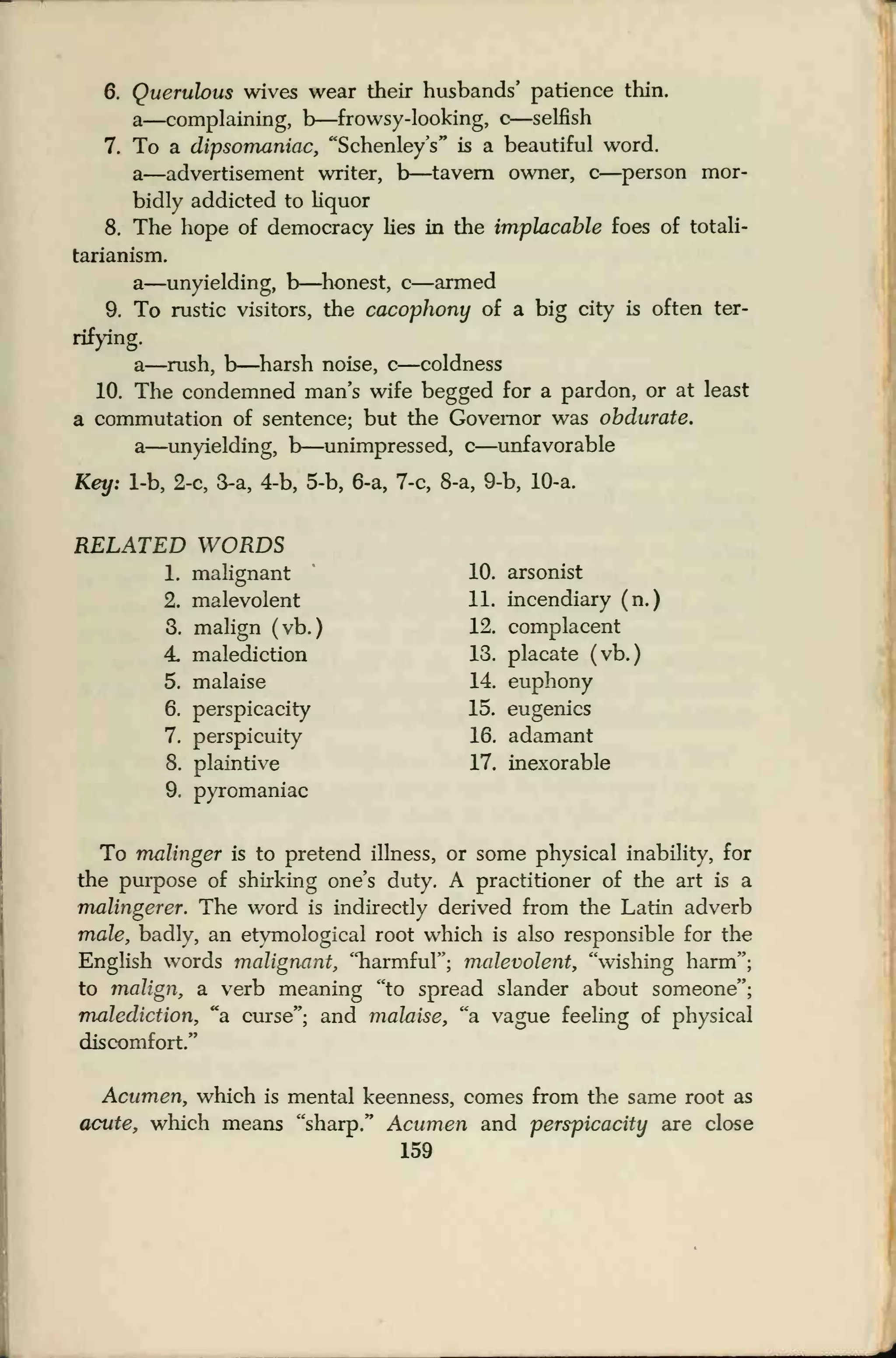 6. Querulous wives wear their husbands' patience thin,
a—complaining, b—frowsy-looking, c—selfish
7. To a dipsomaniac, "Schenley's" is a beautiful word.
a—advertisement writer, b—tavern owner, c—person mor-
bidly addicted to liquor
8. The hope of democracy lies in the implacable foes of totali-
tarianism.
a—unyielding, b—honest, c—armed
9. To rustic visitors, the cacophony of a big city is often ter-
rifying.
a—rush, b—harsh noise, c—coldness
10. The condemned man's wife begged for a pardon, or at least
a commutation of sentence; but the Governor was obdurate.
a—unyielding, b—unimpressed, c—unfavorable
Key: 1-b, 2-c, 3-a, 4-b, 5-b, 6-a, 7-c, 8-a, 9-b, 10-a.
RELATED WORDS
1. malignant 10. arsonist
2. malevolent 11. incendiary (n.)
3. malign (vb.
)
12. complacent
4. malediction 13. placate (vb.)
5. malaise 14. euphony
6. perspicacity 15. eugenics
7. perspicuity 16. adamant
8. plaintive 17. inexorable
9. pyromaniac
To malinger is to pretend illness, or some physical inability, for
the purpose of shirking one's duty. A practitioner of the art is a
malingerer. The word is indirectly derived from the Latin adverb
male, badly, an etymological root which is also responsible for the
English words malignant, "harmful"; malevolent, "wishing harm";
to malign, a verb meaning "to spread slander about someone";
malediction, "a curse"; and malaise, "a vague feeling of physical
discomfort."
Acumen, which is mental keenness, comes from the same root as
acute, which means "sharp." Acumen and perspicacity are close
159
 