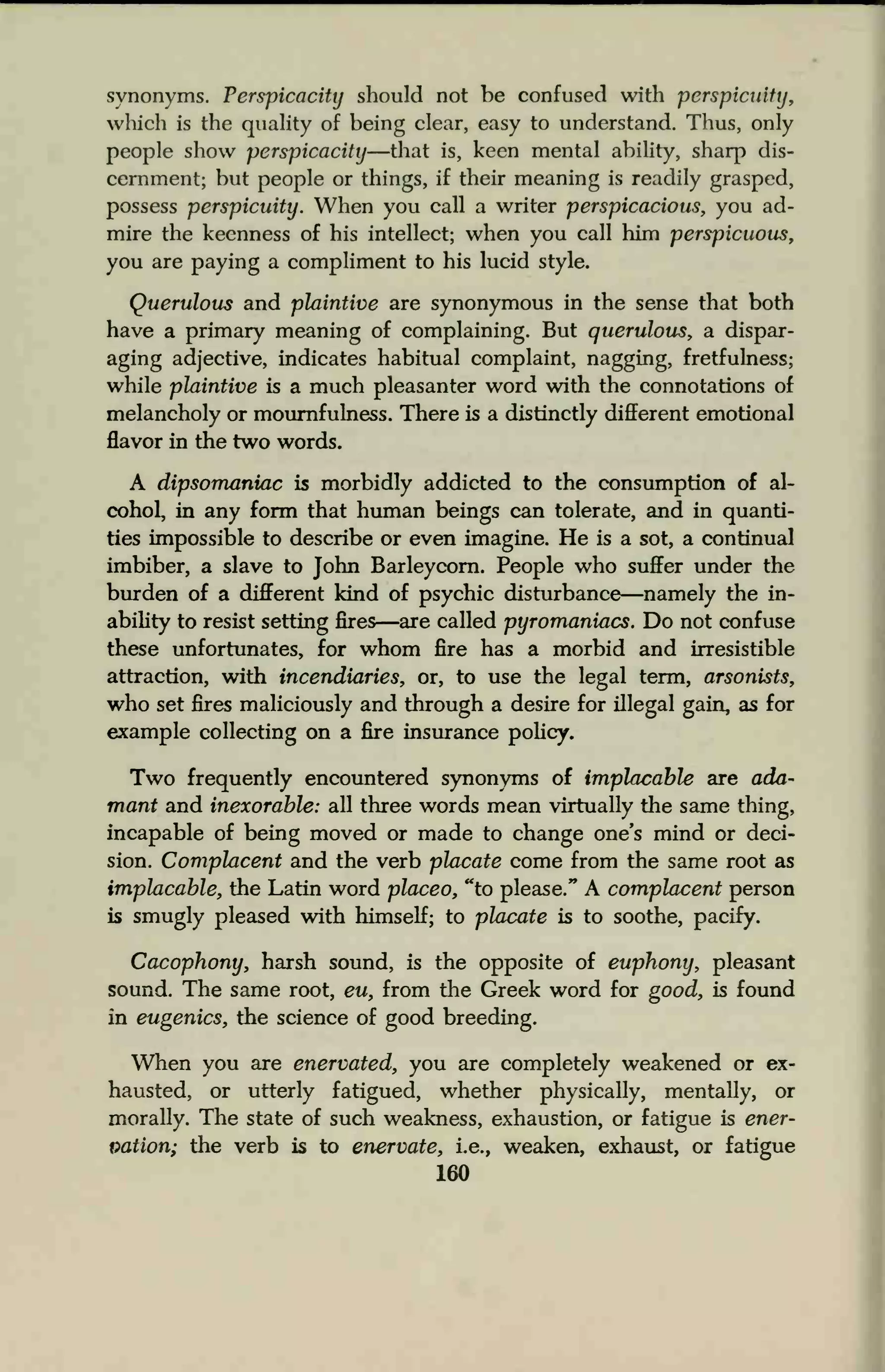 synonyms. Perspicacity should not be confused with perspicuity,
which is the quality of being clear, easy to understand. Thus, only
people show perspicacity—that is, keen mental ability, sharp dis-
cernment; but people or things, if their meaning is readily grasped,
possess perspicuity. When you call a writer perspicacious, you ad-
mire the keenness of his intellect; when you call him perspicuous,
you are paying a compliment to his lucid style.
Querulous and plaintive are synonymous in the sense that both
have a primary meaning of complaining. But querulous, a dispar-
aging adjective, indicates habitual complaint, nagging, fretfulness;
while plaintive is a much pleasanter word with the connotations of
melancholy or mournfulness. There is a distinctly different emotional
flavor in the two words.
A dipsomaniac is morbidly addicted to the consumption of al-
cohol, in any form that human beings can tolerate, and in quanti-
ties impossible to describe or even imagine. He is a sot, a continual
imbiber, a slave to John Barleycorn. People who suffer under the
burden of a different kind of psychic disturbance—namely the in-
ability to resist setting fires—are called pyromaniacs. Do not confuse
these unfortunates, for whom fire has a morbid and irresistible
attraction, with incendiaries, or, to use the legal term, arsonists,
who set fires maliciously and through a desire for illegal gain, as for
example collecting on a fire insurance policy.
Two frequently encountered synonyms of implacable are ada-
mant and inexorable: all three words mean virtually the same thing,
incapable of being moved or made to change one's mind or deci-
sion. Complacent and the verb placate come from the same root as
implacable, the Latin word placeo, "to please." A complacent person
is smugly pleased with himself; to placate is to soothe, pacify.
Cacophony, harsh sound, is the opposite of euphony, pleasant
sound. The same root, eu, from the Greek word for good, is found
in eugenics, the science of good breeding.
When you are enervated, you are completely weakened or ex-
hausted, or utterly fatigued, whether physically, mentally, or
morally. The state of such weakness, exhaustion, or fatigue is ener-
vation; the verb is to enervate, i.e., weaken, exhaust, or fatigue
160
 