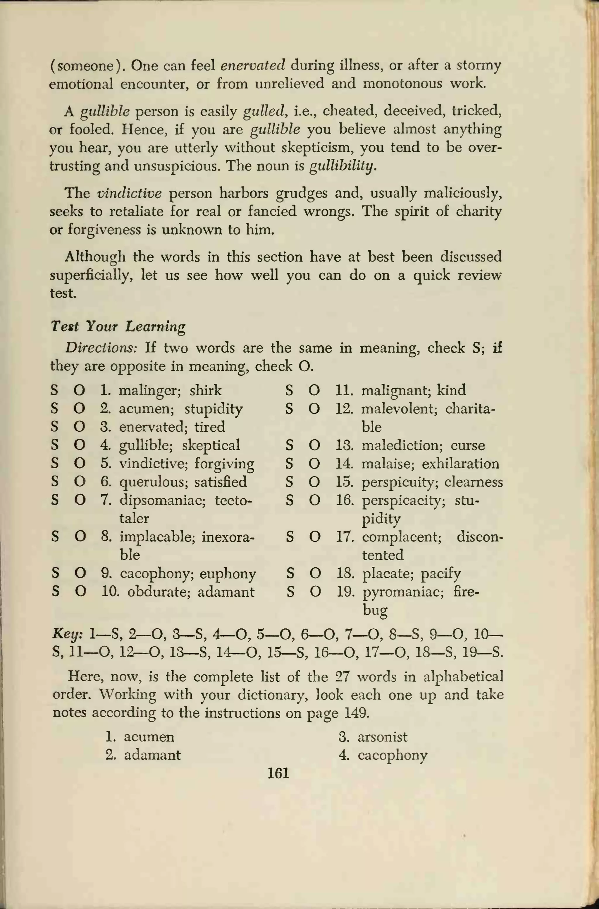 (someone). One can feel enervated during illness, or after a stormy
emotional encounter, or from unrelieved and monotonous work.
A gullible person is easily gulled, i.e., cheated, deceived, tricked,
or fooled. Hence, if you are gullible you believe almost anything
you hear, you are utterly without skepticism, you tend to be over-
trusting and unsuspicious. The noun is gullibility.
The vindictive person harbors grudges and, usually maliciously,
seeks to retaliate for real or fancied wrongs. The spirit of charity
or forgiveness is unknown to him.
Although the words in this section have at best been discussed
superficially, let us see how well you can do on a quick review
test
Test Your Learning
Directions: If two words are the same in meaning, check S; if
they are opposite in meaning, check O.
O 1. malinger; shirk
O 2. acumen; stupidity
O 3. enervated; tired
O 4. gullible; skeptical
O 5. vindictive; forgiving
O 6. querulous; satisfied
O 7. dipsomaniac; teeto-
taler
O 8. implacable; inexora-
ble
O 9. cacophony; euphony
O 10. obdurate; adamant
S O 11. malignant; kind
S O 12. malevolent; charita-
ble
malediction; curse
malaise; exhilaration
perspicuity; clearness
perspicacity; stu-
pidity
S O 17. complacent; discon-
tented
S O 9. cacophony; euphony S O 18. placate; pacify
S O 10. obdurate; adamant S O 19. pyromaniac; fire-
bug
Key: 1—S, 2—O, 3—S, 4—O, 5—O, 6—0, 7—0, 8—S, 9—O, 10—
S, 11—O, 12—O, 13—S, 14—O, 15—S, 16—O, 17—O, 18—S, 19—S.
Here, now, is the complete list of the 27 words in alphabetical
order. Working with your dictionary, look each one up and take
notes according to the instructions on page 149.
1. acumen 3. arsonist
2. adamant 4. cacophony
161
O 13.
O 14.
O 15.
O 16.
 
