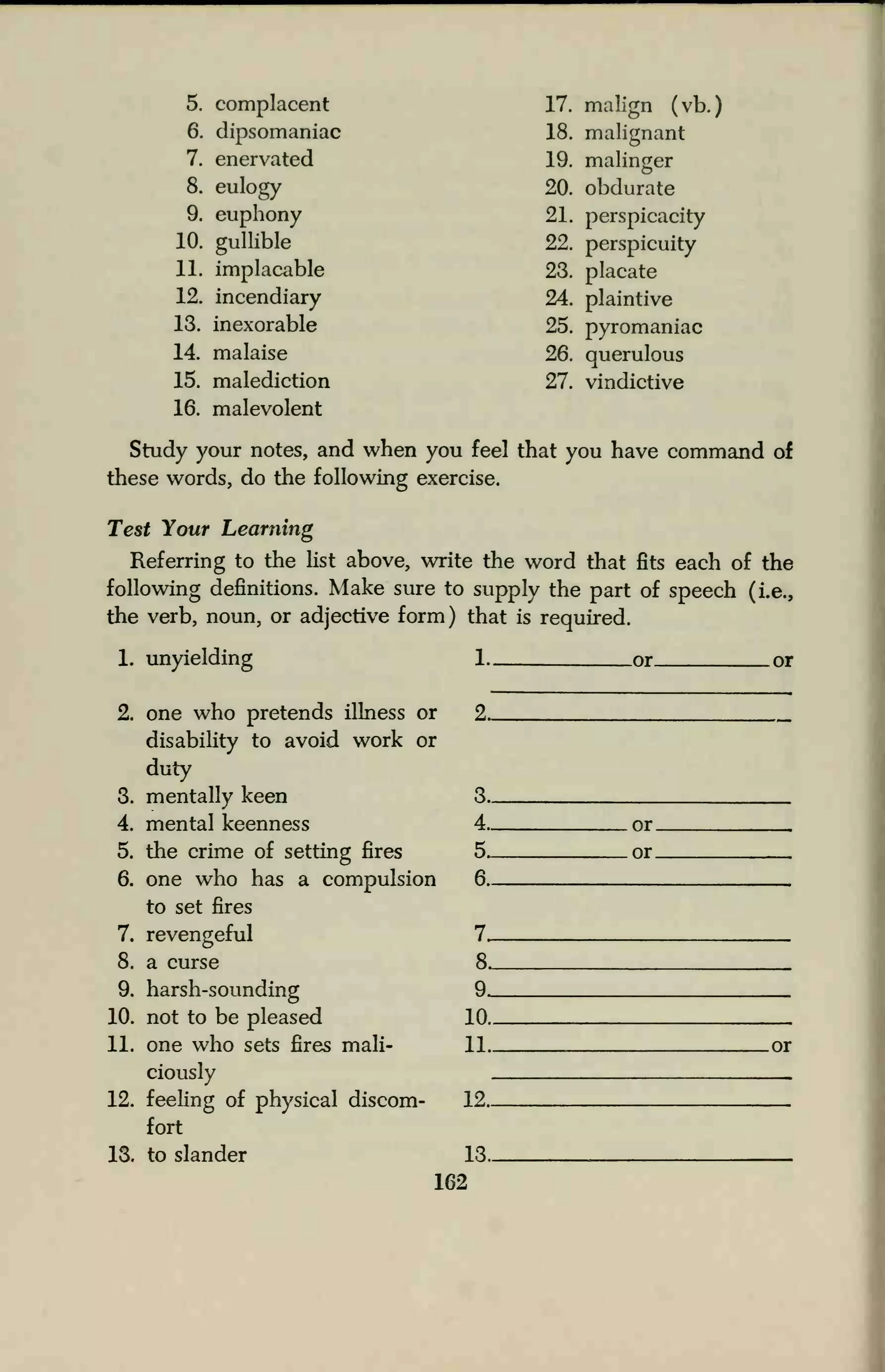 5. complacent 17. malign (vb.)
6. dipsomaniac 18. malignant
7. enervated 19. malinger
8. eulogy 20. obdurate
9. euphony 21. perspicacity
10. gullible 22. perspicuity
11. implacable 23. placate
12. incendiary 24. plaintive
13. inexorable 25. pyromaniac
14. malaise 26. querulous
15. malediction 27. vindictive
16. malevolent
Study your notes, and when you feel that you have command of
these words, do the following exercise.
Test Your Learning
Referring to the list above, write the word that fits each of the
following definitions. Make sure to supply the part of speech (i.e.,
the verb, noun, or adjective form) that is required.
1. unyielding
2. one who pretends illness or
disability to avoid work or
duty
3. mentally keen
4. mental keenness
5. the crime of setting fires
6. one who has a compulsion
to set fires
7. revengeful
8. a curse
9. harsh-sounding
10. not to be pleased
11. one who sets fires mali-
ciously
12. feeling of physical discom-
fort
13. to slander
162
1. or or
9.
3
4 or
s or
fi
7
ft
9
10
11 nr
19
13
 