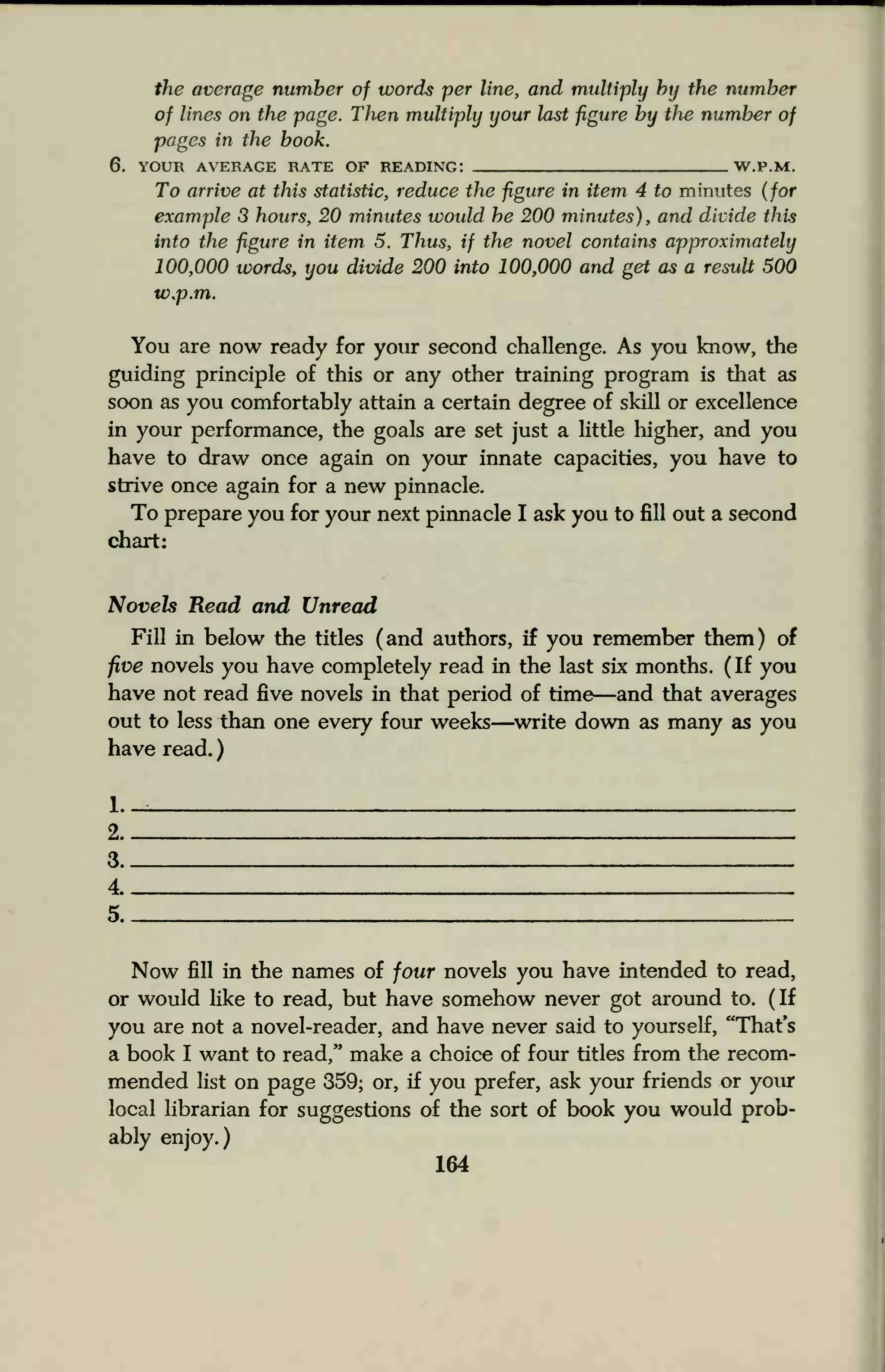 the average number of words per line, and multiply by the number
of lines on the page. TJien multiply your last figure by the number of
pages in the book.
6. YOUR AVERAGE RATE OF READING: W.P.M.
To arrive at this statistic, reduce the figure in item 4 to minutes (for
example 3 hours, 20 minutes would he 200 minutes), and divide this
into the figure in item 5. Thus, if the novel contains approximately
100,000 words, you divide 200 into 100,000 and get as a result 500
w.p.m.
You are now ready for your second challenge. As you know, the
guiding principle of this or any other training program is that as
soon as you comfortably attain a certain degree of skill or excellence
in your performance, the goals are set just a little higher, and you
have to draw once again on your innate capacities, you have to
strive once again for a new pinnacle.
To prepare you for your next pinnacle I ask you to fill out a second
chart:
Novels Read and Unread
Fill in below the titles (and authors, if you remember them) of
five novels you have completely read in the last six months. (If you
have not read five novels in that period of time—and that averages
out to less than one every four weeks—write down as many as you
have read.
l._
2
3
4
5
Now fill in the names of four novels you have intended to read,
or would like to read, but have somehow never got around to. (If
you are not a novel-reader, and have never said to yourself, "That's
a book I want to read," make a choice of four titles from the recom-
mended list on page 359; or, if you prefer, ask your friends or your
local librarian for suggestions of the sort of book you would prob-
ably enjoy.)
164
 