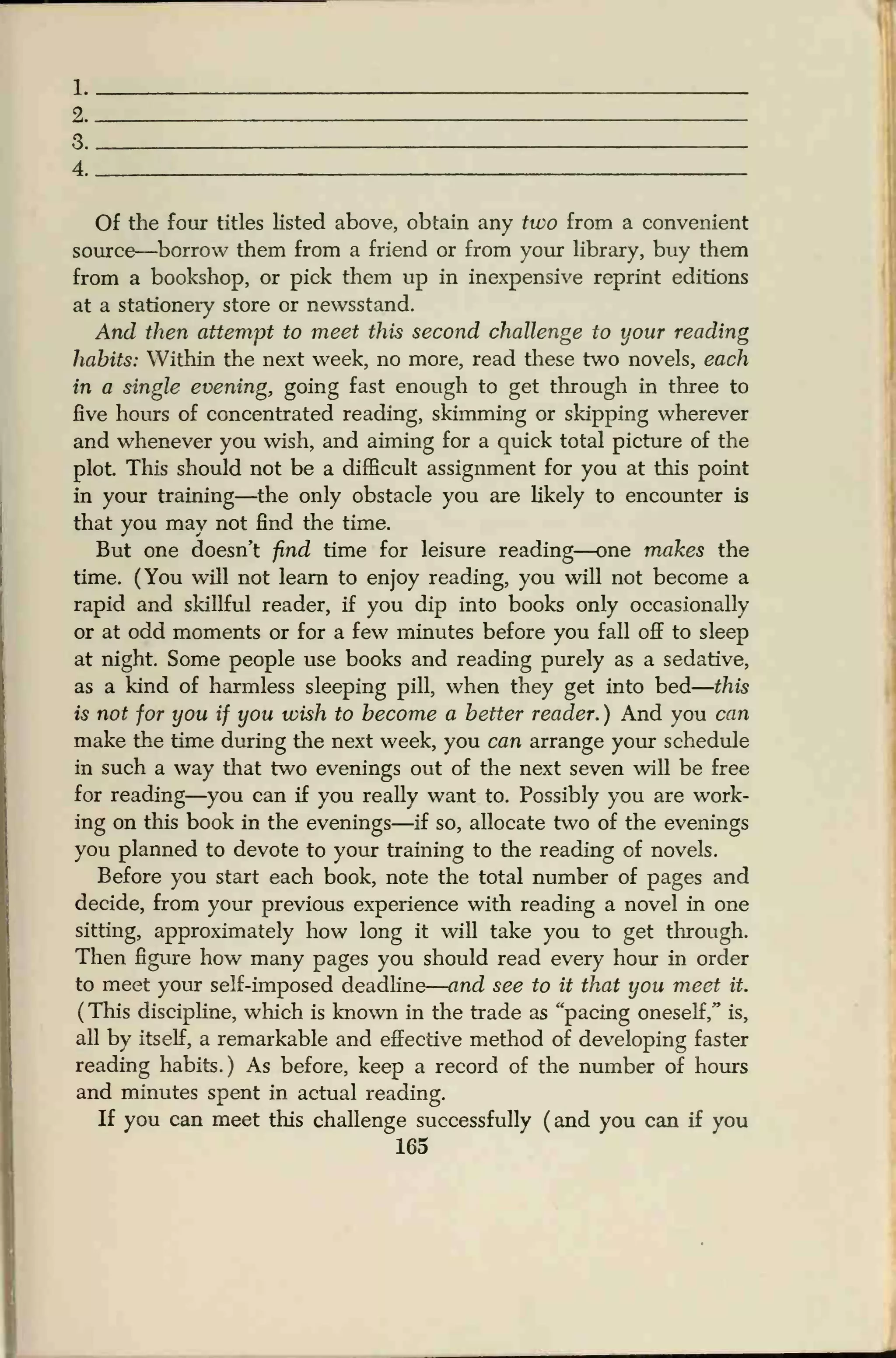 1
2
3
4
Of the four titles listed above, obtain any two from a convenient
source—borrow them from a friend or from your library, buy them
from a bookshop, or pick them up in inexpensive reprint editions
at a stationery store or newsstand.
And then attempt to meet this second challenge to your reading
habits: Within the next week, no more, read these two novels, each
in a single evening, going fast enough to get through in three to
five hours of concentrated reading, skimming or skipping wherever
and whenever you wish, and aiming for a quick total picture of the
plot. This should not be a difficult assignment for you at this point
in your training—the only obstacle you are likely to encounter is
that you may not find the time.
But one doesn't find time for leisure reading—one makes the
time. (You will not learn to enjoy reading, you will not become a
rapid and skillful reader, if you dip into books only occasionally
or at odd moments or for a few minutes before you fall off to sleep
at night. Some people use books and reading purely as a sedative,
as a kind of harmless sleeping pill, when they get into bed
—
this
is not for you if you wish to become a better reader. ) And you can
make the time during the next week, you can arrange your schedule
in such a way that two evenings out of the next seven will be free
for reading—you can if you really want to. Possibly you are work-
ing on this book in the evenings—if so, allocate two of the evenings
you planned to devote to your training to the reading of novels.
Before you start each book, note the total number of pages and
decide, from your previous experience with reading a novel in one
sitting, approximately how long it will take you to get through.
Then figure how many pages you should read every hour in order
to meet your self-imposed deadline
—
and see to it that you meet it.
( This discipline, which is known in the trade as "pacing oneself " is,
all by itself, a remarkable and effective method of developing faster
reading habits.) As before, keep a record of the number of hours
and minutes spent in actual reading.
If you can meet this challenge successfully (and you can if you
165
 