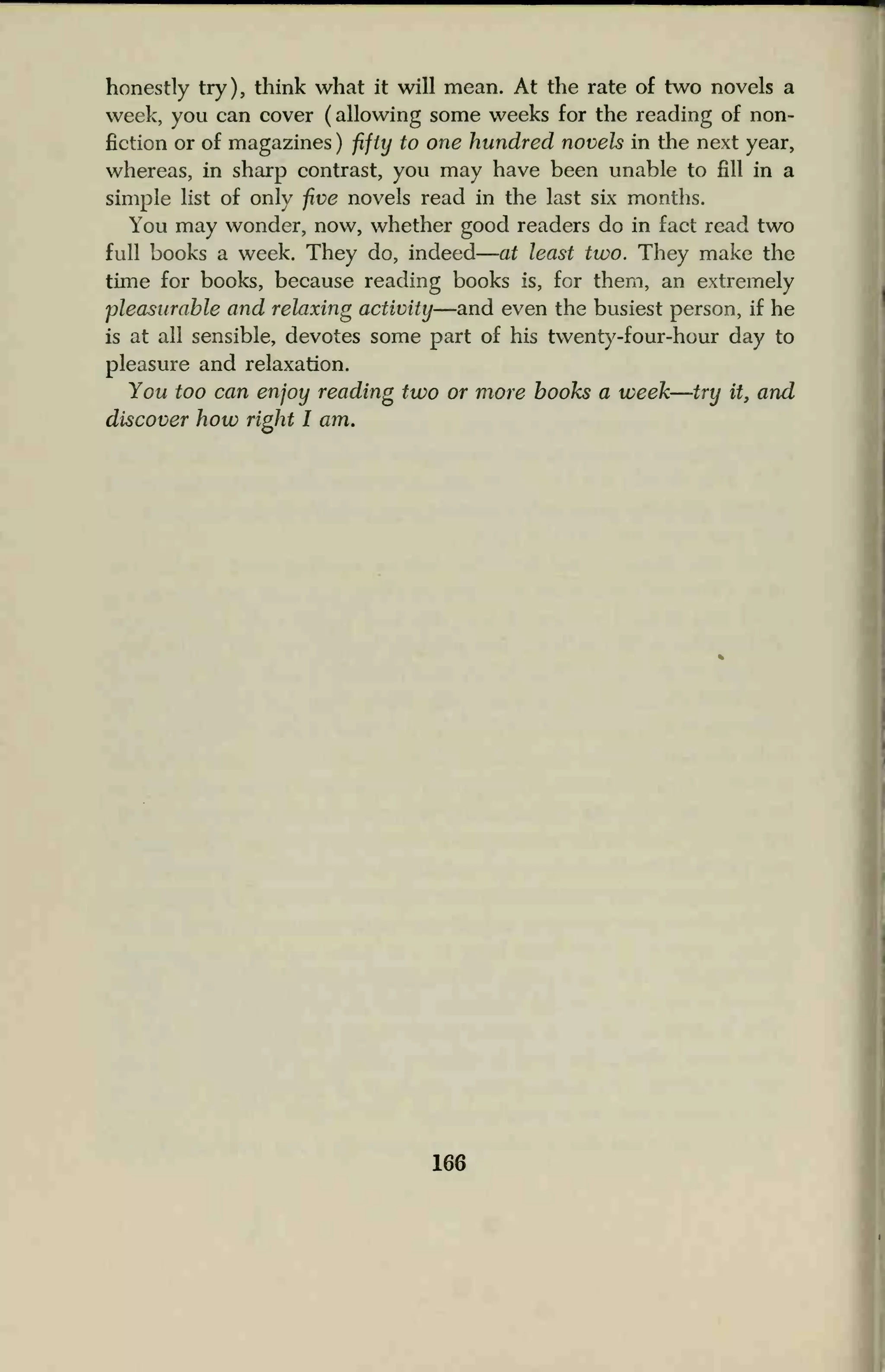 honestly try), think what it will mean. At the rate of two novels a
week, you can cover (allowing some weeks for the reading of non-
fiction or of magazines ) fifty to one hundred novels in the next year,
whereas, in sharp contrast, you may have been unable to fill in a
simple list of only five novels read in the last six months.
You may wonder, now, whether good readers do in fact read two
full books a week. They do, indeed at least two. They make the
time for books, because reading books is, for them, an extremely
pleasurable and relaxing activity—and even the busiest person, if he
is at all sensible, devotes some part of his twenty-four-hour day to
pleasure and relaxation.
You too can enjoy reading two or more books a week—try it, and
discover how right I am.
166
 