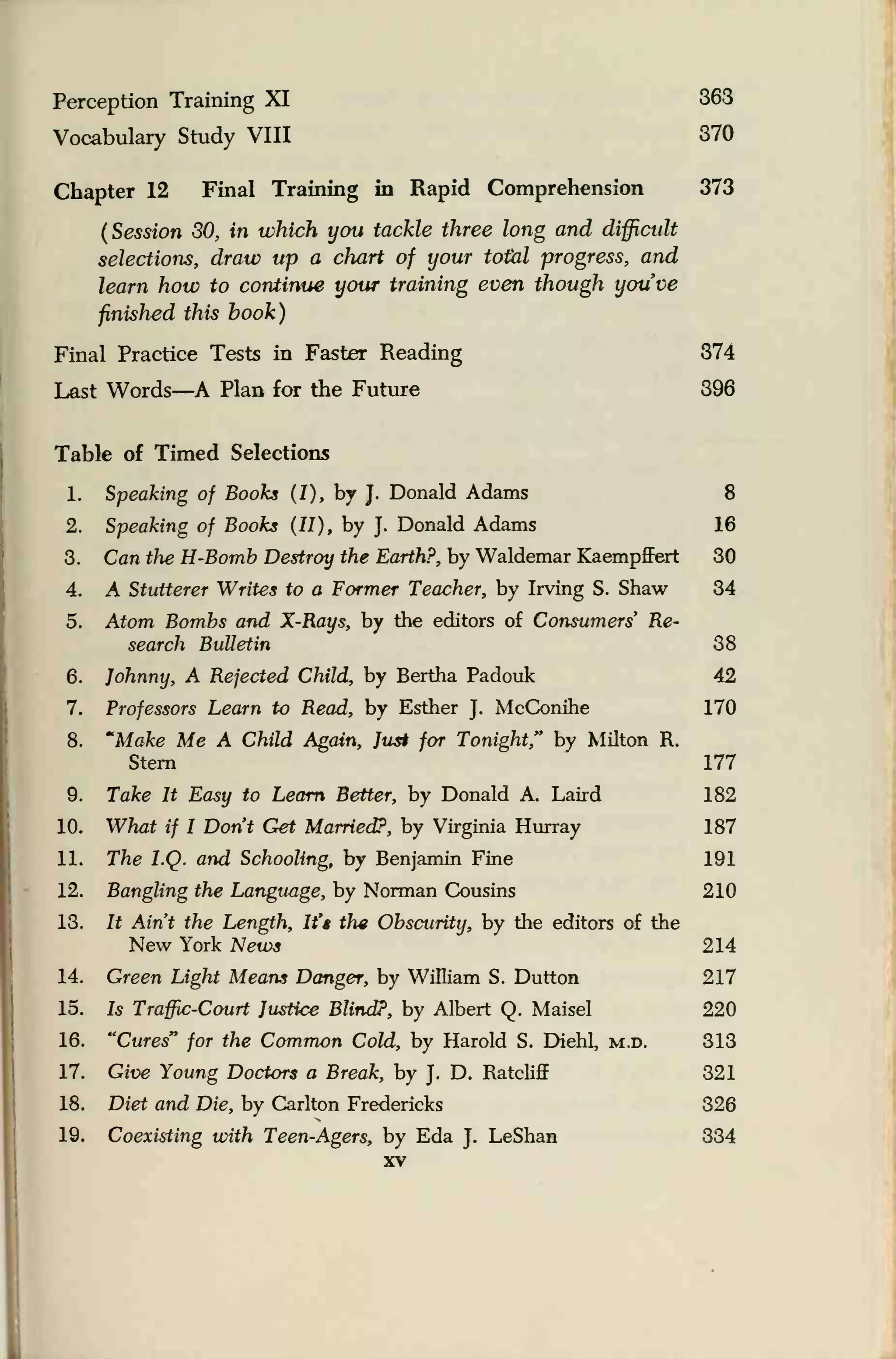 Perception Training XI 363
Vocabulary Study VIII 370
Chapter 12 Final Training in Rapid Comprehension 373
(Session 30, in which you tackle three long and difficult
selections, draw up a chart of your total progress, and
learn how to continue your training even though you've
finished this book)
Final Practice Tests in Faster Reading 374
Last Words—A Plan for the Future 396
Table of Timed Selections
1. Speaking of Books (I), by J.
Donald Adams 8
2. Speaking of Books (II), by J.
Donald Adams 16
3. Can the H-Bomb Destroy the Earth?, by Waldemar Kaempffert 30
4. A Stutterer Writes to a Former Teacher, by Irving S. Shaw 34
5. Atom Bombs and X-Rays, by the editors of Consumers' Re-
search Bulletin 38
6. Johnny, A Rejected Child, by Bertha Padouk 42
7. Professors Learn to Read, by Esther J.
McConihe 170
8. "Make Me A Child Again, Jus* for Tonight" by Milton R.
Stern 177
9. Take It Easy to Learn Better, by Donald A. Laird 182
10. What if I Don't Get Married?, by Virginia Hurray 187
11. The I.Q. and Schooling, by Benjamin Fine 191
12. Bangling the Language, by Norman Cousins 210
13. It Ain't the Length, It's the Obscurity, by the editors of the
New York News 214
14. Green Light Means Danger, by William S. Dutton 217
15. Is Traffic-Court Justice Blind?, by Albert Q. Maisel 220
16. "Cures" for the Common Cold, by Harold S. Diehl, M.n. 313
17. Give Young Doctors a Break, by J.
D. Ratcliff 321
18. Diet and Die, by Carlton Fredericks 326
19. Coexisting with Teen-Agers, by Eda J.
LeShan 334
xv
 