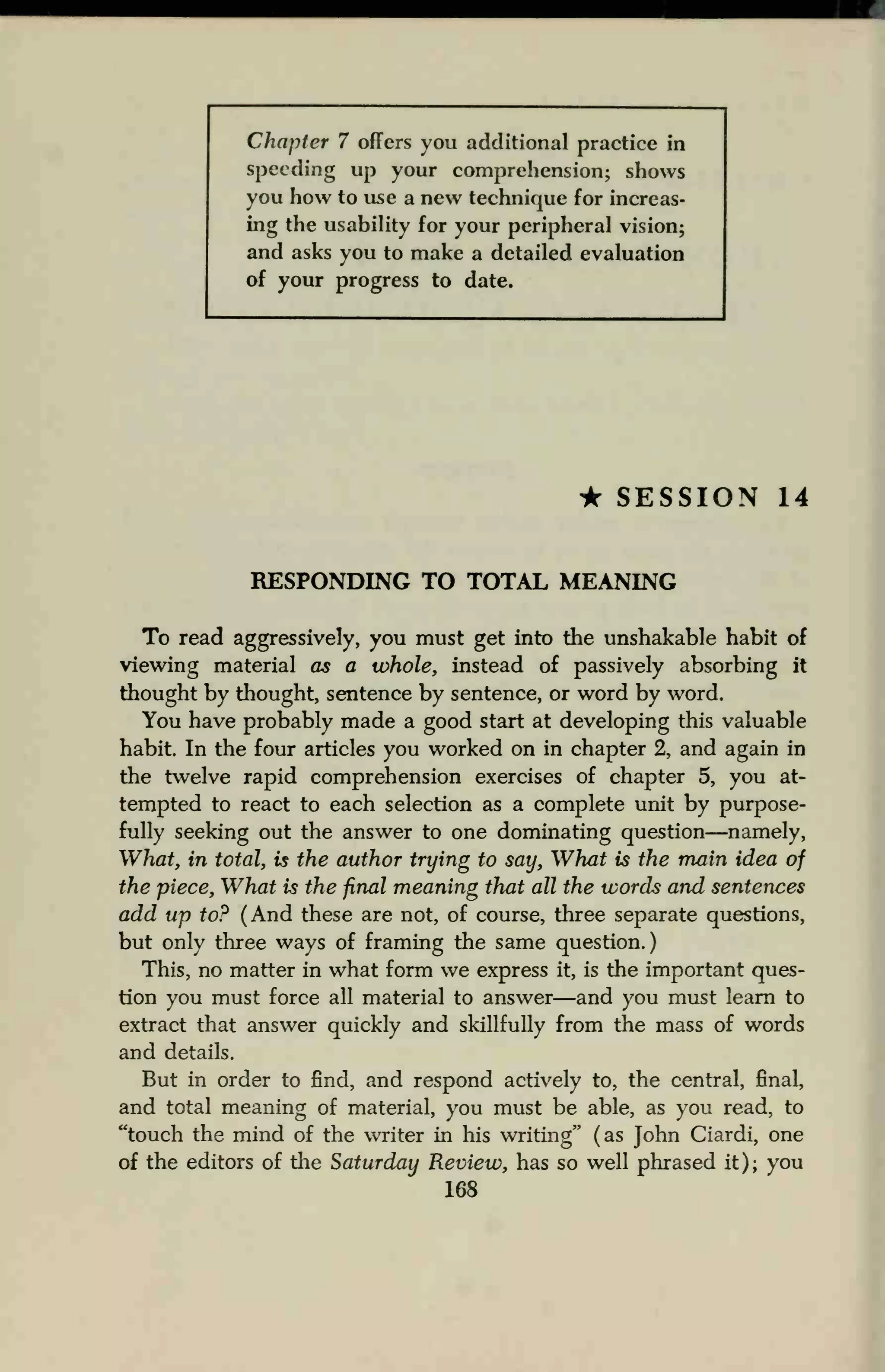 Chapter 7 offers you additional practice in
speeding up your comprehension; shows
you how to use a new technique for increas-
ing the usability for your peripheral vision;
and asks you to make a detailed evaluation
of your progress to date.
• SESSION 14
RESPONDING TO TOTAL MEANING
To read aggressively, you must get into the unshakable habit of
viewing material as a whole, instead of passively absorbing it
thought by thought, sentence by sentence, or word by word.
You have probably made a good start at developing this valuable
habit. In the four articles you worked on in chapter 2, and again in
the twelve rapid comprehension exercises of chapter 5, you at-
tempted to react to each selection as a complete unit by purpose-
fully seeking out the answer to one dominating question—namely,
What, in total, is the author trying to say, What is the main idea of
the piece, What is the final meaning that all the words and sentences
add up to? (And these are not, of course, three separate questions,
but only three ways of framing the same question.)
This, no matter in what form we express it, is the important ques-
tion you must force all material to answer—and you must learn to
extract that answer quickly and skillfully from the mass of words
and details.
But in order to find, and respond actively to, the central, final,
and total meaning of material, you must be able, as you read, to
"touch the mind of the writer in his writing" (as John Ciardi, one
of the editors of the Saturday Review, has so well phrased it); you
168
 
