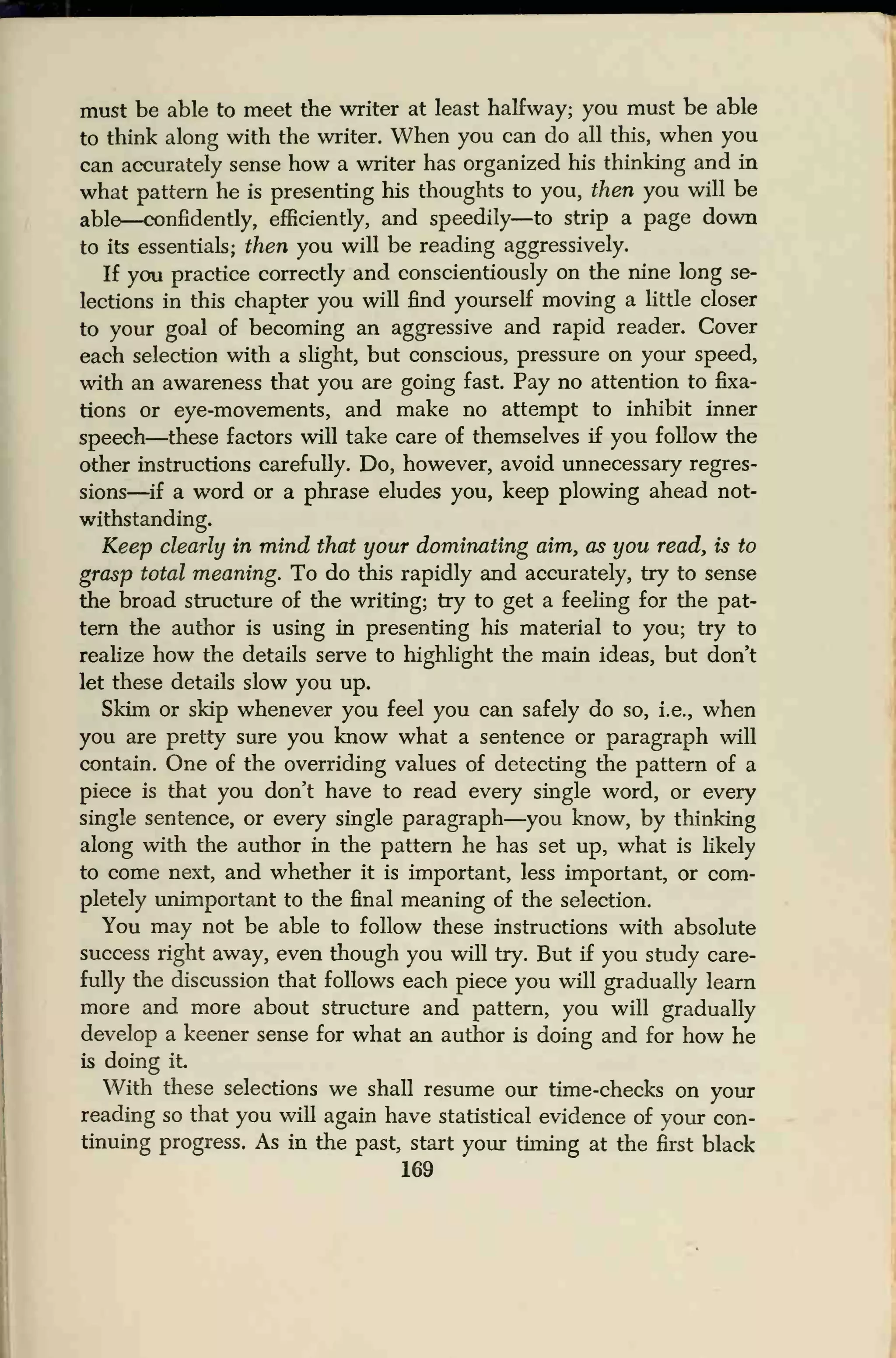 must be able to meet the writer at least halfway; you must be able
to think along with the writer. When you can do all this, when you
can accurately sense how a writer has organized his thinking and in
what pattern he is presenting his thoughts to you, then you will be
able—confidently, efficiently, and speedily—to strip a page down
to its essentials; then you will be reading aggressively.
If you practice correctly and conscientiously on the nine long se-
lections in this chapter you will find yourself moving a little closer
to your goal of becoming an aggressive and rapid reader. Cover
each selection with a slight, but conscious, pressure on your speed,
with an awareness that you are going fast. Pay no attention to fixa-
tions or eye-movements, and make no attempt to inhibit inner
speech—these factors will take care of themselves if you follow the
other instructions carefully. Do, however, avoid unnecessary regres-
sions—if a word or a phrase eludes you, keep plowing ahead not-
withstanding.
Keep clearly in mind that your dominating aim, as you read, is to
grasp total meaning. To do this rapidly and accurately, try to sense
the broad structure of the writing; try to get a feeling for the pat-
tern the author is using in presenting his material to you; try to
realize how the details serve to highlight the main ideas, but don't
let these details slow you up.
Skim or skip whenever you feel you can safely do so, i.e., when
you are pretty sure you know what a sentence or paragraph will
contain. One of the overriding values of detecting the pattern of a
piece is that you don't have to read every single word, or every
single sentence, or every single paragraph—you know, by thinking
along with the author in the pattern he has set up, what is likely
to come next, and whether it is important, less important, or com-
pletely unimportant to the final meaning of the selection.
You may not be able to follow these instructions with absolute
success right away, even though you will try. But if you study care-
fully the discussion that follows each piece you will gradually learn
more and more about structure and pattern, you will gradually
develop a keener sense for what an author is doing and for how he
is doing it
With these selections we shall resume our time-checks on your
reading so that you will again have statistical evidence of your con-
tinuing progress. As in the past, start your timing at the first black
169
 