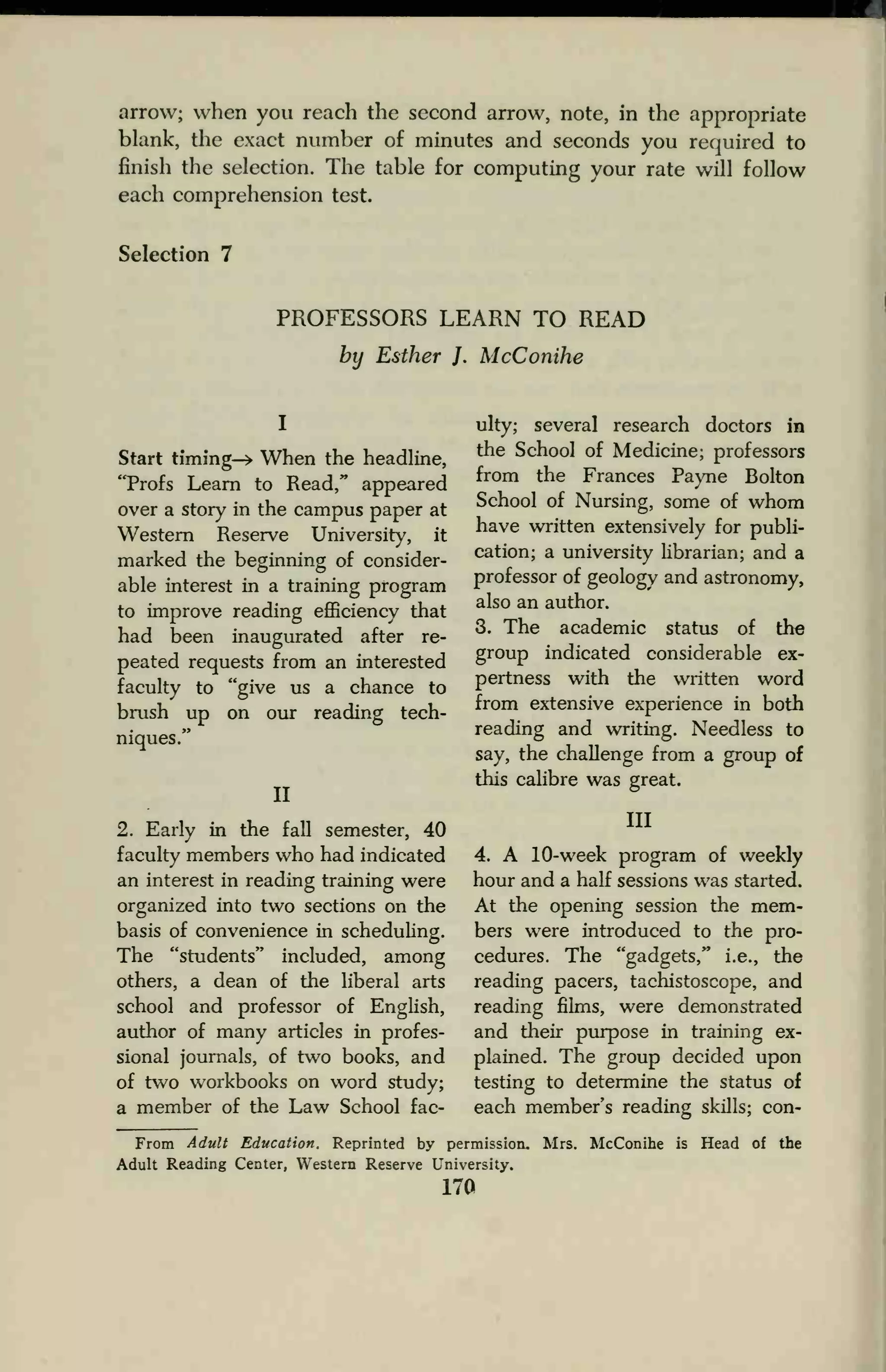 arrow; when you reach the second arrow, note, in the appropriate
blank, the exact number of minutes and seconds you required to
finish the selection. The table for computing your rate will follow
each comprehension test.
Selection 7
PROFESSORS LEARN TO READ
by Esther J. McConihe
I
Start timing—> When the headline,
"Profs Learn to Read," appeared
over a story in the campus paper at
Western Reserve University, it
marked the beginning of consider-
able interest in a training program
to improve reading efficiency that
had been inaugurated after re-
peated requests from an interested
faculty to "give us a chance to
brush up on our reading tech-
niques."
II
2. Early in the fall semester, 40
faculty members who had indicated
an interest in reading training were
organized into two sections on the
basis of convenience in scheduling.
The "students" included, among
others, a dean of the liberal arts
school and professor of English,
author of many articles in profes-
sional journals, of two books, and
of two workbooks on word study;
a member of the Law School fac-
ulty; several research doctors in
the School of Medicine; professors
from the Frances Payne Bolton
School of Nursing, some of whom
have written extensively for publi-
cation; a university librarian; and a
professor of geology and astronomy,
also an author.
3. The academic status of the
group indicated considerable ex-
pertness with the written word
from extensive experience in both
reading and writing. Needless to
say, the challenge from a group of
this calibre was great.
Ill
4. A 10-week program of weekly
hour and a half sessions was started.
At the opening session the mem-
bers were introduced to the pro-
cedures. The "gadgets," i.e., the
reading pacers, tachistoscope, and
reading films, were demonstrated
and their purpose in training ex-
plained. The group decided upon
testing to determine the status of
each member's reading skills; con-
From Adult Education. Reprinted by permission. Mrs. McConihe is Head of the
Adult Reading Center, Western Reserve University.
i7a
 
