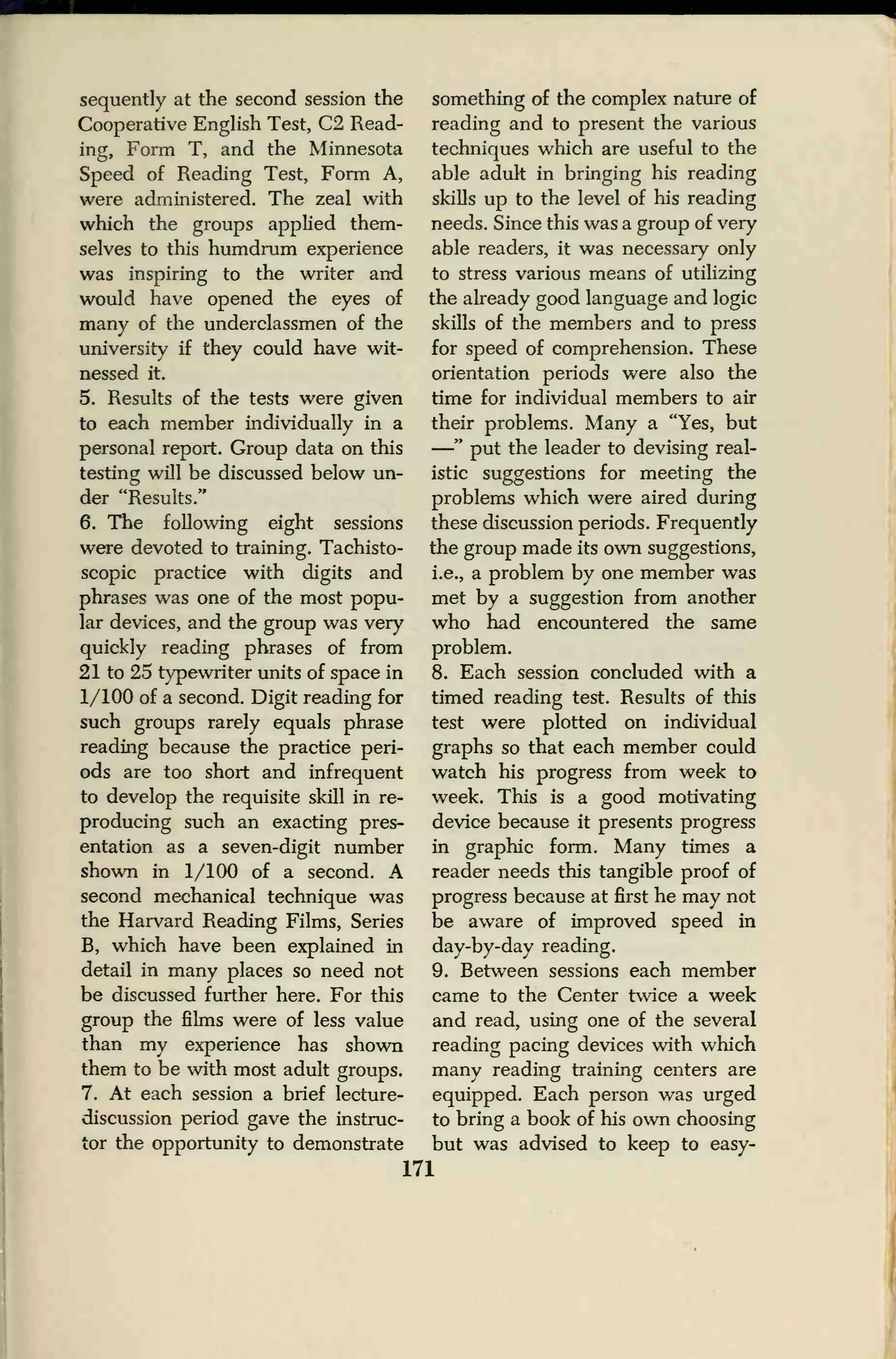 sequently at the second session the
Cooperative English Test, C2 Read-
ing, Form T, and the Minnesota
Speed of Reading Test, Form A,
were administered. The zeal with
which the groups applied them-
selves to this humdrum experience
was inspiring to the writer and
would have opened the eyes of
many of the underclassmen of the
university if they could have wit-
nessed it.
5. Results of the tests were given
to each member individually in a
personal report. Group data on this
testing will be discussed below un-
der "Results."
6. The following eight sessions
were devoted to training. Tachisto-
scopic practice with digits and
phrases was one of the most popu-
lar devices, and the group was very
quickly reading phrases of from
21 to 25 typewriter units of space in
1/100 of a second. Digit reading for
such groups rarely equals phrase
reading because the practice peri-
ods are too short and infrequent
to develop the requisite skill in re-
producing such an exacting pres-
entation as a seven-digit number
shown in 1/100 of a second. A
second mechanical technique was
the Harvard Reading Films, Series
B, which have been explained in
detail in many places so need not
be discussed further here. For this
group the films were of less value
than my experience has shown
them to be with most adult groups.
7. At each session a brief lecture-
discussion period gave the instruc-
tor the opportunity to demonstrate
something of the complex nature of
reading and to present the various
techniques which are useful to the
able adult in bringing his reading
skills up to the level of his reading
needs. Since this was a group of very
able readers, it was necessary only
to stress various means of utilizing
the already good language and logic
skills of the members and to press
for speed of comprehension. These
orientation periods were also the
time for individual members to air
their problems. Many a "Yes, but
—" put the leader to devising real-
istic suggestions for meeting the
problems which were aired during
these discussion periods. Frequently
the group made its own suggestions,
i.e., a problem by one member was
met by a suggestion from another
who had encountered the same
problem.
8. Each session concluded with a
timed reading test. Results of this
test were plotted on individual
graphs so that each member could
watch his progress from week to
week. This is a good motivating
device because it presents progress
in graphic form. Many times a
reader needs this tangible proof of
progress because at first he may not
be aware of improved speed in
day-by-day reading.
9. Between sessions each member
came to the Center twice a week
and read, using one of the several
reading pacing devices with which
many reading training centers are
equipped. Each person was urged
to bring a book of his own choosing
but was advised to keep to easy-
171
 