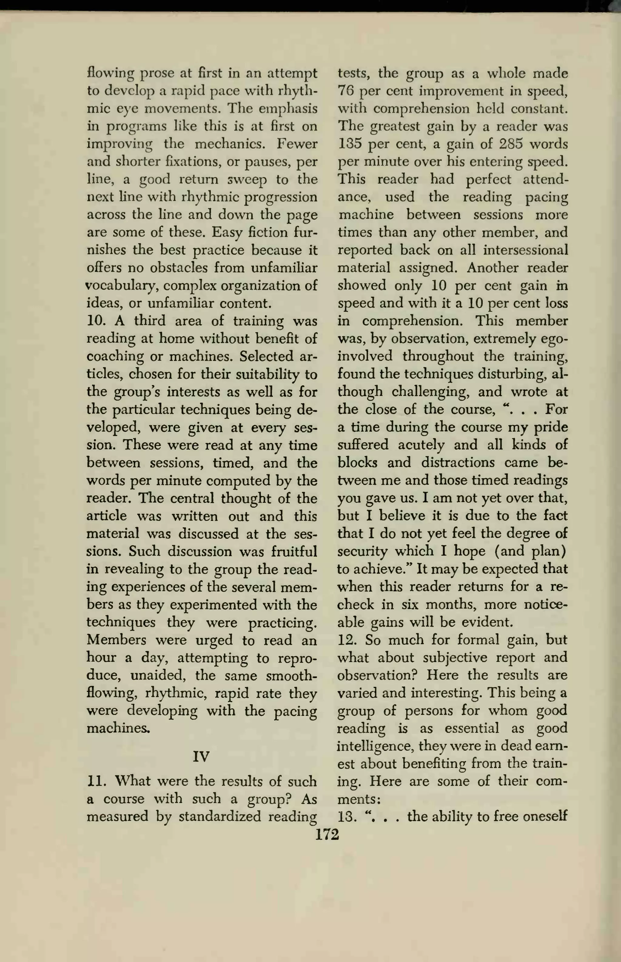 flowing prose at first in an attempt
to develop a rapid pace with rhyth-
mic eye movements. The emphasis
in programs like this is at first on
improving the mechanics. Fewer
and shorter fixations, or pauses, per
line, a good return sweep to the
next line with rhythmic progression
across the line and down the page
are some of these. Easy fiction fur-
nishes the best practice because it
offers no obstacles from unfamiliar
vocabulary, complex organization of
ideas, or unfamiliar content.
10. A third area of training was
reading at home without benefit of
coaching or machines. Selected ar-
ticles, chosen for their suitability to
the group's interests as well as for
the particular techniques being de-
veloped, were given at every ses-
sion. These were read at any time
between sessions, timed, and the
words per minute computed by the
reader. The central thought of the
article was written out and this
material was discussed at the ses-
sions. Such discussion was fruitful
in revealing to the group the read-
ing experiences of the several mem-
bers as they experimented with the
techniques they were practicing.
Members were urged to read an
hour a day, attempting to repro-
duce, unaided, the same smooth-
flowing, rhythmic, rapid rate they
were developing with the pacing
machines,
IV
11. What were the results of such
a course with such a group? As
measured by standardized reading
tests, the group as a whole made
76 per cent improvement in speed,
with comprehension held constant.
The greatest gain by a reader was
135 per cent, a gain of 285 words
per minute over his entering speed.
This reader had perfect attend-
ance, used the reading pacing
machine between sessions more
times than any other member, and
reported back on all intersessional
material assigned. Another reader
showed only 10 per cent gain in
speed and with it a 10 per cent loss
in comprehension. This member
was, by observation, extremely ego-
involved throughout the training,
found the techniques disturbing, al-
though challenging, and wrote at
the close of the course, ". . . For
a time during the course my pride
suffered acutely and all kinds of
blocks and distractions came be-
tween me and those timed readings
you gave us. I am not yet over that,
but I believe it is due to the fact
that I do not yet feel the degree of
security which I hope (and plan)
to achieve." It may be expected that
when this reader returns for a re-
check in six months, more notice-
able gains will be evident.
12. So much for formal gain, but
what about subjective report and
observation? Here the results are
varied and interesting. This being a
group of persons for whom good
reading is as essential as good
intelligence, they were in dead earn-
est about benefiting from the train-
ing. Here are some of their com-
ments:
13. ". . . the ability to free oneself
172
 