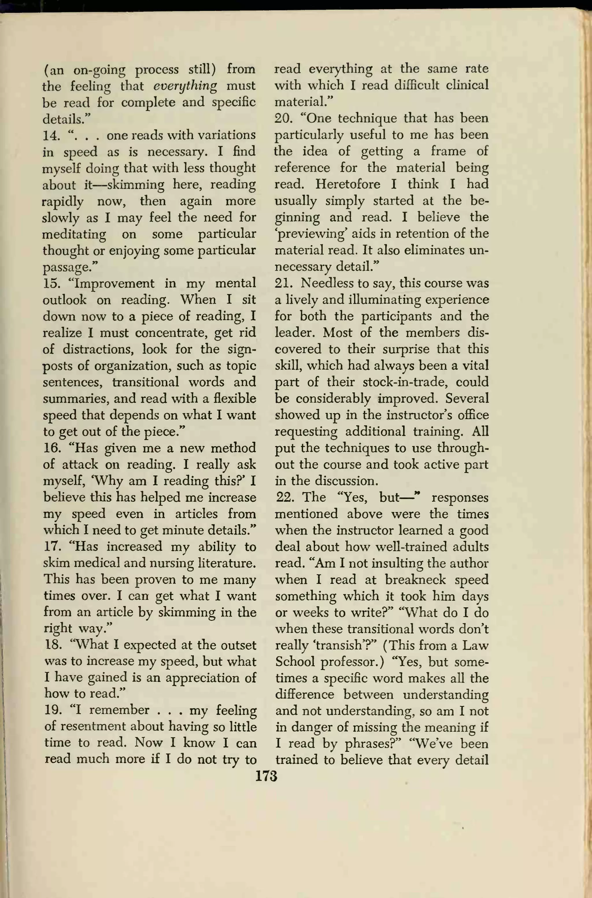 (an on-going process still) from
the feeling that everything must
be read for complete and specific
details."
14. ". . . one reads with variations
in speed as is necessary. I find
myself doing that with less thought
about it—skimming here, reading
rapidly now, then again more
slowly as I may feel the need for
meditating on some particular
thought or enjoying some particular
passage."
15. "Improvement in my mental
outlook on reading. When I sit
down now to a piece of reading, I
realize I must concentrate, get rid
of distractions, look for the sign-
posts of organization, such as topic
sentences, transitional words and
summaries, and read with a flexible
speed that depends on what I want
to get out of the piece."
16. "Has given me a new method
of attack on reading. I really ask
myself, 'Why am I reading this?' I
believe this has helped me increase
my speed even in articles from
which I need to get minute details."
17. "Has increased my ability to
skim medical and nursing literature.
This has been proven to me many
times over. I can get what I want
from an article by skimming in the
right way."
18. "What I expected at the outset
was to increase my speed, but what
I have gained is an appreciation of
how to read."
19. "I remember . . . my feeling
of resentment about having so little
time to read. Now I know I can
read much more if I do not try to
173
read everything at the same rate
with which I read difficult clinical
material."
20. "One technique that has been
particularly useful to me has been
the idea of getting a frame of
reference for the material being
read. Heretofore I think I had
usually simply started at the be-
ginning and read. I believe the
'previewing' aids in retention of the
material read. It also eliminates un-
necessary detail."
21. Needless to say, this course was
a lively and illuminating experience
for both the participants and the
leader. Most of the members dis-
covered to their surprise that this
skill, which had always been a vital
part of their stock-in-trade, could
be considerably improved. Several
showed up in the instructor's office
requesting additional training. All
put the techniques to use through-
out the course and took active part
in the discussion.
22. The "Yes, but
—" responses
mentioned above were the times
when the instructor learned a good
deal about how well-trained adults
read. "Am I not insulting the author
when I read at breakneck speed
something which it took him days
or weeks to write?" "What do I do
when these transitional words don't
really 'transish'?" (This from a Law
School professor.) "Yes, but some-
times a specific word makes all the
difference between understanding
and not understanding, so am I not
in danger of missing the meaning if
I read by phrases?" "We've been
trained to believe that every detail
 