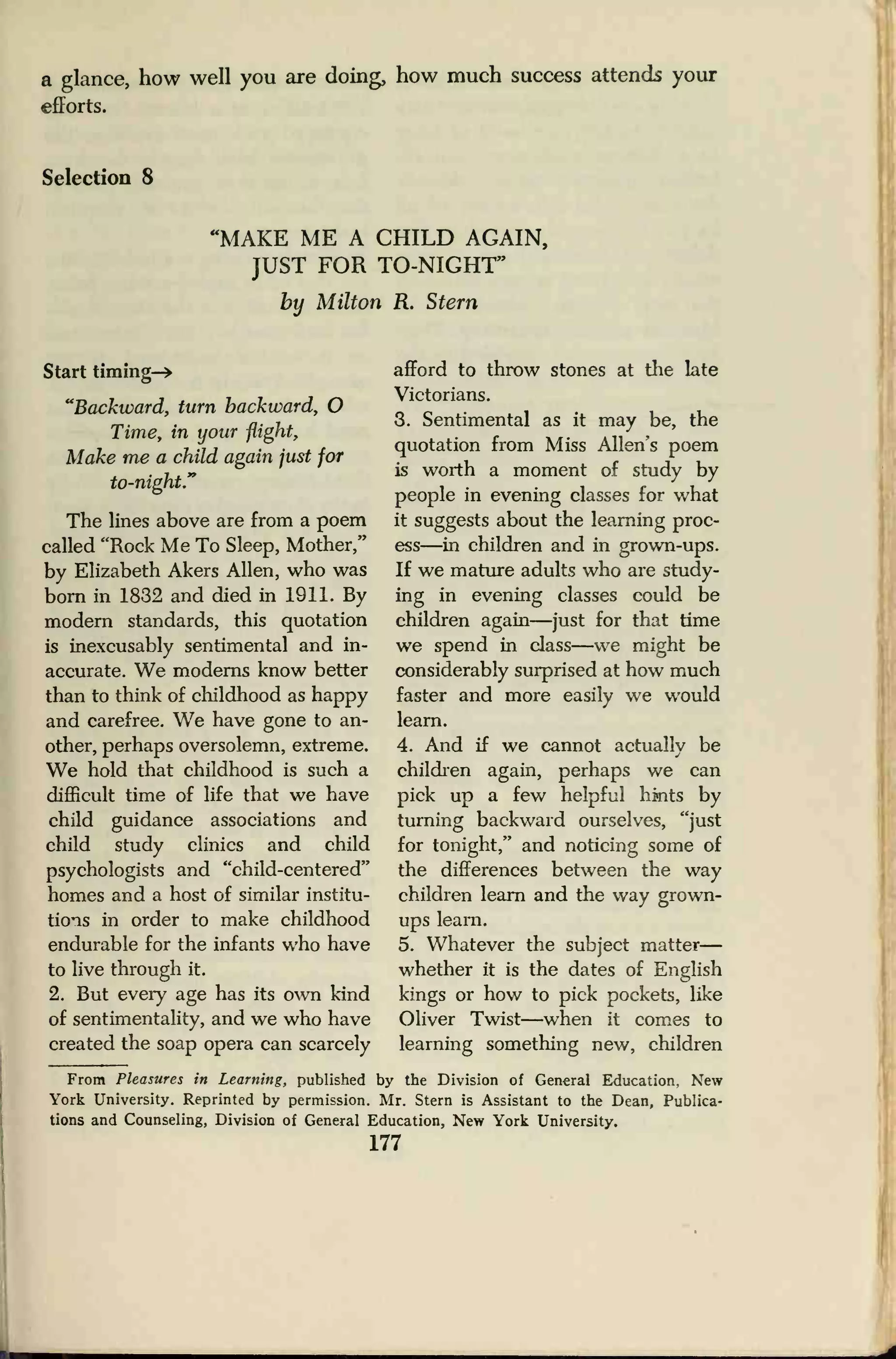 a glance, how well you are doing, how much success attends your
efforts.
Selection 8
'MAKE ME A CHILD AGAIN,
JUST FOR TO-NIGHT"
by Milton R. Stern
Start timing-*
"Backward, turn backward, O
Time, in your flight,
Make me a child again just for
to-night."
The lines above are from a poem
called "Rock Me To Sleep, Mother,"
by Elizabeth Akers Allen, who was
born in 1832 and died in 1911. By
modern standards, this quotation
is inexcusably sentimental and in-
accurate. We moderns know better
than to think of childhood as happy
and carefree. We have gone to an-
other, perhaps oversolemn, extreme.
We hold that childhood is such a
difficult time of life that we have
child guidance associations and
child study clinics and child
psychologists and "child-centered"
homes and a host of similar institu-
tions in order to make childhood
endurable for the infants who have
to live through it.
2. But every age has its own kind
of sentimentality, and we who have
created the soap opera can scarcely
afford to throw stones at the late
Victorians.
3. Sentimental as it may be, the
quotation from Miss Allen's poem
is worth a moment of study by
people in evening classes for what
it suggests about the learning proc-
ess—in children and in grown-ups.
If we mature adults who are study-
ing in evening classes could be
children again—just for that time
we spend in class—we might be
considerably surprised at how much
faster and more easily we would
learn.
4. And if we cannot actually be
children again, perhaps we can
pick up a few helpful hints by
turning backward ourselves, "just
for tonight," and noticing some of
the differences between the way
children learn and the way grown-
ups leam.
5. Whatever the subject matter
—
whether it is the dates of English
kings or how to pick pockets, like
Oliver Twist—when it comes to
learning something new, children
From Pleasures in Learning, published by the Division of General Education, New
York University. Reprinted by permission. Mr. Stern is Assistant to the Dean, Publica-
tions and Counseling, Division of General Education, New York University.
177
 