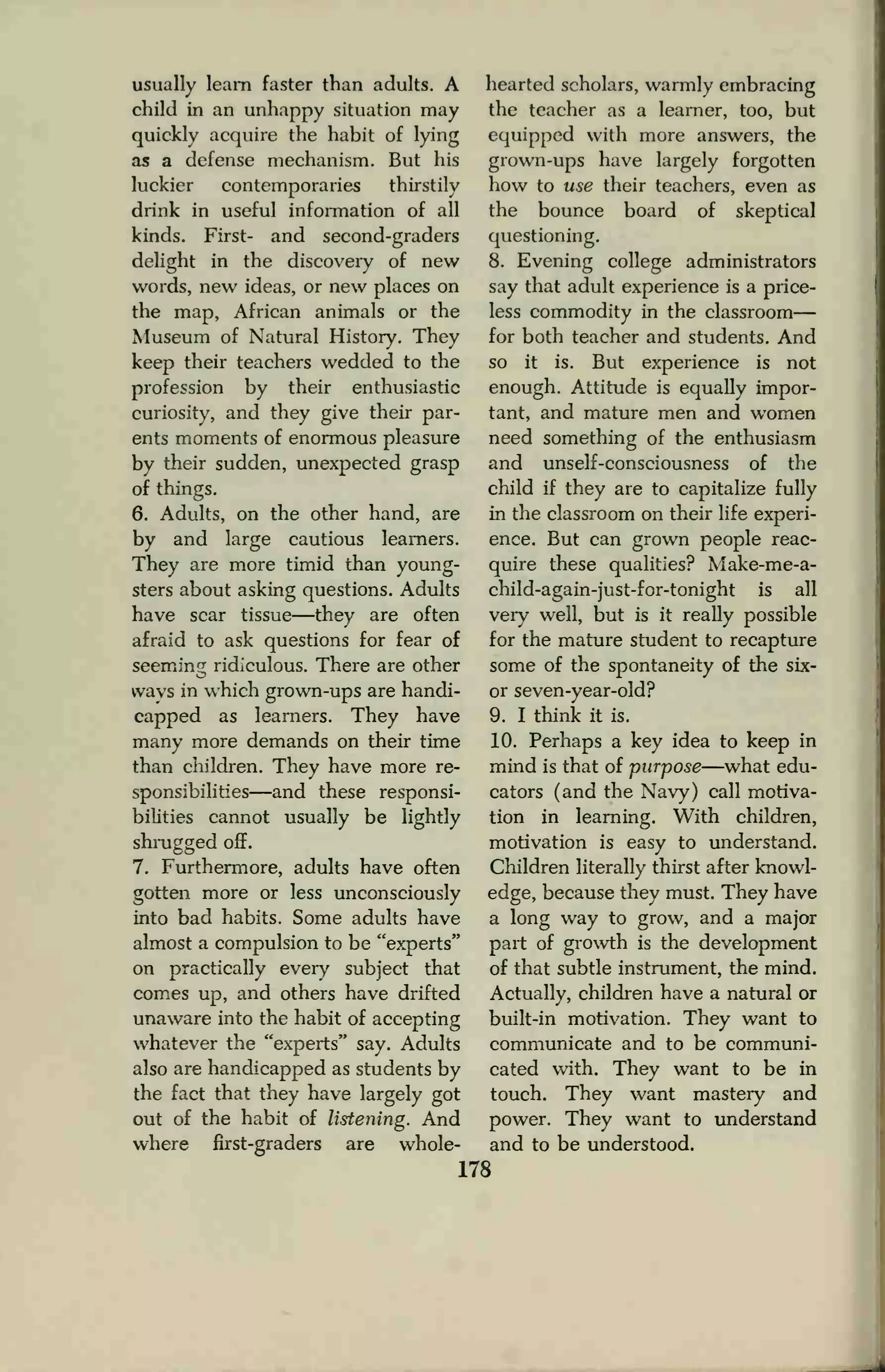 usually learn faster than adults. A
child in an unhappy situation may
quickly acquire the habit of lying
as a defense mechanism. But his
luckier contemporaries thirstily
drink in useful information of all
kinds. First- and second-graders
delight in the discovery of new
words, new ideas, or new places on
the map, African animals or the
Museum of Natural History. They
keep their teachers wedded to the
profession by their enthusiastic
curiosity, and they give their par-
ents moments of enormous pleasure
by their sudden, unexpected grasp
of things.
6. Adults, on the other hand, are
by and large cautious learners.
They are more timid than young-
sters about asking questions. Adults
have scar tissue—they are often
afraid to ask questions for fear of
seeming ridiculous. There are other
wavs in which grown-ups are handi-
capped as learners. They have
many more demands on their time
than children. They have more re-
sponsibilities—and these responsi-
bilities cannot usually be lightly
shrugged off.
7. Furthermore, adults have often
gotten more or less unconsciously
into bad habits. Some adults have
almost a compulsion to be "experts"
on practically every subject that
comes up, and others have drifted
unaware into the habit of accepting
whatever the "experts" say. Adults
also are handicapped as students by
the fact that they have largely got
out of the habit of listening. And
where first-graders are whole-
hearted scholars, warmly embracing
the teacher as a learner, too, but
equipped with more answers, the
grown-ups have largely forgotten
how to use their teachers, even as
the bounce board of skeptical
questioning.
8. Evening college administrators
say that adult experience is a price-
less commodity in the classroom
for both teacher and students. And
so it is. But experience is not
enough. Attitude is equally impor-
tant, and mature men and women
need something of the enthusiasm
and unself-consciousness of the
child if they are to capitalize fully
in the classroom on their life experi-
ence. But can grown people reac-
quire these qualities? Make-me-a-
child-again-just-for-tonight is all
very well, but is it really possible
for the mature student to recapture
some of the spontaneity of the six-
or seven-year-old?
9. I think it is.
10. Perhaps a key idea to keep in
mind is that of purpose—what edu-
cators (and the Navy) call motiva-
tion in learning. With children,
motivation is easy to understand.
Children literally thirst after knowl-
edge, because they must. They have
a long way to grow, and a major
part of growth is the development
of that subtle instrument, the mind.
Actually, children have a natural or
built-in motivation. They want to
communicate and to be communi-
cated with. They want to be in
touch. They want mastery and
power. They want to understand
and to be understood.
178
 