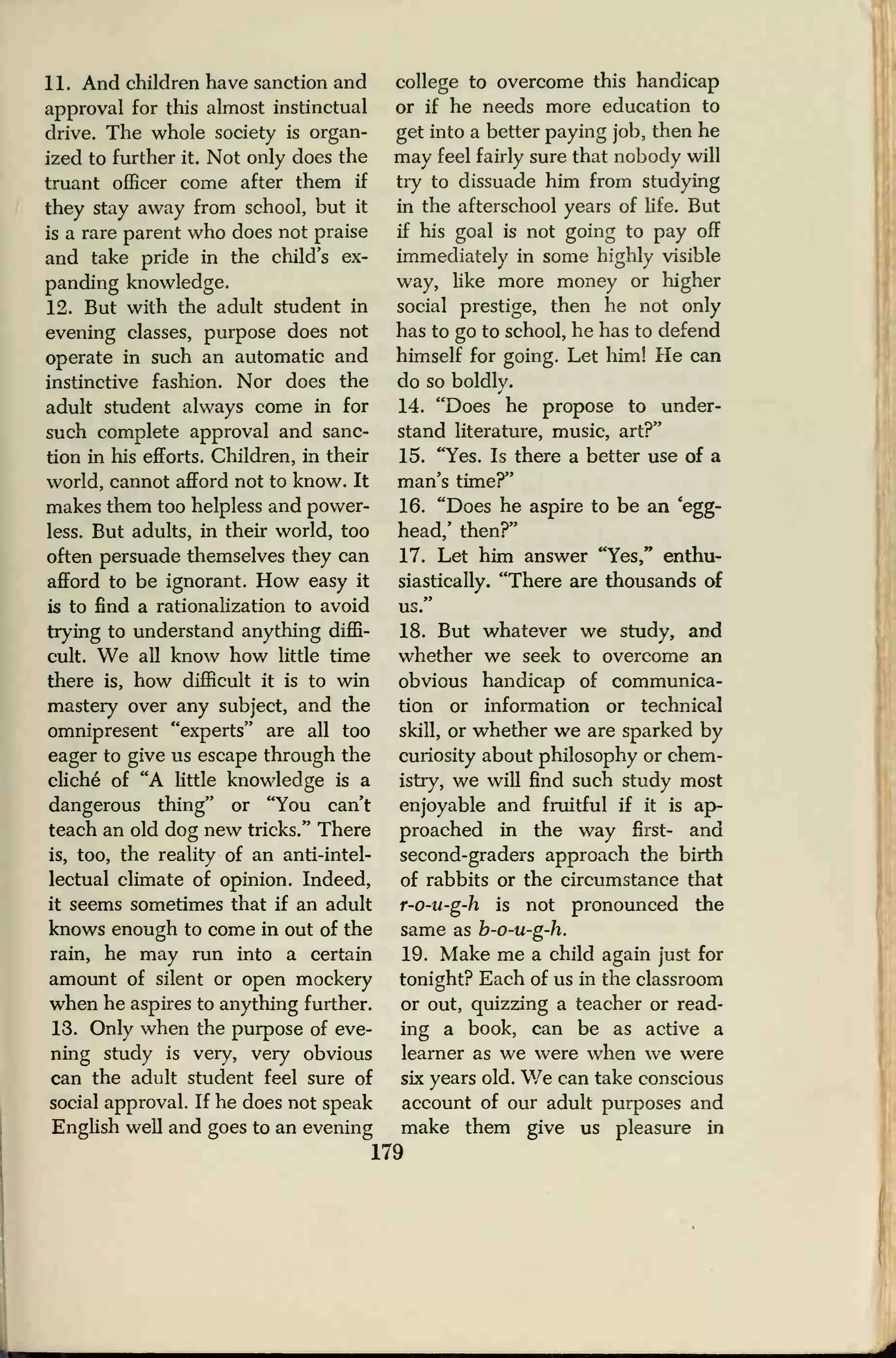 11. And children have sanction and
approval for this almost instinctual
drive. The whole society is organ-
ized to further it. Not only does the
truant officer come after them if
they stay away from school, but it
is a rare parent who does not praise
and take pride in the child's ex-
panding knowledge.
12. But with the adult student in
evening classes, purpose does not
operate in such an automatic and
instinctive fashion. Nor does the
adult student always come in for
such complete approval and sanc-
tion in his efforts. Children, in their
world, cannot afford not to know. It
makes them too helpless and power-
less. But adults, in their world, too
often persuade themselves they can
afford to be ignorant. How easy it
is to find a rationalization to avoid
trying to understand anything diffi-
cult. We all know how little time
there is, how difficult it is to win
mastery over any subject, and the
omnipresent "experts" are all too
eager to give us escape through the
cliche of "A little knowledge is a
dangerous thing" or "You can't
teach an old dog new tricks." There
is, too, the reality of an anti-intel-
lectual climate of opinion. Indeed,
it seems sometimes that if an adult
knows enough to come in out of the
rain, he may run into a certain
amount of silent or open mockery
when he aspires to anything further.
13. Only when the purpose of eve-
ning study is very, very obvious
can the adult student feel sure of
social approval. If he does not speak
English well and goes to an evening
college to overcome this handicap
or if he needs more education to
get into a better paying job, then he
may feel fairly sure that nobody will
try to dissuade him from studying
in the afterschool years of life. But
if his goal is not going to pay off
immediately in some highly visible
way, like more money or higher
social prestige, then he not only
has to go to school, he has to defend
himself for going. Let him! He can
do so boldly.
14. "Does he propose to under-
stand literature, music, art?"
15. "Yes. Is there a better use of a
man's time?"
16. "Does he aspire to be an 'egg-
head,' then?"
17. Let him answer "Yes," enthu-
siastically. "There are thousands of
us.
18. But whatever we study, and
whether we seek to overcome an
obvious handicap of communica-
tion or information or technical
skill, or whether we are sparked by
curiosity about philosophy or chem-
istry, we will find such study most
enjoyable and fruitful if it is ap-
proached in the way first- and
second-graders approach the birth
of rabbits or the circumstance that
r-o-u-g-h is not pronounced the
same as b-o-u-g-h.
19. Make me a child again just for
tonight? Each of us in the classroom
or out, quizzing a teacher or read-
ing a book, can be as active a
learner as we were when we were
six years old. We can take conscious
account of our adult purposes and
make them give us pleasure in
179
 