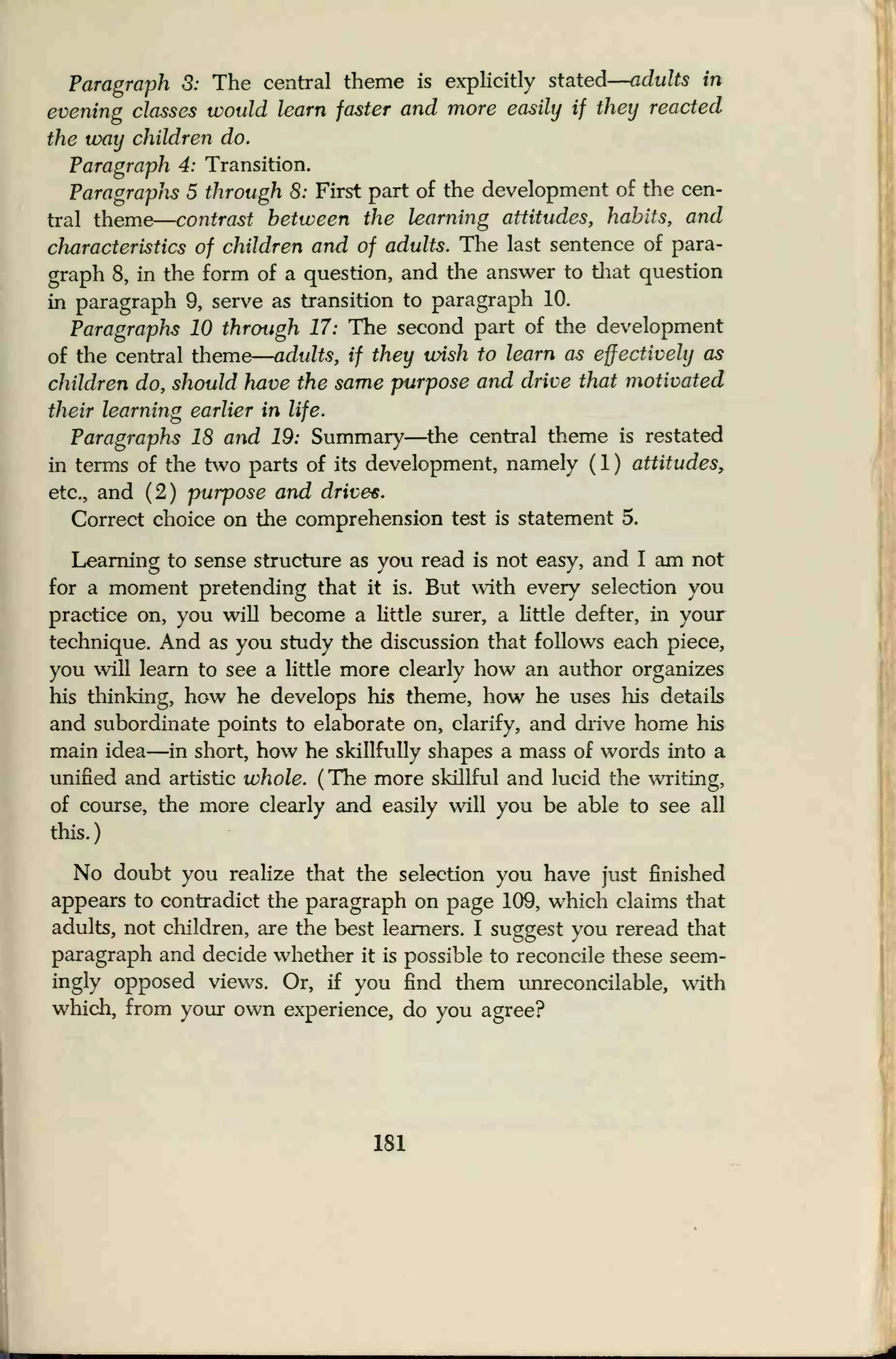 Paragraph 3: The central theme is explicitly stated
—
adults in
evening classes would learn faster and more easily if they reacted
the way children do.
Paragraph 4: Transition.
Paragraplis 5 through 8: First part of the development of the cen-
tral theme
—
contrast between the learning attitudes, habits, and
characteristics of children and of adults. The last sentence of para-
graph 8, in the form of a question, and the answer to that question
in paragraph 9, serve as transition to paragraph 10.
Paragraphs 10 through 17: The second part of the development
of the central theme
—
adults, if they wish to learn as effectively as
children do, should have the same purpose and drive that motivated
their learning earlier in life.
Paragraphs 18 and 19: Summary—the central theme is restated
in terms of the two parts of its development, namely ( 1 ) attitudes,
etc., and (2) purpose and drive*.
Correct choice on the comprehension test is statement 5.
Learning to sense structure as you read is not easy, and I am not
for a moment pretending that it is. But with every selection you
practice on, you will become a little surer, a little defter, in your
technique. And as you study the discussion that follows each piece,
you will learn to see a little more clearly how an author organizes
his thinking, how he develops his theme, how he uses his details
and subordinate points to elaborate on, clarify, and drive home his
main idea—in short, how he skillfully shapes a mass of words into a
unified and artistic whole. (The more skillful and lucid the writing,
of course, the more clearly and easily will you be able to see all
this.)
No doubt you realize that the selection you have just finished
appears to contradict the paragraph on page 109, which claims that
adults, not children, are the best learners. I suggest you reread that
paragraph and decide whether it is possible to reconcile these seem-
ingly opposed views. Or, if you find them unreconcilable, with
which, from your own experience, do you agree?
181
 