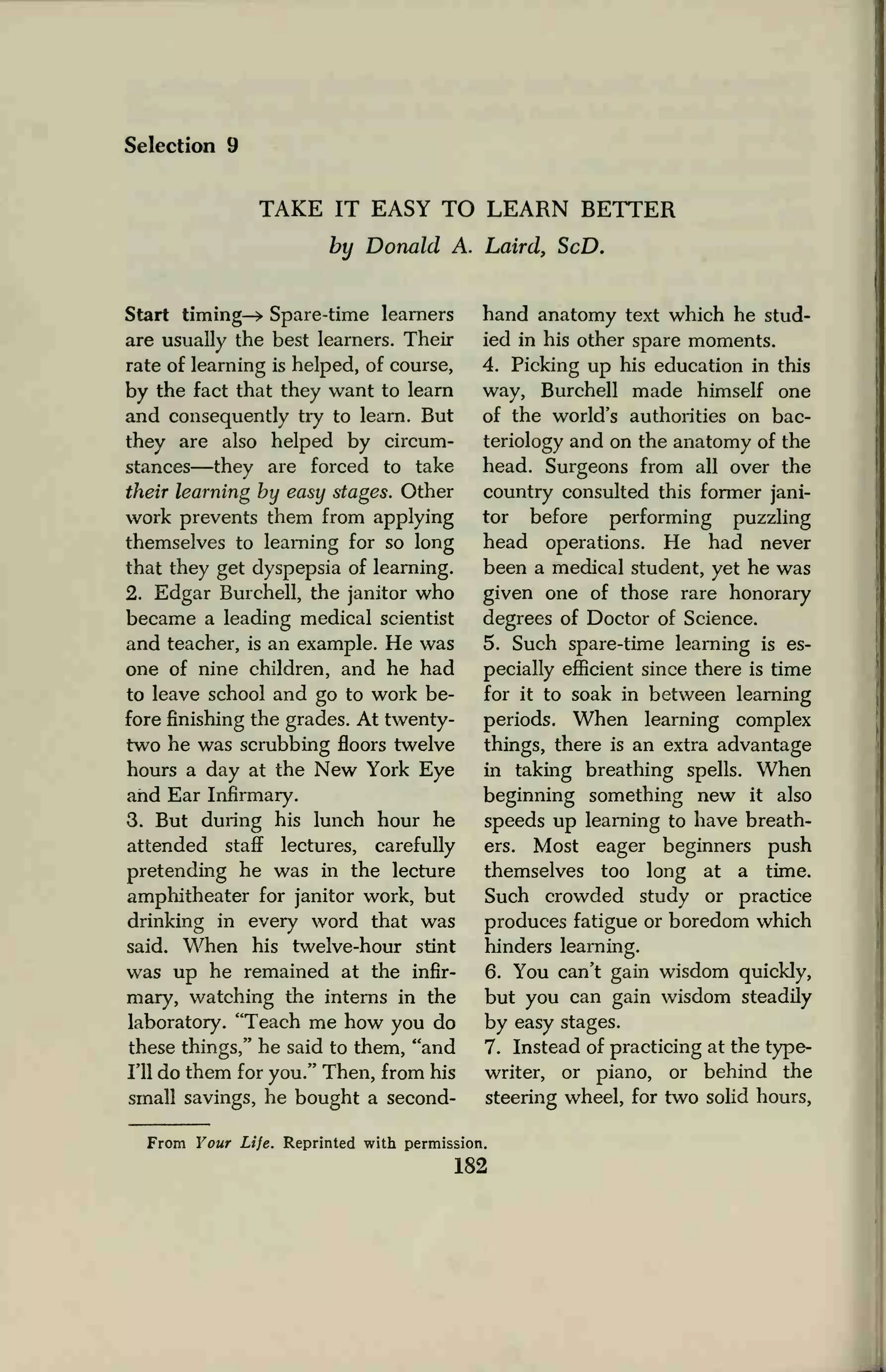 Selection 9
TAKE IT EASY TO LEARN BETTER
by Donald A. Laird, ScD.
Start timing—* Spare-time learners
are usually the best learners. Their
rate of learning is helped, of course,
by the fact that they want to learn
and consequently try to learn. But
they are also helped by circum-
stances—they are forced to take
their learning by easy stages. Other
work prevents them from applying
themselves to learning for so long
that they get dyspepsia of learning.
2. Edgar Burchell, the janitor who
became a leading medical scientist
and teacher, is an example. He was
one of nine children, and he had
to leave school and go to work be-
fore finishing the grades. At twenty-
two he was scrubbing floors twelve
hours a day at the New York Eye
and Ear Infirmary.
3. But during his lunch hour he
attended staff lectures, carefully
pretending he was in the lecture
amphitheater for janitor work, but
drinking in every word that was
said. When his twelve-hour stint
was up he remained at the infir-
mary, watching the interns in the
laboratory. "Teach me how you do
these things," he said to them, "and
I'll do them for you." Then, from his
small savings, he bought a second-
hand anatomy text which he stud-
ied in his other spare moments.
4. Picking up his education in this
way, Burchell made himself one
of the world's authorities on bac-
teriology and on the anatomy of the
head. Surgeons from all over the
country consulted this former jani-
tor before performing puzzling
head operations. He had never
been a medical student, yet he was
given one of those rare honorary
degrees of Doctor of Science.
5. Such spare-time learning is es-
pecially efficient since there is time
for it to soak in between learning
periods. When learning complex
things, there is an extra advantage
in taking breathing spells. When
beginning something new it also
speeds up learning to have breath-
ers. Most eager beginners push
themselves too long at a time.
Such crowded study or practice
produces fatigue or boredom which
hinders learning.
6. You can't gain wisdom quickly,
but you can gain wisdom steadily
by easy stages.
7. Instead of practicing at the type-
writer, or piano, or behind the
steering wheel, for two solid hours,
From Your Life. Reprinted with permission.
182
 