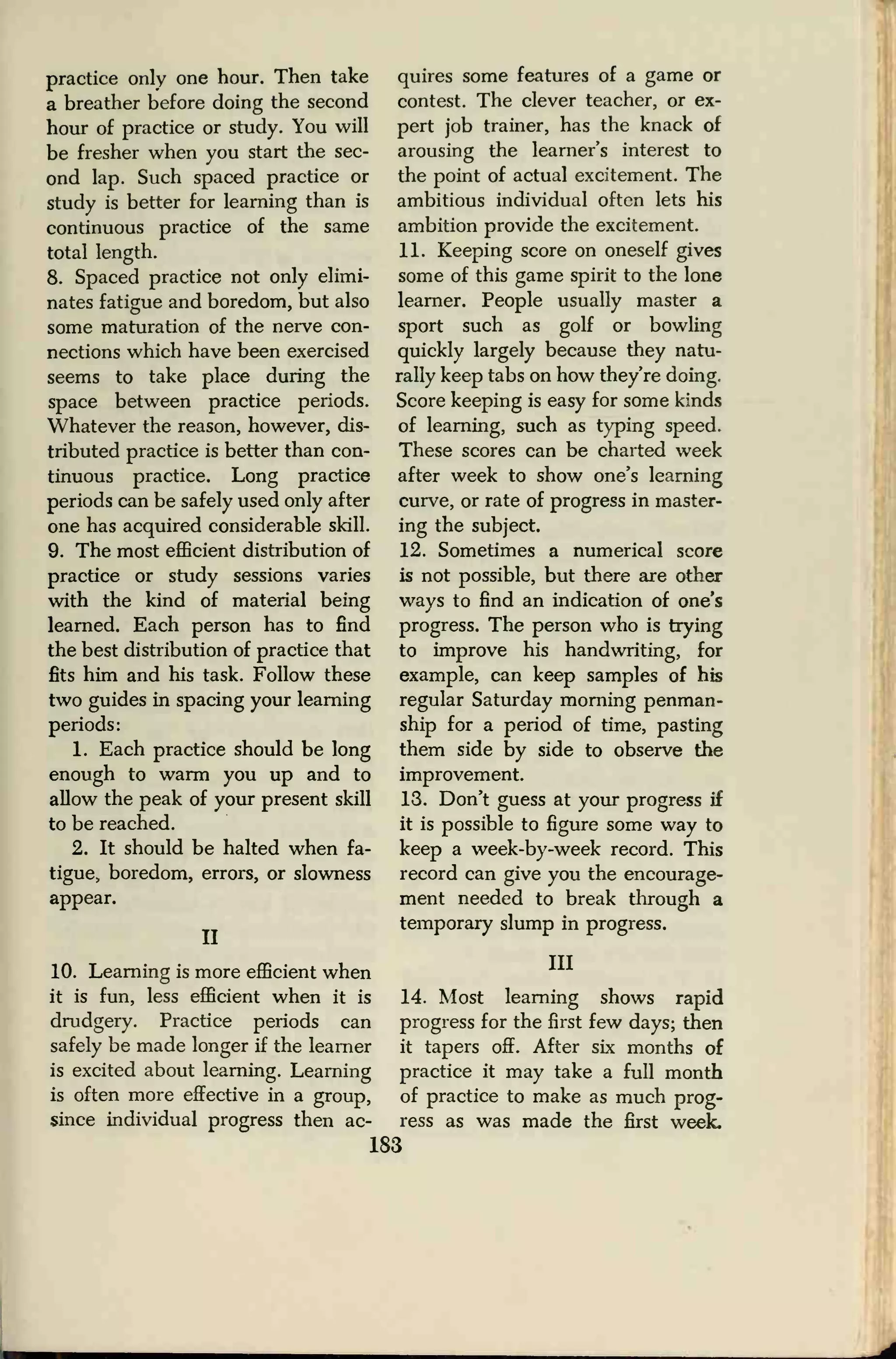 practice only one hour. Then take
a breather before doing the second
hour of practice or study. You will
be fresher when you start the sec-
ond lap. Such spaced practice or
study is better for learning than is
continuous practice of the same
total length.
8. Spaced practice not only elimi-
nates fatigue and boredom, but also
some maturation of the nerve con-
nections which have been exercised
seems to take place during the
space between practice periods.
Whatever the reason, however, dis-
tributed practice is better than con-
tinuous practice. Long practice
periods can be safely used only after
one has acquired considerable skill.
9. The most efficient distribution of
practice or study sessions varies
with the kind of material being
learned. Each person has to find
the best distribution of practice that
fits him and his task. Follow these
two guides in spacing your learning
periods:
1. Each practice should be long
enough to warm you up and to
allow the peak of your present skill
to be reached.
2. It should be halted when fa-
tigue, boredom, errors, or slowness
appear.
II
10. Learning is more efficient when
it is fun, less efficient when it is
drudgery. Practice periods can
safely be made longer if the learner
is excited about learning. Learning
is often more effective in a group,
since individual progress then ac-
quires some features of a game or
contest. The clever teacher, or ex-
pert job trainer, has the knack of
arousing the learner's interest to
the point of actual excitement. The
ambitious individual often lets his
ambition provide the excitement.
11. Keeping score on oneself gives
some of this game spirit to the lone
learner. People usually master a
sport such as golf or bowling
quickly largely because they natu-
rally keep tabs on how they're doing.
Score keeping is easy for some kinds
of learning, such as typing speed.
These scores can be charted week
after week to show one's learning
curve, or rate of progress in master-
ing the subject.
12. Sometimes a numerical score
is not possible, but there are other
ways to find an indication of one's
progress. The person who is trying
to improve his handwriting, for
example, can keep samples of his
regular Saturday morning penman-
ship for a period of time, pasting
them side by side to observe the
improvement.
13. Don't guess at your progress if
it is possible to figure some way to
keep a week-by-week record. This
record can give you the encourage-
ment needed to break through a
temporary slump in progress.
Ill
14. Most learning shows rapid
progress for the first few days; then
it tapers off. After six months of
practice it may take a full month
of practice to make as much prog-
ress as was made the first week.
183
 
