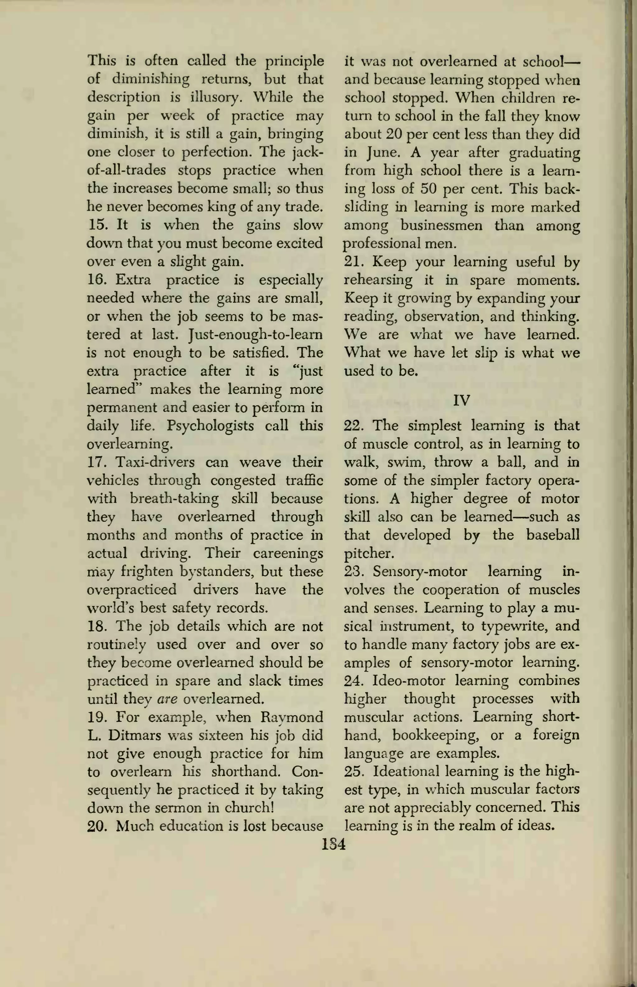This is often called the principle it was not overlearned at school
of diminishing returns, but that
description is illusory. While the
gain per week of practice may
diminish, it is still a gain, bringing
one closer to perfection. The jack-
of-all-trades stops practice when
the increases become small; so thus
he never becomes king of any trade.
15. It is when the gains slow
down that you must become excited
over even a slight gain.
16. Extra practice is especially
needed where the gains are small,
or when the job seems to be mas-
tered at last. Just-enough-to-learn
is not enough to be satisfied. The
extra practice after it is "just
learned" makes the learning more
permanent and easier to perform in
daily life. Psychologists call this
overlearning.
17. Taxi-drivers can weave their
vehicles through congested traffic
with breath-taking skill because
they have overlearned through
months and months of practice in
actual driving. Their careenings
may frighten bystanders, but these
overpracticed drivers have the
world's best safety records.
18. The job details which are not
routinely used over and over so
they become overlearned should be
practiced in spare and slack times
until they are overlearned.
19. For example, when Raymond
L. Ditmars was sixteen his job did
not give enough practice for him
to overlearn his shorthand. Con-
sequently he practiced it by taking
down the sermon in church!
20. Much education is lost because
and because learning stopped when
school stopped. When children re-
turn to school in the fall they know
about 20 per cent less than they did
in June. A year after graduating
from high school there is a learn-
ing loss of 50 per cent. This back-
sliding in learning is more marked
among businessmen than among
professional men.
21. Keep your learning useful by
rehearsing it in spare moments.
Keep it growing by expanding your
reading, observation, and thinking.
We are what we have learned.
What we have let slip is what we
used to be.
IV
22. The simplest learning is that
of muscle control, as in learning to
walk, swim, throw a ball, and in
some of the simpler factory opera-
tions. A higher degree of motor
skill also can be learned—such as
that developed by the baseball
pitcher.
23. Sensory-motor learning in-
volves the cooperation of muscles
and senses. Learning to play a mu-
sical instrument, to typewrite, and
to handle many factory jobs are ex-
amples of sensory-motor learning.
24. Ideo-motor learning combines
higher thought processes with
muscular actions. Learning short-
hand, bookkeeping, or a foreign
language are examples.
25. Ideational learning is the high-
est type, in which muscular factors
are not appreciably concerned. This
learning is in the realm of ideas.
1S4
 
