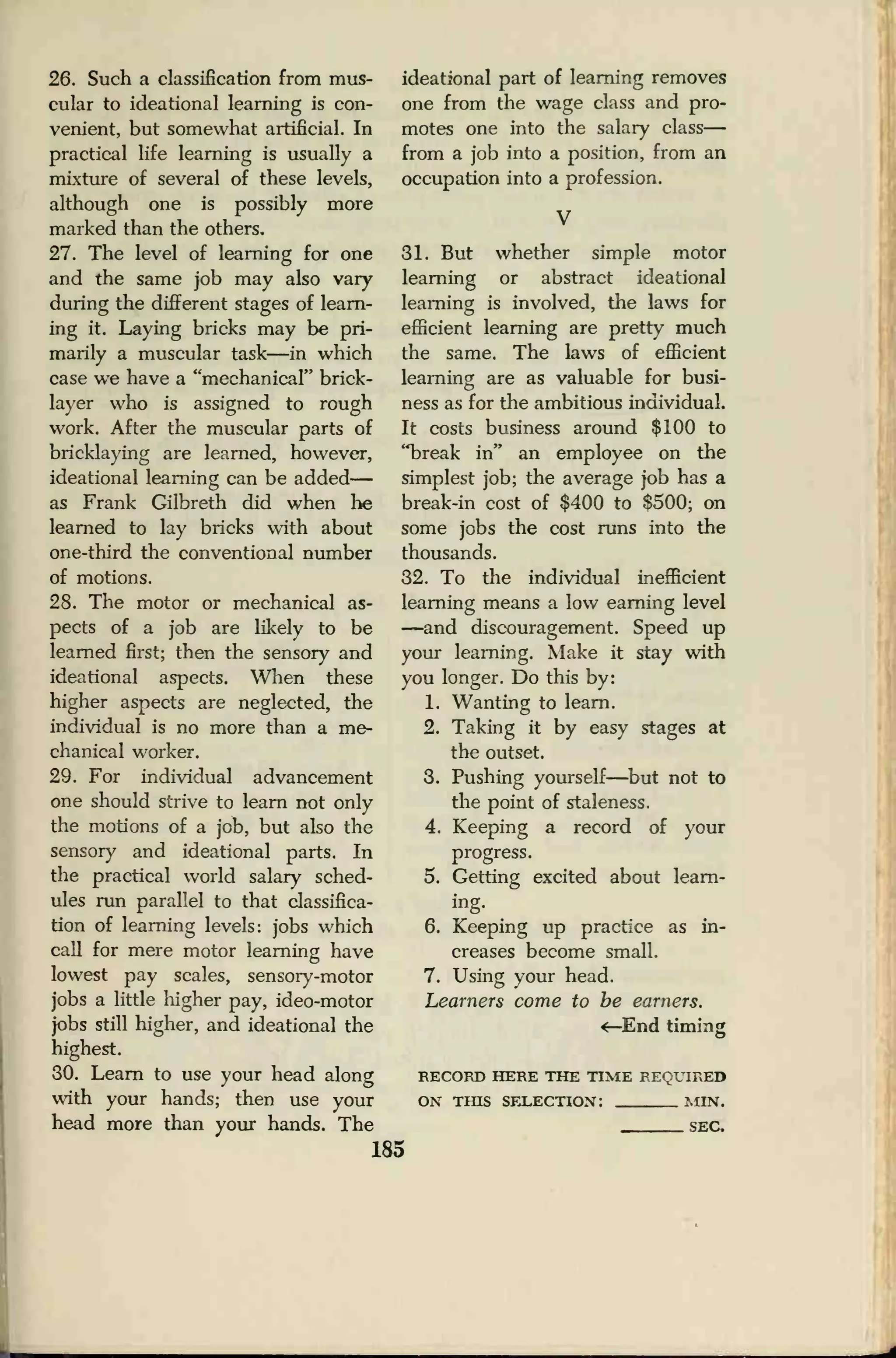 26. Such a classification from mus-
cular to ideational learning is con-
venient, but somewhat artificial. In
practical life learning is usually a
mixture of several of these levels,
although one is possibly more
marked than the others.
27. The level of learning for one
and the same job may also vary
during the different stages of learn-
ing it. Laying bricks may be pri-
marily a muscular task—in which
case we have a "mechanical" brick-
layer who is assigned to rough
work. After the muscular parts of
bricklaying are learned, however,
ideational learning can be added
—
as Frank Gilbreth did when he
learned to lay bricks with about
one-third the conventional number
of motions.
28. The motor or mechanical as-
pects of a job are likely to be
learned first; then the sensory and
ideational aspects. When these
higher aspects are neglected, the
individual is no more than a me-
chanical worker.
29. For individual advancement
one should strive to learn not only
the motions of a job, but also the
sensory and ideational parts. In
the practical world salary sched-
ules run parallel to that classifica-
tion of learning levels: jobs which
call for mere motor learning have
lowest pay scales, sensory-motor
jobs a little higher pay, ideo-motor
jobs still higher, and ideational the
highest.
30. Learn to use your head along
with your hands; then use your
head more than your hands. The
ideational part of learning removes
one from the wage class and pro-
motes one into the salary class
—
from a job into a position, from an
occupation into a profession.
31. But whether simple motor
learning or abstract ideational
learning is involved, the laws for
efficient learning are pretty much
the same. The laws of efficient
learning are as valuable for busi-
ness as for the ambitious individual.
It costs business around $100 to
"break in" an employee on the
simplest job; the average job has a
break-in cost of $400 to $500; on
some jobs the cost runs into the
thousands.
32. To the individual inefficient
learning means a low earning level
—and discouragement. Speed up
your learning. Make it stay with
you longer. Do this by:
1. Wanting to learn.
2. Taking it by easy stages at
the outset.
3. Pushing yourself—but not to
the point of staleness.
4. Keeping a record of your
progress.
5. Getting excited about learn-
ing.
6. Keeping up practice as in-
creases become small.
7. Using your head.
Learners come to be earners.
<—End timing
RECORD HERE THE TIME REQUIRED
ON THIS SELECTION: MIN.
SEC,
185
 