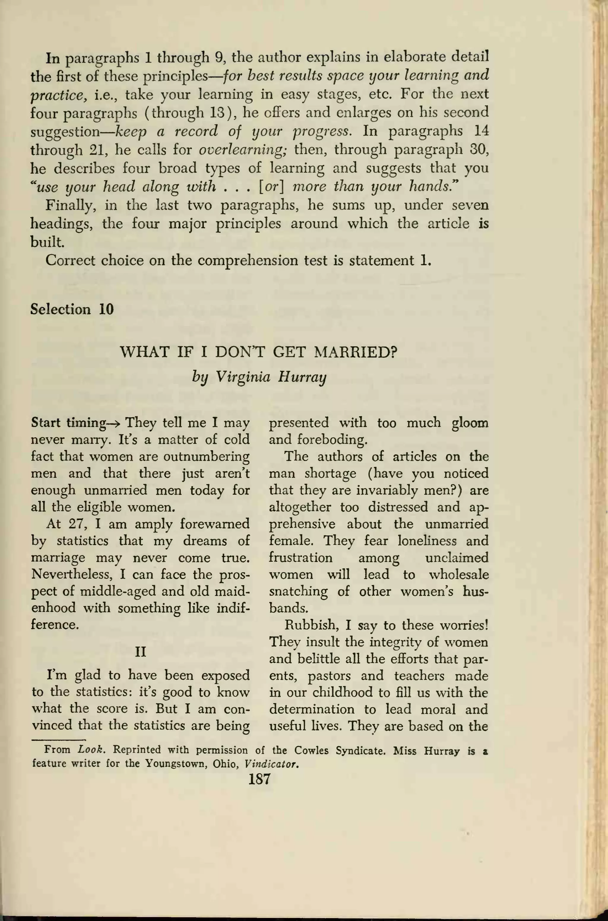 In paragraphs 1 through 9, the author explains in elaborate detail
the first of these principles
—
for best results space your learning and
practice, i.e., take your learning in easy stages, etc. For the next
four paragraphs (through 13), he offers and enlarges on his second
suggestion
—
keep a record of your progress. In paragraphs 14
through 21, he calls for overlearning; then, through paragraph 30,
he describes four broad types of learning and suggests that you
"use your head along with . . . [or] more than your hands."
Finally, in the last two paragraphs, he sums up, under seven
headings, the four major principles around which the article is
built.
Correct choice on the comprehension test is statement 1.
Selection 10
WHAT IF I DONT GET MARRIED?
by Virginia Hurray
Start timing—> They tell me I may
never marry. It's a matter of cold
fact that women are outnumbering
men and that there just aren't
enough unmarried men today for
all the eligible women.
At 27, I am amply forewarned
by statistics that my dreams of
marriage may never come true.
Nevertheless, I can face the pros-
pect of middle-aged and old maid-
enhood with something like indif-
ference.
presented with too much gloom
and foreboding.
The authors of articles on the
man shortage (have you noticed
that they are invariably men?) are
altogether too distressed and ap-
prehensive about the unmarried
female. They fear loneliness and
frustration among unclaimed
will lead to wholesale
other women's hus-
II
I'm glad to have been exposed
to the statistics: it's good to know
what the score is. But I am con-
vinced that the statistics are being
From Look. Reprinted with permission of the Cowles Syndicate. Miss Hurray is &
feature writer for the Youngstown, Ohio, Vindicator.
187
women
snatching of
bands.
Rubbish, I say to these worries!
They insult the integrity of women
and belittle all the efforts that par-
ents, pastors and teachers made
in our childhood to fill us with the
determination to lead moral and
useful lives. They are based on the
 